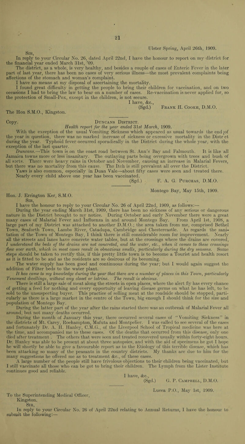 Ulster Spring, April 2t)th, 1909. Sir, In reply to your Circular No. 26, dated April 22iid, I have the honour to report on my district for the financial year ended March 31st, ’09. The district, as a whole, is very healthy, and besides a couple of cases of Enteric Fever in the later part of last year, there has been no cases of very serious illness—the most prevalent complaints being affections of the stomach and woman’s complaint. I have no means at my disposal of ascertaining the mortality. I found great difficulty in getting the people to bring their children for vaccination, and on two occasions I had to bring the law to bear on a number of cases. Re-vaccination is never applied for, so the protection of Small-Pox, except in the children, is not secure. I have, &c., (Sgd.) Frank H. Cooke, D.M.O. The Hon S.M.O., Kingston. Copy. Duncans District. Health report for the year ended 31st March, 1909. With the exception of the usual Vomiting Sickness which appeared as usual towards the endjof the year in question, there was no marked increase of sickness or excessive mortality in the Distr ct during the year. Typhoid fever occurred sporadically in the District during the whole year, with the exception of the last quarter. Duncans.—This town is on the coast road between St. Ann’s Bay and Falmouth. It is like all Jamaica towns more or less insanitary. The outlaying parts being overgrown with trees and bush of all sorts. There were heavy rains in October and November, causing an increase in Malarial Fevers, but there was no mortality from this cause. The Itch is still prevalent all over the District. Yaws is also common, especially in Duan Vale—about fifty cases were seen and treated there. Nearly every child above one year has been vaccinated. (Sgd.) F. A. G. PuRCHAS, D.M.O. Montego Bay, May 15th, 1909. Hon. J. Errington Ker, S.M.O. Sir, I have the honour to reply to your Circular No. 26 of April 22nd, 1909, as follows;— During the year ending March 31st, 1909, there has been no sickness of any serious or dangerous nature in the District brought to my notice. During October and early November there were a great many cases of Malarial Fever and Influenza in and around Montego Bay. From April 1st, 1908, a large part of my District was attached to another D.M.O.; the area taken from me, comprised Bethel Town, Seaforth Town, Lambs River, Catadupa, Cambridge and Chestercastle. As regards the sani¬ tation of the Town of Montego Bay, I think there is still considerable room for improvement. Nearly all the streets and lanes have concrete water tables, but at the crossings where the drains are covered, I understand the beds of the drains are not concreted, and the water, etc., when it comes to these crossings flow over earth, which in most cases result in obnoxious smells, particularly during the dry seasons. Some steps should be taken to rectify this, if this pretty little town is to become a Tourist and health resort as it is fitted to be and as the residents are so desirous of its becoming. ' The water supply has been good and continuous during the year; but I would again suggest the addition of Filter beds to the water plant. It has come to my knowledge during the year that there are a number of places in this Town, particularly Teneynent dwellings, without any closet or latrine. The result is obvious. There is still a large sale of meat along the streets in open places, where the alert fly has every chance of getting a feed for nothing and every opportuity of leaving disease germs on what he has left, to be sold to the unsuspecting buyer. This practice of selling meat at the roadside should be stopped, parti¬ cularly as there is a large market in the centre of the Town, big enough I should think for the size and population of Montego Bay. Dui'ing the latter part of the year after the rains started there was an outbreak of Malarial Fever all around, liut not many deaths occurred. During the month of January this year, there occurred several cases of “VYiniting Sickness” in the ilistricts of Mt. Carey, Roehampton, Mafuta and Montpelier. I was called to see several of the cases aiul fortunately Dr. A. H. Hanley, C.M.G., of the Liverpool School of Tropical medicine was here at the time, and accompanied me to these cases. Of the deaths that occurred from this disease, only one died after treatment . The others that were seen and treated recovered usually within forty-eight hours. Dr. Hanley was alile to be iiresent at about three autopsies, and with the aid of specimens he got I ho]io he will shoi'tly l)c able to give a favourable report as to the Etiology of this terrible disease, which has been attacking so many of the peasants in the country districts. My thanks are due to him for the many suggestions he offered me as to treatment &c., of these cases. A large number of the people still have frivolous objections to their children being vaccinated, but I still vaccinate all those who can be got to bring their children. The Lymph from the Lister Institute continues good and reliable. I have, &c., (Sgd.) G. P. Campbell, D.M.O. Lucea P.O., May 1st, 1909. To the Superintending Medical Officer, Kingston. Sir, In reply to your Circular No. 26 of April 22nd relating to Annual Returns, I have the honour to submit the following:—