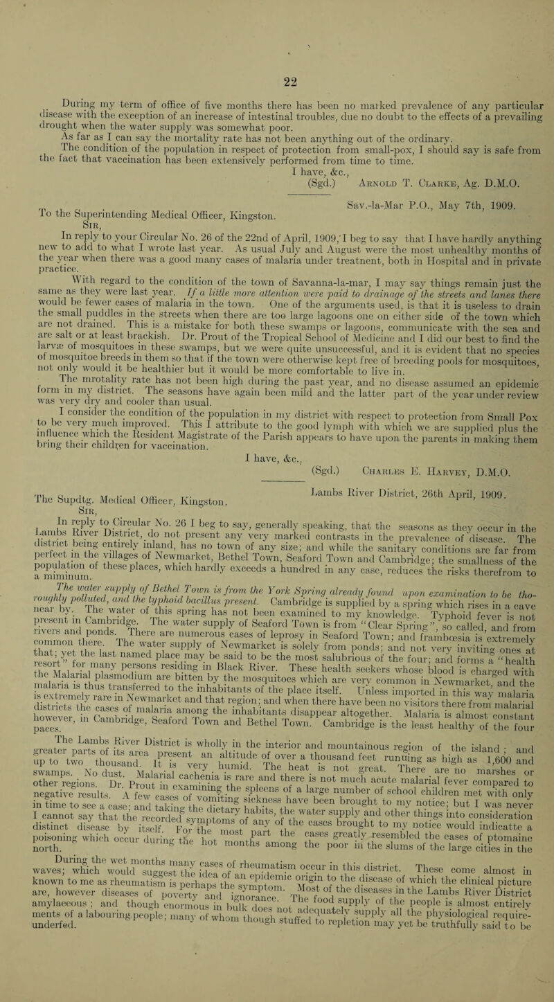 During my term of office of five months there has been no marked prevalence of any particular disease with the exception of an increase of intestinal troubles, due no doubt to the effects of a prevailing drought when the water sujrply was somewhat poor. As far as I can say the mortality rate has not been anything out of the ordinary. The condition of the population in respect of protection from small-pox, I should say is safe from the fact that vaccination has been extensively performed from time to time. I have, &c., (Sgd.) Arnold T. Clarke, Ag. D.M.O. . . _ Sav.-la-Mar P.O., May 7th, 1909. io the Superintending Medical Officer, Kingston. Sir, In reply to your Circular No. 26 of the 22nd of April, 1909,'I beg to say that I have hardly anything new to add to what I wrote last year. As usual July and August were the most unhealthy months of the year when there was a good many cases of malaria under treatnent, both in Hospital and in private practice. M'ith regard to the condition of the town of Savanna-la-mar, I may say things remain just the same as they were last year. If a little more attention were paid to drainage of the streets and lanes there would be fewer cases of malaria in the town. One of the arguments used, is that it is useless to drain the small puddles in the streets when there are too large lagoons one on either side of the town which aic not chained. This is a mistake for both these swamps or lagoons, communicate with the sea and are salt or at least brackish. Dr. Prout of the Tropical School of Medicine and I did our best to find the larva; of mosquitoes_ in these swamps, but we were cpiite unsuccessful, and it is evident that no species of mosquitoe bieeds in them so that if the town were otherwise kept free of breeding pools for mosquitoes not only would it be healthier but it would be more comfortable to live in. ’ The mrotahty rate has not been high during the past year, and no disease assumed an epidemic torm m my district. Ihe seasons have again been mild and the latter part of the year under review was very dry and cooler than usual. I consider the condition of the population in my district with respect to protection from Small Pox to be very much improved This I attribute to the good lymph with which we are supplied plus the influence which the Resident Mapstrate ol the Parish appears to have upon the parents in making them bring their children for vaccination. I have, &c.. (Sgd.) Charles E. Harvey, D.M.O. rni a n AT 1- r .Aoi: Lambs River District, 26th April, 1909. ihe Supdtg. Medical Officer, Kingston. i , Sir, In reply to Circular No. 26 I beg to say, generally speaking, that the seasons as they occur in the not present any very marked contrasts in the prevalence of disease. The distiict being entirely inland, has no town of any size; and while the sanitary conditions arc far from pel feet m the villages of Newmarket, Bethel Town, Seaford Town and Cambridge; the smallness of the rmhnhmnL ^ these places, which hardly exceeds a hundred in any case, reduces the risks therefrom to The water supply of Bethel Town is from the York Spring already found upon examination to be tho- loughly polluUd, and the typhoid bacillus present. Cambridge is supplied by a spring which rises in a cave near by._ The water of this spring has not been examined to my knowledge. TyXid fever is Imt picsent m Cambrid^ The water supply of Seaford Town is from “Clear Spring” ^io called and from cZnoTtC f Town; ami teambreSris thm A^pf ^ ^ Newmarket is solely from ponds; and not very inviting ones at m mV” f named place niay be said to be the most salubrious of the four; and forms a “health Vp residing m Black River. These health seekers whose blood is charretl e Makiial plasmodium are bitten by the mosquitoes which are very common in Newmarket ^and the malaria is thus transferred to the inhabitants of the place itself. Unless imported i™ wa; diSictrthe 'casVs\^^^m T k’- '''' froin mallrial btiic.ts the cases of malaria among the inhabitants disappear altogether Malaria is almost pnnstpnf hoover, Cambndge, Seafori Town and Bethel Tow„ca.nbridge ie thVleast hihSHf thelouj 'Wholly in the interior and mountainous region of the island • and Tip to tio ‘twnT%rrLr STegiom ti'- vfotr' atte malm-ialtevm comp^Td to negative results A few caserXZtetino^UknTss h  number of school children met wRh only in time to see a case- and taSm thl .Hmn -t L i to my notice; but I was never I cannot say that the recorded'’svmofoms^nf f V snpply and other things into consideration distinct disease by itself For the most nate ”+h ^ brought to my notice would indicatte a pojsomng which ocLr during \he tot mottrLon^^ teT —bled the eases of ntomaine These come almost in known to me as rheumatism is perhaps the svirn-itnm disease of which the clinical picture are, hoAvever diseases of povmty and i<>-iforincp ’ Th^? '^^j^eases in the Lambs River District amylaeeous ; and though enormous in bulk tlnpoi i food supply ot the people is almost entirely ments of a labouring.peojle; nuiny o w it trcL tephysiological require- underfed. & ^ i > ot wimiu though stuffed to repletion may yet be truthfully said to be greatly resembled the eases of ptomaine poor in the slums of the large cities in the