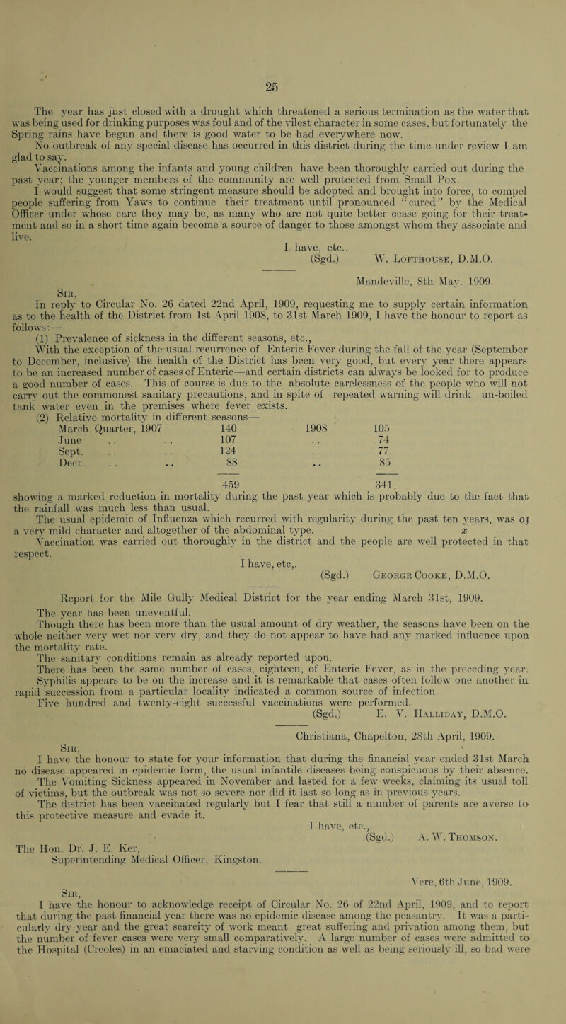 The year has just closed with a drought which threatened a serious termination as the water that was being used for drinking purposes was foul and of the vilest character in some cases, but fortunately the Spring rains have begun and there is good water to be had everywhere now. No outbreak of any special disease has occurred in this district during the time under review I am glad to say. Vaccinations among the infants and young children have been thoroughly carried out during the past year; the younger members of the community are w;ell protected from Small Pox. I would suggest that some stringent measure should be adopted and brought into force, to compel people suffering from Yaws to continue their treatment until pronounced “cured” by the Medical Officer under whose care they may be, as many who are not quite better cease going for their treat¬ ment and so in a short time again become a source of danger to those amongst whom they associate and live. I have, etc.. (Sgd.) W. Lofthouse, D.M.O. Mandeville, Sth Majn 1909. Sir, In reply to Circular No. 26 dated 22nd April, 1909, requesting me to supply certain information as to the health of the District from 1st April 1908, to 31st March 1909, I have the honour to report as follows;— (1) Prevalence of sickness in the different seasons, etc.. With the exception of the usual recurrence of Enteric Fever during the fall of the year (September to December, inclusive) the health of the District has been very good, but every year there appears to be an increased number of cases of Enteric—and certain districts can always be looked for to produce a good number of cases. This of course is due to the absolute carelessness of the people who will not carrv out the commonest sanitary precautions, and in spite of repeated warning will drink un-boiled tank water even in the premises where fever exists. (2) Relative mortality in different seasons—• March Quarter, 1907 140 1908 105 June 107 74 Sept. 124 77 Deer. 88 85 459 341. showing a marked reduction in mortality during the past year which is probably due to the fact that the rainfall was much less than usual. The usual epidemic of Influenza which recurred with regularity during the past ten years, was oj a very mild character and altogether of the abdominal type. x Vaccination was carried out thoroughly in the district and the people are well protected in that respect. T nfivp (Sgd.) George Cooke, D.M.O. Report for the Mile Gully Medical District for the year ending March 31st, 1909. The year has been uneventful. Though there has been more than the usual amount of dry weather, the seasons have been on the whole neither very wet nor very dry, and they do not appear to have had any marked influence upon the mortality rate. The sanitary conditions remain as already reported upon. There has been the same number of cases, eighteen, of Enteric Fever, as in the preceding year. Syphilis appears to be on the increase and it is remarkable that cases often follow one another iu rapid succession from a particular locality indicated a common source of infection. Five hundred and twentv-eight successful vaccinations were performed. (Sgd.) E. V. Halliday, D.M.O. Christiana, Chapelton, 28th April, 1909. Sir, 1 have the honour to state for your information that during the financial year ended 31st March no disease appeared in epidemic form, the usual infantile diseases being conspicuous by their absence. The Vomiting Sickness appeared in November and lasted for a few weeks, claiming its usual toll of victims, but the outbreak was not so severe nor did it last so long as in previous years. The district has been vaccinated regularly but I fear that still a number of parents are averse to this protective measure and evade it. I have, etc., (Sgd.) A. W. Thomson. The Hon. Dr. J. E. Ker, Superintending Medical Officer, King.ston. Vere, 6th June, 1909. Sir, 1 have the honour to acknowledge receipt of Circular No. 26 of 22nd April, 1909, and to report that during the past financial year there was no epidemic disease among the peasantry. It was a parti¬ cularly dry year and the great scarcity of work meant great suffering and iirivation among them, but the number of fever cases were very small comparatively. A large number of cases were admitted to the Hospital (Creoles) in an emaciated and starving condition as well as being seriously ill, so bad were