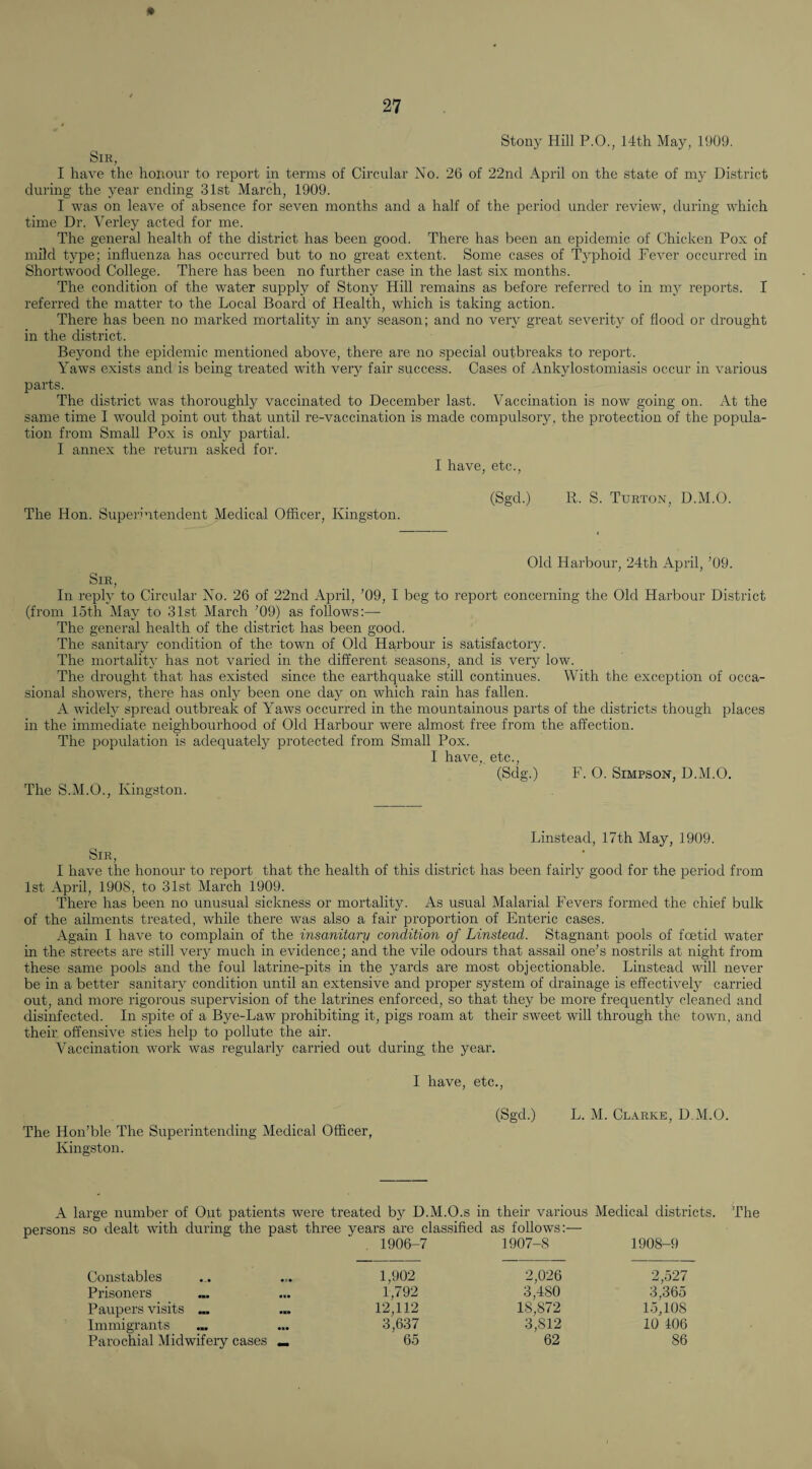 Stony Hill P.O., 14th May, 1909. Sir, I have the honour to report in terms of Circular No. 26 of 22nd April on the state of my District during the year ending 31st March, 1909. I was on leave of absence for seven months and a half of the period under review, during which time Dr. Verley acted for me. The general health of the district has been good. There has been an epidemic of Chicken Pox of mild type; influenza has occurred but to no great extent. Some cases of Typhoid Fever occurred in Shortwood College. There has been no further case in the last six months. The condition of the water supply of Stony Hill remains as before referred to in my reports. I referred the matter to the Local Board of Health, which is taking action. There has been no marked mortality in any season; and no very great severity of flood or drought in the district. Beyond the epidemic mentioned above, there are no special outbreaks to report. Yaws exists and is being treated with very fair success. Cases of Ankylostomiasis occur in various parts. The district was thoroughly vaccinated to December last. Vaccination is now going on. At the same time I would point out that until re-vaccination is made compulsory , the protection of the popula¬ tion from Small Pox is only partial. I annex the return asked for. I have, etc.. The Hon. Superintendent Medical Officer, Kingston. (Sgd.) R. S. Turton, D.M.O. Old Harbour, 24th April, ’09. Sir, In repty to Circular No. 26 of 22nd April, ’09, I beg to report concerning the Old Harbour District (from loth May to 31st March ’09) as follows;— The general health of the district has been good. The sanitary condition of the town of Old Harbour is satisfactory. The mortality has not varied in the different seasons, and is veiy low. The drought that has existed since the earthquake still continues. With the exception of occa¬ sional showers, there has only been one day on which rain has fallen. A widely spread outbreak of Yaws occurred in the mountainous parts of the districts though places in the immediate neighbourhood of Old Harbour were almost free from the affection. The population is adequately protected from Small Pox. 1 have,, etc., (Sdg.) F. O. Simpson, D.M.O. The S.M.O., Kingston. Linstead, 17th May, 1909. Sir, I have the honour to report that the health of this district has been fairly good for the period from 1st April, 1908, to 31st March 1909. There has been no unusual sickness or mortality. As usual Malarial Fevers formed the chief bulk of the ailments treated, while there was also a fair proportion of Enteric cases. Again I have to complain of the insanitary condition of Linstead. Stagnant pools of foetid water in the streets are still very much in evidence; and the vile odours that assail one’s nostrils at night from these same pools and the foul latrine-pits in the yards are most objectionable. Linstead will never be in a better sanitary condition until an extensive and proper system of drainage is effectively carried out, and more rigorous supervision of the latrines enforced, so that they be more frequently cleaned and disinfected. In spite of a Bye-Law prohibiting it, pigs roam at their sweet will through the town, and their offensive sties help to pollute the air. Vaccination work was regularly carried out during the year. The Hon’ble The Superintending Medical Officer, Kingston. I have, etc., (Sgd.) L. M. Clarke, D.M.O. A large number of Out patients were treated by D.M.O.s in their various Medical districts. The persons so dealt with during the past three years are classified as follows;— 1906-7 1907-<8 1908-9 Constables 1,902 2,026 2,527 Prisoners 1,792 3,480 3,365 Paupers visits ^ 12,112 18,872 15,108 Immigrants 3,637 3,812 10 106 Parochial Midwifery cases «. 65 62 86
