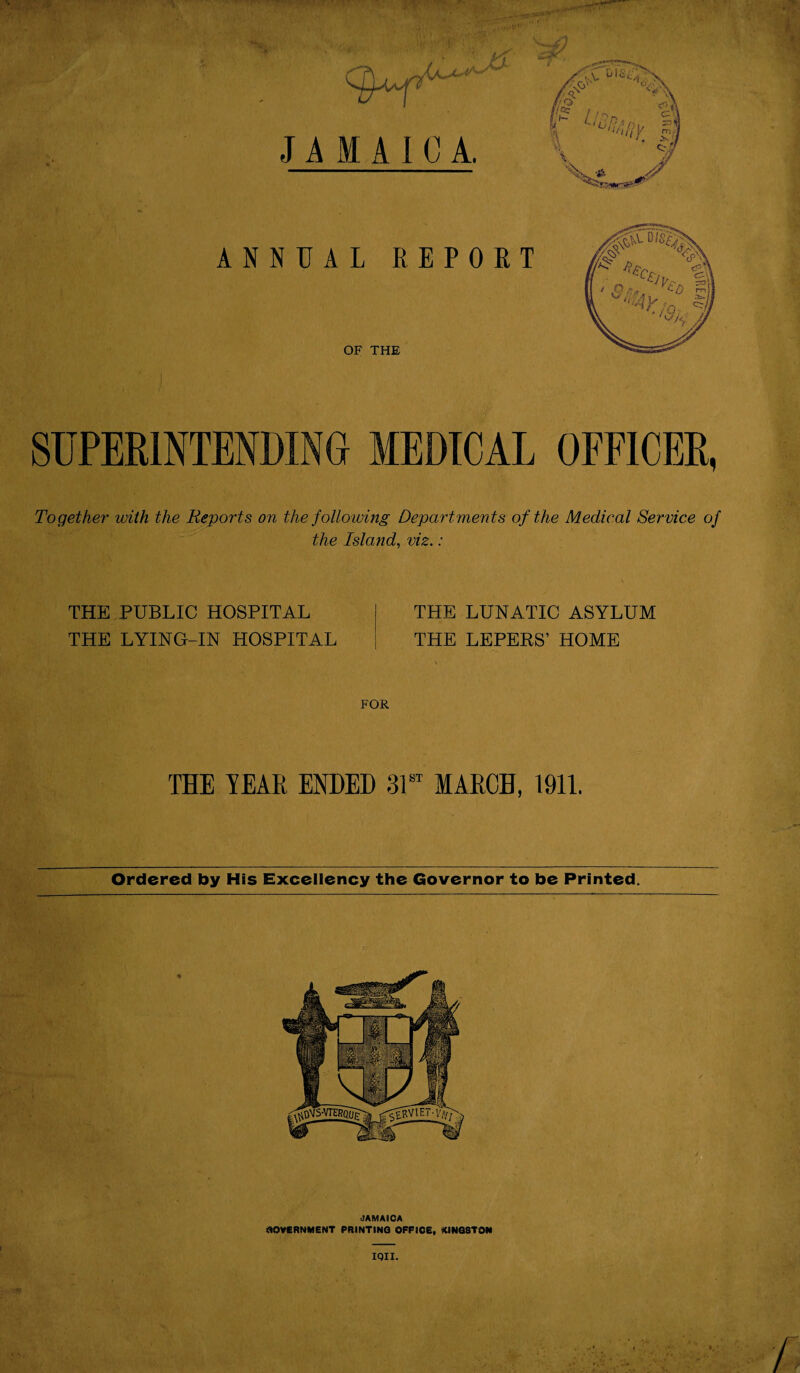 ANNUAL REPORT OF THE SUPERINTENDING MEDICAL OFFICER, Together with the Reports on the following Departments of the Medical Service of the Island, viz.: THE PUBLIC HOSPITAL THE LYING-IN HOSPITAL THE LUNATIC ASYLUM THE LEPERS’ HOME FOR TEE YEAR ENDED 31st MARCH, 1911. Ordered by His Excellency the Governor to be Printed. IQII.