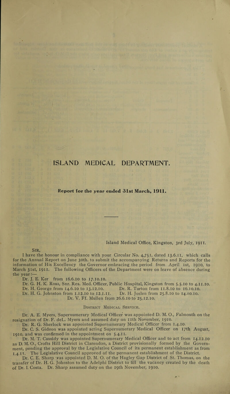 ISLAND MEDICAL DEPARTMENT Report for the year ended 31st March, 1911. Island Medical Office, Kingston, 3rd July, 1911. Sir, I have the honour in compliance with your Circular No. 4,751, dated 13.6.11, which calls for the Annual Report on June 30th. to submit the accompanying Returns and Reports for the information of His Excellency the Governor embracing the period from April 1st, 1910, to March 31st, 1911. The following Officers of the Department were on leave of absence during the year:— Dr. J. E. Ker from 16.6.10 to 17.10.10. Dr. G. H. K. Ross, Snr. Res. Med. Officer, Public Hospital, Kingston from 5.5.10 to 4.II.10. Dr. H. George from 14.6.10 to 13.12.10. Dr. R. Turton from 11.8.10 to I6.10.I0. Dr. H. G. Johnston from 1.12.10 to 12.1.II. Dr. H. Joslen from 25.8.10 to 14.10.10. Dr. V. Ff. Mullen from 26.6.10 to 25.12.10. District Medical Service. Dr. A. E. Myers, Supernumerary Medical Officer was appointed D. M. O., Falmouth on the resignation of Dr. F. deL. Myers and assumed duty on Ilth November, 1910. Dr. R. G. Sherlock was appointed Supernumerary Medical Officer from 1.4.10. Dr. C. S. Gideon was appointed acting Supernumerary Medical Officer on 17th August, 1910, and was confirmed in the appointment on 5'4-H- Dr. M. T. Cassidy was appointed Supernumerary Medical Officer and to act from 14.12.10 as D. M. O., Crofts Hill District in Clarendon, a District provisionally formed by the Govern¬ ment, pending the approval by the Legislative Council of its permanent establishment as from 1.4.11. The Legislative Council approved of the permanent establishment of the District. Dr. C. E. Sharp was appointed D. M. O. of the Hagley Gap District of St. Thomas, on the transfer of Dr. H. G. Johnston to the Adelphi District to fill the vacancy created by the death
