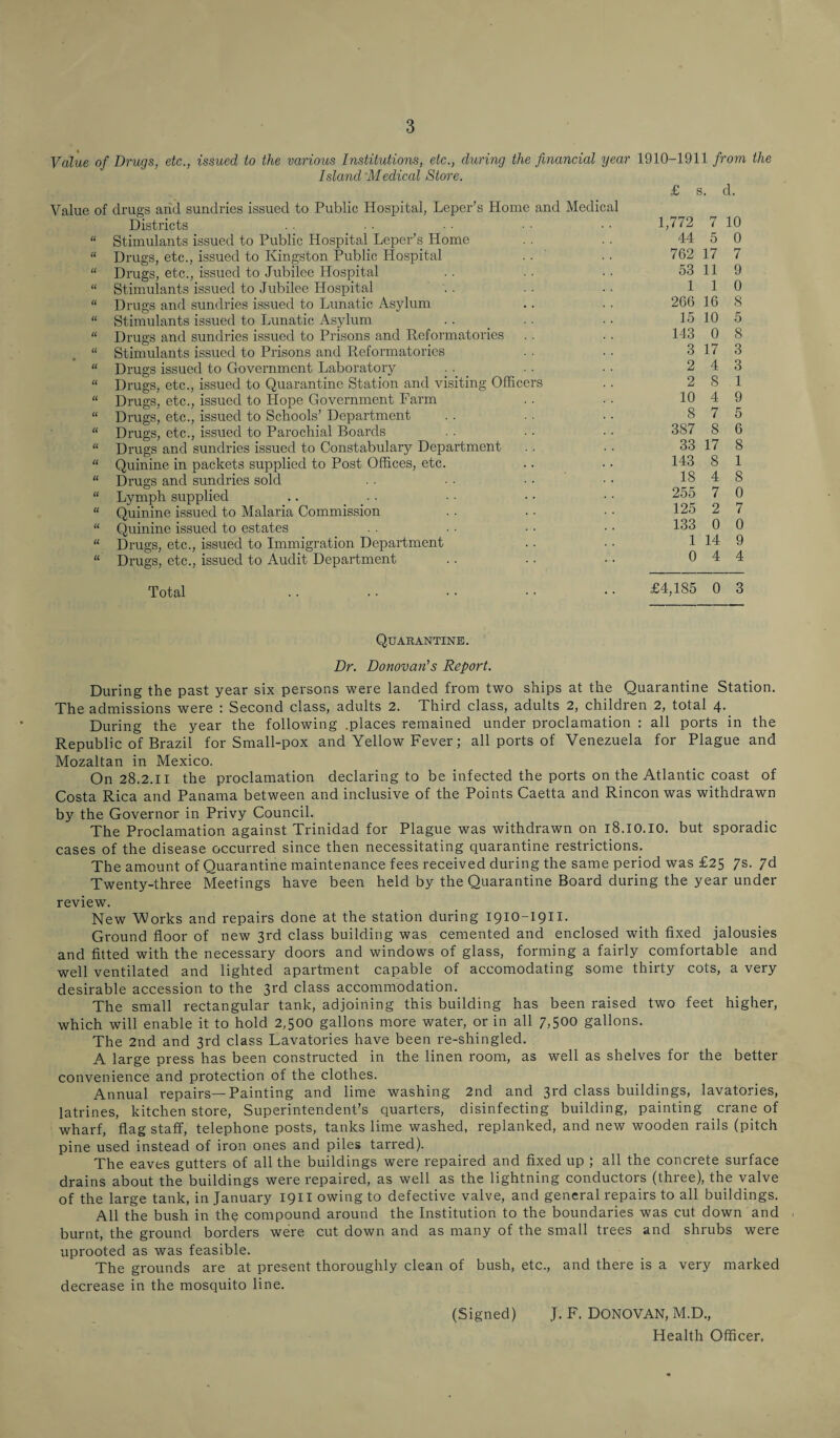 Value of Drugs, etc., issued to the various Institutions, etc., during the financial year 1910-1911 from the Island Medical Store. £ s. cl. Value of drugs and sundries issued to Public Hospital, Leper’s Home and Medical Districts “ Stimulants issued to Public Hospital Leper’s Home “ Drugs, etc., issued to Kingston Public Hospital “ Drugs, etc., issued to Jubilee Hospital “ Stimulants issued to Jubilee Hospital “ Drugs and sundries issued to Lunatic Asylum “ Stimulants issued to Lunatic Asylum “ Drugs and sundries issued to Prisons and Reformatories “ Stimulants issued to Prisons and Reformatories “ Drugs issued to Government Laboratory . . “ Drugs, etc., issued to Quarantine Station and visiting Officers “ Drugs, etc., issued to Hope Government Farm “ Drugs, etc., issued to Schools’ Department “ Drugs, etc., issued to Parochial Boards “ Drugs and sundries issued to Constabulary Department “ Quinine in packets supplied to Post Offices, etc. “ Drugs and sundries sold “ Lymph supplied .. “ Quinine issued to Malaria Commission “ Quinine issued to estates “ Drugs, etc., issued to Immigration Department “ Drugs, etc., issued to Audit Department Total 1,772 7 10 44 5 0 762 17 7 53 11 9 1 1 0 266 16 S 15 10 5 143 0 8 3 17 3 2 4 3 2 8 1 10 4 9 8 7 5 387 8 6 33 17 8 143 8 1 18 4 8 255 7 0 125 2 7 133 0 0 1 14 9 0 4 4 £4,185 0 3 Quarantine. Dr. Donovan's Report. During the past year six persons were landed from two ships at the Quarantine Station. The admissions were : Second class, adults 2. Third class, adults 2, children 2, total 4. During the year the following .places remained under proclamation : all ports in the Republic of Brazil for Small-pox and Yellow Fever; all ports of Venezuela for Plague and Mozaltan in Mexico. On 28.2.11 the proclamation declaring to be infected the ports on the Atlantic coast of Costa Rica and Panama between and inclusive of the Points Caetta and Rincon was withdrawn by the Governor in Privy Council. The Proclamation against Trinidad for Plague was withdrawn on 18.10.10. but sporadic cases of the disease occurred since then necessitating quarantine restrictions. The amount of Quarantine maintenance fees received during the same period was £25 7s. 7d Twenty-three Meetings have been held by the Quarantine Board during the year under review. New Works and repairs done at the station during 1910-1911. Ground floor of new 3rd class building was cemented and enclosed with fixed jalousies and fitted with the necessary doors and windows of glass, forming a fairly comfortable and well ventilated and lighted apartment capable of accomodating some thirty cots, a very desirable accession to the 3rd class accommodation. The small rectangular tank, adjoining this building has been raised two feet higher, which will enable it to hold 2,500 gallons more water, or in all 7,500 gallons. The 2nd and 3rd class Lavatories have been re-shingled. A large press has been constructed in the linen room, as well as shelves for the better convenience and protection of the clothes. Annual repairs— Painting and lime washing 2nd and 3rd class buildings, lavatories, latrines, kitchen store, Superintendent’s quarters, disinfecting building, painting crane of wharf, flag staff, telephone posts, tanks lime washed, replanked, and new wooden rails (pitch pine used instead of iron ones and piles tarred). The eaves gutters of all the buildings were repaired and fixed up ; all the concrete surface drains about the buildings were repaired, as well as the lightning conductors (three), the valve of the large tank, in January 1911 owing to defective valve, and general repairs to all buildings. All the bush in the compound around the Institution to the boundaries was cut down and burnt, the ground borders were cut down and as many of the small trees and shrubs were uprooted as was feasible. The grounds are at present thoroughly clean of bush, etc., and there is a very marked decrease in the mosquito line. (Signed) J. F. DONOVAN, M.D., Health Officer,