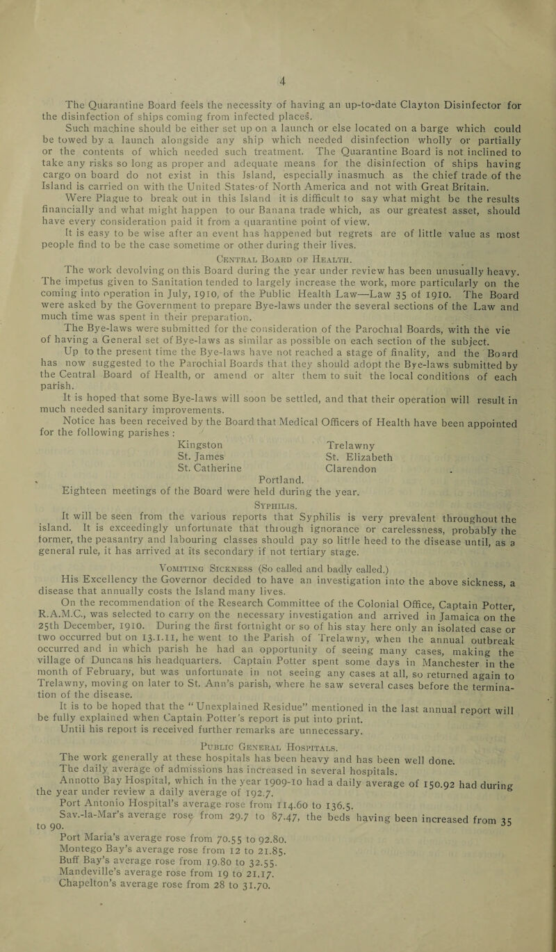 The Quarantine Board feels the necessity of having an up-to-date Clayton Disinfector for the disinfection of ships coming from infected places. Such machine should be either set up on a launch or else located on a barge which could be towed by a launch alongside any ship which needed disinfection wholly or partially or the contents of which needed such treatment. The Quarantine Board is not inclined to take any risks so long as proper and adequate means for the disinfection of ships having cargo on board do not exist in this Island, especially inasmuch as the chief trade of the Island is carried on with the United States-of North America and not with Great Britain. Were Plague to break out in this Island it is difficult to say what might be the results financially and what might happen to our Banana trade which, as our greatest asset, should have every consideration paid it from a quarantine point of view. It is easy to be wise after an event has happened but regrets are of little value as most people find to be the case sometime or other during their lives. Central Board of Health. The work devolving on this Board during the year under review has been unusually heavy. The impetus given to Sanitation tended to largely increase the work, more particularly on the coming into operation in July, 1910, of the Public Health Law—Law 35 of 1910. The Board were asked by the Government to prepare Bye-laws under the several sections of the Law and much time was spent in their preparation. The Bye-laws were submitted for the consideration of the Parochial Boards, with the vie of having a General set of Bye-laws as similar as possible on each section of the subject. Up to the present time the Bye-laws have not reached a stage of finality, and the Board has now suggested to the Parochial Boards that they should adopt the Bye-laws submitted by the Central Board of Health, or amend or alter them to suit the local conditions of each parish. It is hoped that some Bye-laws will soon be settled, and that their operation will result in much needed sanitary improvements. Notice has been received by the Board that Medical Officers of Health have been appointed for the following parishes : Kingston Trelawny St. James St. Elizabeth St. Catherine Clarendon * Portland. Eighteen meetings of the Board were held during the year. Syphilis. It will be seen from the various reports that Syphilis is very prevalent throughout the island. It is exceedingly unfortunate that thiough ignorance or carelessness, probably the former, the peasantry and labouring classes should pay so little heed to the disease until, as a general rule, it has arrived at its secondary if not tertiary stage. Vomiting Sickness (So called and badly called.) His Excellency the Governor decided to have an investigation into the above sickness a disease that annually costs the Island many lives. On the recommendation of the Research Committee of the Colonial Office, Captain Potter R.A.M.C., was selected to carry on the necessary investigation and arrived in Jamaica on the 25th December, 1910. During the first fortnight or so of his stay here only an isolated case or two occurred but on 13.I.II, he went to the Parish of Trelawny, when the annual outbreak occurred and in which parish he had an opportunity of seeing many cases, making the village of Duncans his headquarters. Captain Potter spent some days in Manchester in the month of February, but was unfortunate in not seeing any cases at all, so returned again to Trelawny, moving on later to St. Ann’s parish, where he saw several cases before the termina¬ tion of the disease. It is to be hoped that the “Unexplained Residue” mentioned in the last annual report will be fully explained when Captain Potter’s report is put into print. Until his report is received further remarks are unnecessary. Public General Hospitals. The work generally at these hospitals has been heavy and has been well done. The daily average of admissions has increased in several hospitals. Annotto Bay Hospital, which in the year 1909-10 had a daily average of 150.92 had during the year under review a daily average of 192.7. s Port Antonio Hospital’s average rose from 114.60 to 136.5. Sav.-la-Mar’s average rose from 29.7 to 87.47, the beds having been increased from ^ to 90. JD Port Maria’s average rose from 70.55 to 92.80. Montego Bay’s average rose from 12 to 21.85. Buff Bay’s average rose from 19.80 to 32.55. Mandeville’s average rose from 19 to 21.17. Chapelton’s average rose from 28 to 31.70.