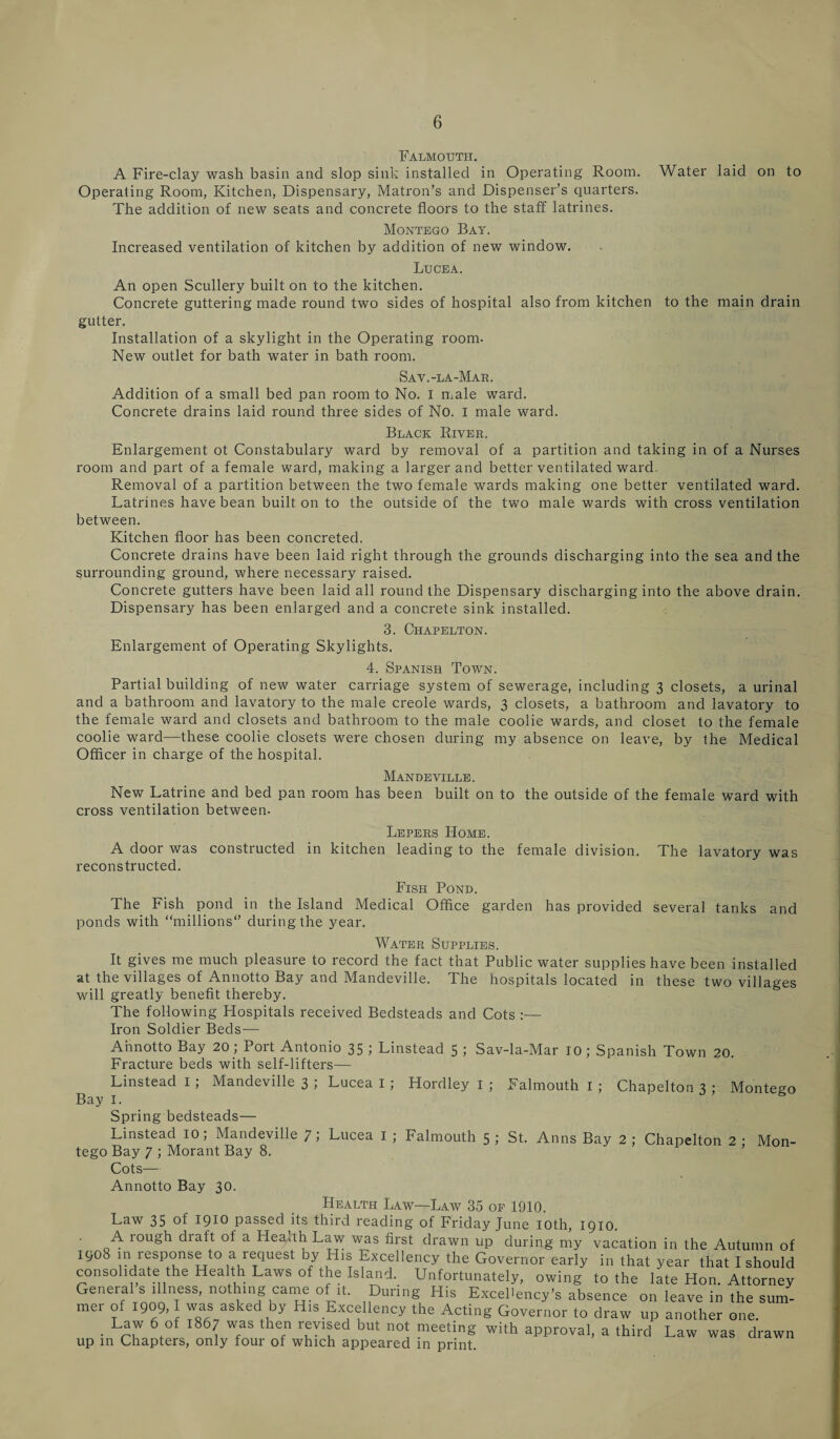 Falmouth. A Fire-clay wash basin and slop sink installed in Operating Room. Water laid on to Operating Room, Kitchen, Dispensary, Matron’s and Dispenser’s quarters. The addition of new seats and concrete floors to the staff latrines. Montego Bay. Increased ventilation of kitchen by addition of new window. Lucea. An open Scullery built on to the kitchen. Concrete guttering made round two sides of hospital also from kitchen to the main drain gutter. Installation of a skylight in the Operating room. New outlet for bath water in bath room. Sav.-la-Mae. Addition of a small bed pan room to No. I male ward. Concrete drains laid round three sides of No. I male ward. Black River. Enlargement ot Constabulary ward by removal of a partition and taking in of a Nurses room and part of a female ward, making a larger and better ventilated ward. Removal of a partition between the two female wards making one better ventilated ward. Latrines have bean built on to the outside of the two male wards with cross ventilation between. Kitchen floor has been concreted. Concrete drains have been laid right through the grounds discharging into the sea and the surrounding ground, where necessary raised. Concrete gutters have been laid all round the Dispensary discharging into the above drain. Dispensary has been enlarged and a concrete sink installed. 3. Chapelton. Enlargement of Operating Skylights. 4. Spanish Town. Partial building of new water carriage system of sewerage, including 3 closets, a urinal and a bathroom and lavatory to the male creole wards, 3 closets, a bathroom and lavatory to the female ward and closets and bathroom to the male coolie wards, and closet to the female coolie ward—these coolie closets were chosen during my absence on leave, by the Medical Officer in charge of the hospital. Mandeville. New Latrine and bed pan room has been built on to the outside of the female ward with cross ventilation between- Lepers Home. A door was constructed in kitchen leading to the female division. The lavatory was reconstructed. Fish Pond. The Fish pond in the Island Medical Office garden has provided several tanks and ponds with “millions during the year. Water Supplies. It gives me much pleasure to record the fact that Public water supplies have been installed at the villages of Annotto Bay and Mandeville. The hospitals located in these two villages will greatly benefit thereby. The following Hospitals received Bedsteads and Cots :— Iron Soldier Beds— Annotto Bay 20; Port Antonio 35 ; Linstead 5 ; Sav-la-Mar 10; Spanish Town 20. Fracture beds with self-lifters— Linstead I ; Mandeville 3 ; Lucea I ; Hordley I ; Falmouth I ; Chapelton 3 ; Montego Bay I. Spring bedsteads— Linstead 10; Mandeville 7; Lucea I ; Falmouth 5 ; St. Anns Bay 2 ; Chapelton 2 ; Mon¬ tego Bay 7 ; Morant Bay 8. Cots— Annotto Bay 30. Health Law—Law 35 op 1910. Law 35 .1910 passed its third reading of Friday June 10th, 1910. A rough draft of a Hea.th Law was first drawn up during my vacation in the Autumn of igoS in response to a request by His Excellency the Governor early in that year that I should consolidate the Health Laws of the Island. Unfortunately, owing to the late Hon. Attorney General s illness, nothing came of it. During His Excellency's absence on leave in the sum¬ mer of 1909,1 was asked by His Excellency the Acting Governor to draw up another one. • Li' V’ ' L A T'N 'lU not meetlnS with approval, a third Law was drawn up in Chapters, only four of which appeared in print.