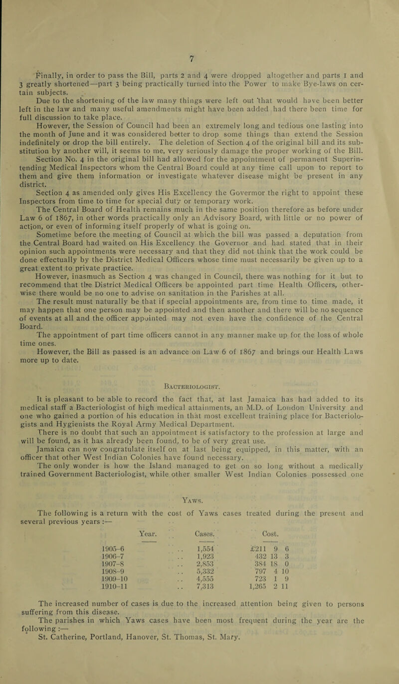 Finally, in order to pass the Bill, parts 2 and 4 were dropped altogether and parts I and 3 greatly shortened—part 3 being practically turned into the Power to make Bye-laws on cer¬ tain subjects. Due to the shortening of the law many things were left out 'that would have been better left in the law and many useful amendments might have been added had there been time for full discussion to take place. However, the Session of Council had been an extremely long and tedious one lasting into the month of June and it was considered better to drop some things than extend the Session indefinitely or drop the bill entirely. The deletion of Section 4 of the original bill and its sub¬ stitution by another will, it seems to me, very seriously damage the proper working of the Bill. Section No. 4 in the original bill had allowed for the appointment of permanent Superin¬ tending Medical Inspectors whom the Central Board could at any time call upon to report to them and give them information or investigate whatever disease might be present in any district. Section 4 as amended only gives His Excellency the Govermor the right to appoint these Inspectors from time to time for special duty or temporary work. The Central Board of Health remains much in the same position therefore as before under Law 6 of 1867, in other words practically only an Advisory Board, with little or no power of action, or even of informing itself properly of what is going on. Sometime before the meeting of Council at which the bill was passed a deputation from the Central Board had waited on His Excellency the Governor and had stated that in their opinion such appointments were necessary and that they did not think that the work could be done effectually by the District Medical Officers whose time must necessarily be given up to a great extent to private practice. However, inasmuch as Section 4 was changed in Council, there was nothing for it but to recommend that tire District Medical Officers be appointed part time Health Officers, other¬ wise there would be no one to advise on sanitation in the Parishes at all. The result must naturally be that if special appointments are, from time to time made, it may happen that one person may be appointed and then another and there will be no sequence of events at all and the officer appointed may not even have the confidence of the Central Board. The appointment of part time officers cannot in any manner make up for the loss of whole time ones. However, the Bill as passed is an advance on Law 6 of 1867 and brings our Health Laws more up to date. Bacteriologist. It is pleasant to be able to record the fact that, at last Jamaica has had added to its medical staff a Bacteriologist of high medical attainments, an M.D. of London University and one who gained a portion of his education in that most excellent training place for Bacteriolo¬ gists and Hygienists the Royal Army Medical Department. There is no doubt that such an appointment is satisfactory to the profession at large and will be found, as it has already been found, to be of very great use. Jamaica can now congratulate itself on at last being equipped, in this matter, with an officer that other West Indian Colonies have found necessary. The only wonder is how the Island managed to get on so long without a medically trained Government Bacteriologist, while other smaller West Indian Colonies possessed one Yaws. The following is a return with the cost of Yaws cases treated during the present and several previous years :— Year. Cases. Cost. 1905-6 1,554 £211 9 6 1906-7 1,923 432 13 3 1907-8 2,853 3S4 18 0 1908-9 5,332 797 4 10 1909-10 4,555 723 1 9 1910-11 7,313 1,265 2 11 The increased number of cases is due to the increased attention being given to persons suffering from this disease. The parishes in which Yaws cases have been most frequent during the year are the following :— St. Catherine, Portland, Hanover, St. Thomas, St. Mary.