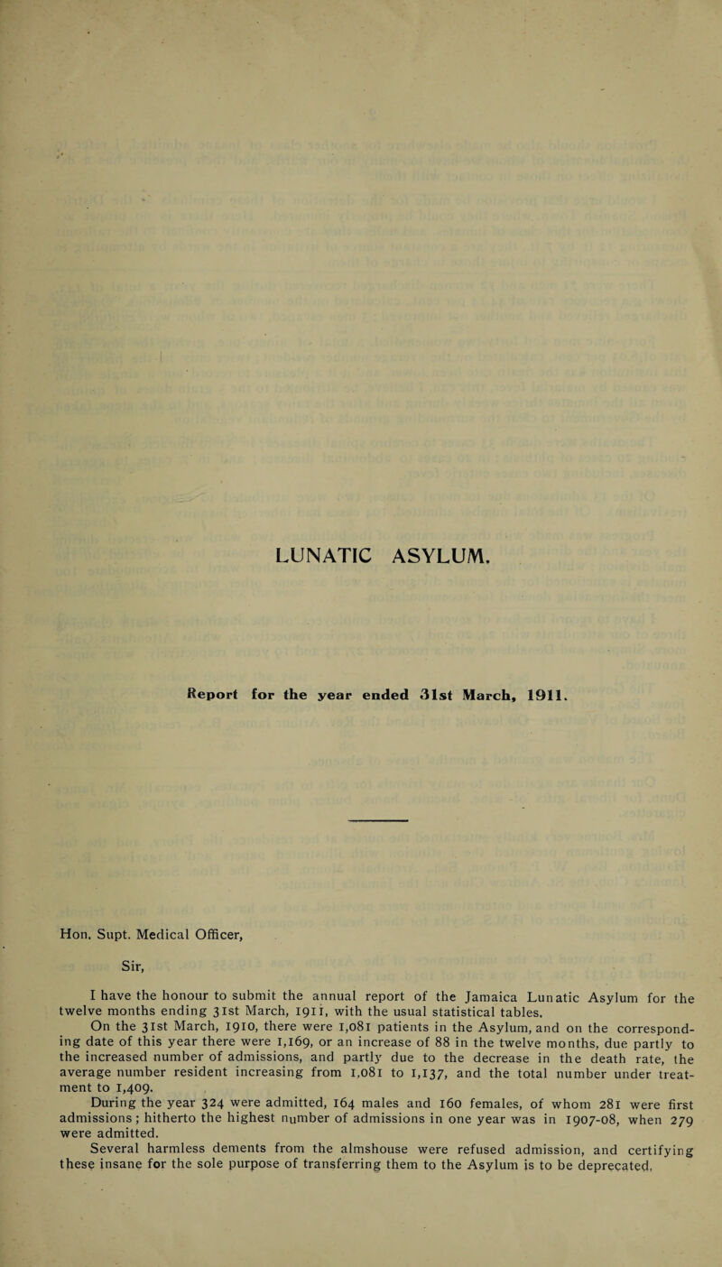 LUNATIC ASYLUM. Report for the year ended 31st March, 1911. Hon, Supt. Medical Officer, Sir, I have the honour to submit the annual report of the Jamaica Lunatic Asylum for the twelve months ending 31st March, 1911, with the usual statistical tables. On the 31st March, 1910, there were 1,081 patients in the Asylum, and on the correspond¬ ing date of this year there were 1,169, or an increase of 88 in the twelve months, due partly to the increased number of admissions, and partly due to the decrease in the death rate, the average number resident increasing from 1,081 to 1,137, and the total number under treat¬ ment to 1,409. During the year 324 were admitted, 164 males and 160 females, of whom 281 were first admissions; hitherto the highest number of admissions in one year was in 1907-08, when 279 were admitted. Several harmless dements from the almshouse were refused admission, and certifying these insane for the sole purpose of transferring them to the Asylum is to be deprecated,