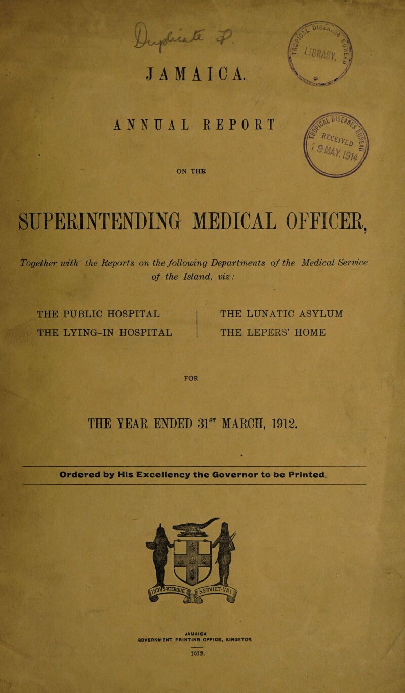 JAMAICA. ANNUAL REPORT ON THE SUPERINTENDING MEDICAL OFFICER, Together with the Reports on the following Departments of the Medical Service of the Island, viz: THE PUBLIC HOSPITAL THE LYING-IN HOSPITAL THE LUNATIC ASYLUM THE LEPERS’ HOME FOR THE TEAR ENDED 31st MARCH, 1912. Ordered by His Excellency the Governor to be Printed. JAMAICA GOVERNMENT PRINTING OFFIOE, KINGSTON