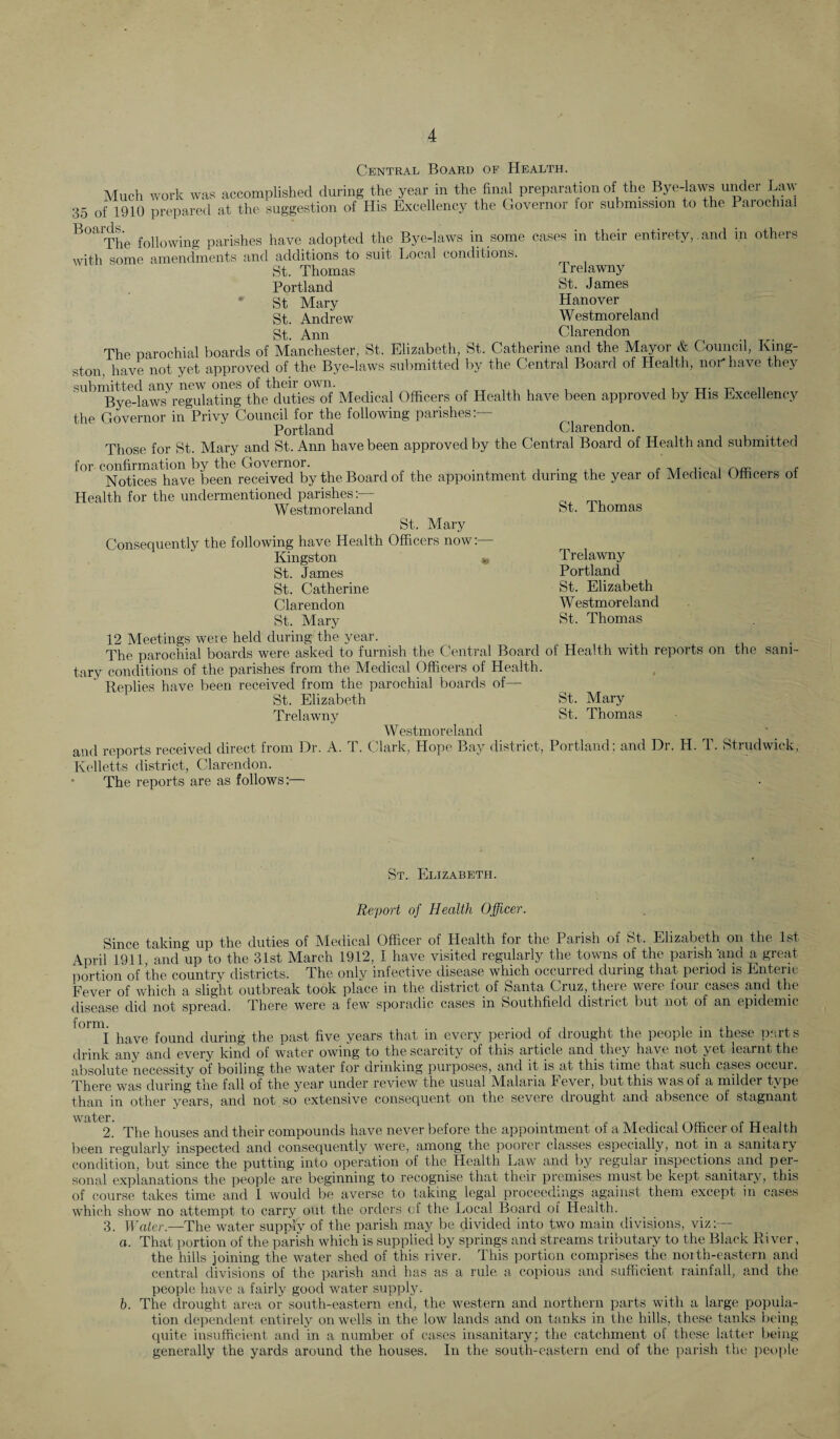 Central Board of Health. Much work was accomplished during the year in the final preparation of the Bye-laws under Law 35 of 1910 prepared at the suggestion of His Excellency the Governor for submission to the Parochial The following parishes have adopted the Bye-laws in some cases in their entiretyand in others with some amendments and additions to suit Local conditions. St. Thomas Trelawny Portland St. James St Mary Hanover St. Andrew Westmoreland St. Ann Clarendon The parochial boards of Manchester, St. Elizabeth, St. Catherine and the Mayor & Council, King¬ ston, have not yet approved of the Bye-laws submitted by the Central Board of Health, nor* have they submitted any new ones of their own. Bye-laws regulating the duties of Medical Officers of Health have been approved by His Excellency the Governor in Privy Council for the following parishes:— Portland Clarendon. Those for St. Mary and St. Ann have been approved by the Central Board of Health and submitted for confirmation by the Governor. t Notices have been received by the Board of the appointment during the year of Medical Officers ot Health for the undermentioned parishes:— Westmoreland St. Mary Consequently the following have Health Officers now:— Kingston « St. James St. Catherine Clarendon St. Mary 12 Meetings were held during the year. _ . The parochial boards were asked to furnish the Central Board of Health with reports on the sani¬ tary conditions of the parishes from the Medical Officers of Health. Replies have been received from the parochial boards of— St. Elizabeth St. Mary Trelawny St. Thomas Westmoreland and reports received direct from Dr. A. T. Clark, Hope Bay district, Portland; and Dr. H. T. Strudwiek, Kelletts district, Clarendon. * The reports are as follows:— St. Thomas Trelawny Portland St. Elizabeth Westmoreland St. Thomas St. Elizabeth. Report of Health Officer. Since taking up the duties of Medical Officer of Health for the Parish of St, Elizabeth on the 1st April 1911, and up to the 31st March 1912, I have visited regularly the towns of the parish 'and a great portion of the country districts. The only infective disease which occurred during that period is Enteric Fever of which a slight outbreak took place in the district of Santa Cruz, there were four cases and the disease did not spread. There were a few sporadic cases in Southfield district but not of an epidemic i0mi have found during the past five years that in every period of drought the people in these parts drink any and every kind of water owing to the scarcity of this article and they have not yet learnt the absolute necessity of boiling the water for drinking purposes, and it is at this time that such cases occur. There was during the fall of the year under review the usual M^alaria 1 ever, but this was of a milder type than in other years, and not so extensive consequent on the severe diought and absence of stagnant Welter 2. The houses and their compounds have never before the appointment of a Medical Officer of Health been regularly inspected and consequently were, among the poorer classes especially, not in a sanitary condition, but since the putting into operation of the Health Law and by regular inspections and per¬ sonal explanations the people are beginning to recognise that their premises must be kept sanitary, this of course takes time and I would be averse to taking legal proceedings against them except in cases which show no attempt to carry out the orders of the Local Board of Health. 3. Water.—The water supply of the parish may be divided into two main divisions, viz:— a. That portion of the parish which is supplied by springs and streams tributary to the Black River, the hills joining the water shed of this river. This portion comprises the north-eastern and central divisions of the parish and has as a rule a copious and sufficient rainfall, and the people have a fairly good water supply. b. The drought area or south-eastern end, the western and northern parts with a large popula¬ tion dependent entirely on wells in the low lands and on tanks in the hills, these tanks being quite insufficient and in a number of cases insanitary; the catchment of these latter being generally the yards around the houses. In the south-eastern end of the parish the people