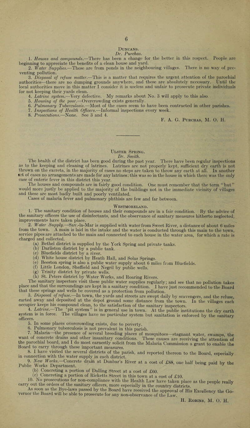 Duncans. Dr. Purchas. 1. Houses and compounds.—There has been a change for the better in this respect. People are beginning to appreciate the benefits of a clean house and yard. 2. Water Supplies.—These are from ponds in the neighbouring villages. There is no way of pre¬ venting pollution. 3. Disposal of refuse matter.—This is a matter that requires the urgent attention of the parochial authorities—there are no dumping grounds anywhere, and these are absolutely necessary. Until the local authorities move in this matter I consider it is useless and unfair to prosecute private individuals for not keeping their yards clean. 4. Latrine system.—Very defective. My remarks about No. 3 will apply to this also. 5. Housing of the poor.—Overcrowding exists generally. 6. Pulmonary Tuberculosis.—Most of the cases seem to have been contracted in other parishes. 7. Inspections of Health Officers.—Informal inspections every week. 8. Prosecutions.—None. See 3 and 4. F. A. G. Purchas, M. O. II. Ulster Spring. Dr. Smith. The health of the district has been good during the past year. There have been regular inspections as to the keeping and cleaning of latrines. Latrines are not properly kept, sufficient dry earth is not thrown on the excreta, in the majority of cases no steps are taken to throw airy earth at all. In another set of cases no arrangements are made for any latrines; this was so in the house in which there was the only case of enteric fever in this district this year. The houses and compounds are in fairly good condition. One must remember that the term “hut” would more justly be applied to the majority of the buildings not in the immediate vicinity of villages and these are most badly built and poorly ventilated. Cases of malaria fever and pulmonary phthisis are few and far between. Westmoreland. 1. The sanitary condition of houses and their compounds are in a fair condition. By the advice of the sanitary officers the use of disinfectants, and the observance of sanitary measures hitherto neglected, improvements have taken place. 2. Water Supply.—Sav.-la-Mar is supplied with water from Sweet River, a distance of about 6 miles from the town. A main is laid in the intake and the water is conducted through this main to the town, service pipes are attached to the main and connected to each house in the water area, for which a rate is charged and collected. (a) Bethel district is supplied by the York Spring and private tanks. (b) Darliston district by a public tank. (c) Bluefields district by a river. (d) White house district by Heath Hall, and Solas Springs. (e) Beeston spring is also a public water supply about 6 miles from Bluefields. (f) Little London, Sheffield and Negril by public wells. (g) Trinity district by private wells. ^ (h) St. Peters district by Water Works, and Roaring Rivers. the sanitary inspectors visit these public water supplies regularly; and see that no pollution takes place and that the surroundings are kept in a sanitary condition. I have just recommended to the Board that these springs and wells be covered as a protection from pollution. 3. Disposal oj refuse. In town, the yards and streets are swept daily by scavengers, and the refuse, carted away and deposited at the depot ground some distance from the town. In the villages each occupier keeps his compound clean, to the satisfaction of the sanitary inspectors. 4. Latrine. The pit system” is in general use in town. At the public institutions the dry earth system is in force. The villages have no particular system but sanitation is enforced by the sanitary officers. ' J 5. In some places overcrowding exists, due to poverty. 6. Pulmonary tuberculosis is not prevalent in this parish. 7. Malaria the presence of several breeding places of mosquitoes—stagnant water, swamps, the want of concrete drains and other insanitary conditions. These causes are receiving the attention of the parochial board, and I do most earnestly solicit from the Malaria Commission a grant to enable the Board to carry through these important measures. 8. I have visited the several districts of the parish, and reported thereon to the Board, especially m connection with the water supply in each district. 9. New IFor&s. Concrete drain at Dunbar’s River at a cost of £88, one half being paid by the Public Works Department. (b) Concreting a portion of Dalling Street at a cost of £60. (c) Concreting a portion of Ricketts Street in this town at a cost of £10 10. No prosecutions for non-compliance with the Health Law have taken place as the people really carry out the orders of the sanitary officers, more especially in the country districts. As soon as the Bye-laws passed by the Board have received the approval of His Excellency the Go¬ vernor the Board will be able to prosecute for any non-observance of the Law. H. Robins, M. O. H.