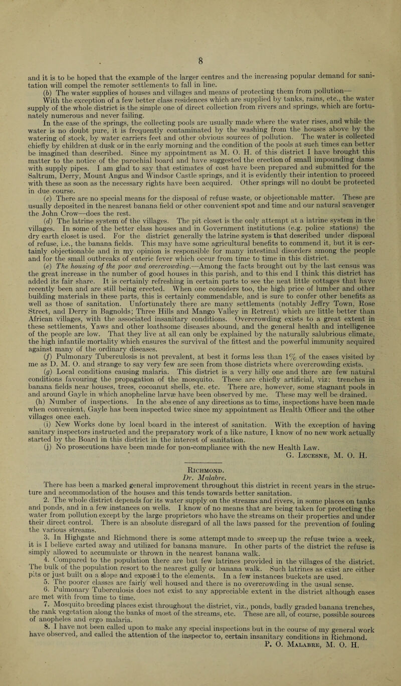 and it is to be hoped that the example of the larger centres and the increasing popular demand for sani¬ tation will compel the remoter settlements to fall in line. (b) The water supplies of houses and villages and means of protecting them from pollution With the exception of a few better class residences which are supplied by tanks,, rains, etc., the water supply of the whole district is the simple one of direct collection from rivers and springs, which are fortu¬ nately numerous and never failing. in the case of the springs, the collecting pools are usually made where the water rises, and while the water is no doubt pure, it is frequently contaminated by the washing from the houses above by the watering of stock, by water carriers feet and other obvious sources of pollution. The water is collected chiefly by children at dusk or in the early morning and the condition of the pools at such times can better be imagined than described. Since my appointment as M. O. H. of this district I have brought this matter to the notice of the parochial board and have suggested the erection of small impounding dams with supply pipes. I am glad to say that estimates of cost have been prepared and submitted for the Saltrum, Derry, Mount Angus and Windsor Castle springs, and it is evidently their intention to proceed with these as soon as the necessary rights have been acquired. Other springs will no doubt be protected in due course. (c) There are no special means for the disposal of refuse waste, or objectionable matter. These are usually deposited in the nearest banana field or other convenient spot and time and our natural scavenger the John Crow—does the rest. (d) The latrine system of the villages. The pit closet is the only attempt at a latrine system in the villages. In some of the better class houses and in Government institutions (e.g. police stations) the dry earth closet is used. For the district generally the latrine system is that described under disposal of refuse, i.e., the banana fields. This may have some agricultural benefits to commend it, but it is cer¬ tainly objectionable and in my opinion is responsible for many intestinal disorders among the people and for the small outbreaks of enteric fever which occur from time to time in this district. (e) The housing of the poor and overcrowding.—Among the facts brought out by the last census was the great increase in the number of good houses in this parish, and to this end I think this district has added its fair share. It is certainly refreshing in certain parts to see the neat little cottages that have recently been and are still being erected. When one considers too, the high price of lumber and other building materials in these parts, this is certainly commendable, and is sure to confer other benefits as well as those of sanitation. Unfortunately there are many settlements (notably Jeffry Town, Rose Street, and Derry in Bagnolds; Three Hills and Mango Valley in Retreat) which are little better than African villages, with the associated insanitary conditions. Overcrowding exists to a great extent in these settlements, Yaws and other loathsome diseases abound, and the general health and intelligence of the people are low. That they live at all can only be explained by the naturally salubrious climate, the high infantile mortality which ensures the survival of the fittest and the powerful immunity acquired against many of the ordinary diseases. (/) Pulmonary Tuberculosis is not prevalent, at best it forms less than 1% of the cases visited by me as D. M. 0. and strange to say very few are seen from those districts where overcrowding exists. (g) Local conditions causing malaria. This district is a very hilly one and there are few natural conditions favouring the propagation of the mosquito. These are chiefly artificial, viz: trenches in banana fields near houses, trees, cocoanut shells, etc. etc. There are, however, some stagnant pools in and around Gayle in which anopheline larvae have been observed by me. These may well be drained. (h) Number of inspections. In the abs ence of any directions as to time, inspections have been made when convenient, Gayle has been inspected twice since my appointment as Health Officer and the other villages once each. (i) New Works done by local board in the interest of sanitation. With the exception of having sanitary inspectors instructed and the preparatory work of a like nature, I know of no new work actually started by the Board in this district in the interest of sanitation. (j) No prosecutions have been made for non-compliance with the new Health Law. G. Lecesne, M. 0. H. Richmond. Dr. Malabre. There has been a marked general improvement throughout this district in recent years in the struc¬ ture and accommodation of the houses and this tends towards better sanitation. 2. The whole district depends for its water supply on the streams and rivers, in some places on tanks and ponds, and in a few instances on wells. I know of no means that are being taken for protecting the water from pollution except by the large proprietors who have the streams on their properties and under their direct control. There is an absolute disregard of all the laws passed for the prevention of fouling the various streams. 3. In Highgate and Richmond there is some attempt made to sweep up the refuse twice a week, it is I believe carted away and utilized for banana manure. In other parts of the district the refuse is simply allowed to accumulate or thrown in the nearest banana walk. 4. Compared to the population there are but few latrines provided in the villages of the district. Ihe bulk ol the population resort to the nearest gully or banana walk. Such latrines as exist are either pits or just built on a slope and exposed to the elements. In a few instances buckets are used. 5. The poorer classes are fairlj well housed and there is no overcrowding in the usual sense. G. Pulmonary Tuberculosis does not exist to any appreciable extent in the district although cases are met with from time to time. 7. Mosquito breeding places exist throughout the district, viz., ponds, badly graded banana trenches, the rank vegetation along the banks of most of the streams, etc. These are all, of course, possible sources of anopheles and ergo malaria. 8. I have not been called upon to make any special inspections but in the course of my general work have observed, and called the attention of the inspector to, certain insanitary conditions in Richmond. P. 0. Malabre, M. 0. H.