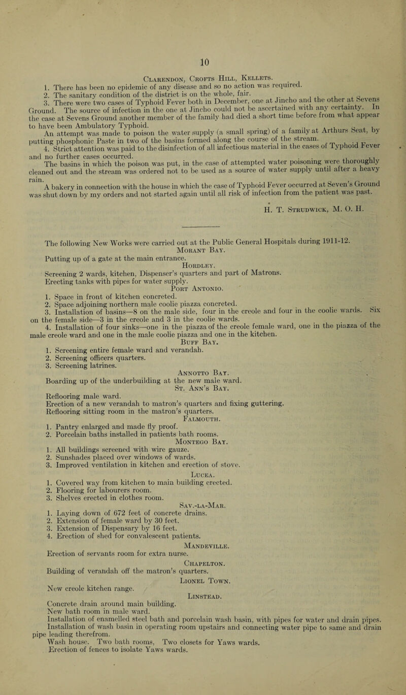 Clarendon, Crofts Hill, Kellets. 1. There has been no epidemic of any disease and so no action was required. 2. The sanitary condition of the district is on the whole, fair. , , c 3. There were two cases of Typhoid Fever both in December, one at Jmcho and the other at b eve ns Ground. The source of infection in the one at Jincho could not be ascertained with any certainty. n the case at Sevens Ground another member of the family had died a short time before from what appeal to have been Ambulatory Typhoid. . . , , .. , A Q , , An attempt was made to poison the water supply (a small spring) ol a family at Arthurs heat, Py putting phosphonic Paste in two of the basins formed along the course of the stream. 4. Strict attention was paid to the disinfection of all infectious material in the cases ol typhoid r ever and no further cases occurred. . . , , The basins in which the poison was put, in the case of attempted water poisoning weie thorough y cleaned out and the stream was ordered not to be used as a source ol water supply until alter a heavy A bakery in connection with the house in which the case of Typhoid t ever occurred at Seven s Ground was shut down by my orders and not started again until all risk of infection Irom the patient was past. 9 H. T. Strudwick, M. O. H. The following New Works were carried out at the Public General Hospitals during 1911-12. Morant Bay. Putting up of a gate at the main entrance. Hordley. Screening 2 wards, kitchen, Dispenser’s quarters and part of Matrons. Erecting tanks with pipes for water supply. Port Antonio. 1. Space in front of kitchen concreted. 2. Space adjoining northern male coolie piazza concreted. _ _(< 3. Installation of basins—8 on the male side, four in the creole and four in the coolie wards. Six on the female side—3 in the creole and 3 in the coolie wards. 4. Installation of four sinks—one in the piazza of the creole female ward, one in the piazza of the male creole ward and one in the male coolie piazza and one in the kitchen. Buff Bay. 1. Screening entire female ward and verandah. 2. Screening officers quarters. 3. Screening latrines. Annotto Bay. Boarding up of the underbuilding at the new male ward. St. Ann’s Bay. Reflooring male ward. Erection of a new verandah to matron’s quarters and fixing guttering. Reflooring sitting room in the matron’s quarters. Falmouth. 1. Pantry enlarged and made fly proof. 2. Porcelain baths installed in patients bath rooms. Montego Bay. 1. All buildings screened with wire gauze. 2. Sunshades placed over windows of wards. 3. Improved ventilation in kitchen and erection of stove. Lucea. 1. Covered way from kitchen to main building erected. 2. Flooring for labourers room. 3. Shelves erected in clothes room. Sav.-la-Mar. 1. Laying down of 672 feet of concrete drains. 2. Extension of female ward by 30 feet. 3. Extension of Dispensary by 16 feet. 4. Erection of shed for convalescent patients. Mandeville. Erection of servants room for extra nurse. Chapelton. Building of verandah off the matron’s quarters. Lionel Town. New creole kitchen range. Linstead. Concrete drain around main building. New bath room in male ward. Installation of enamelled steel bath and porcelain wash basin, with pipes for water and drain pipes. Installation of wash basin in operating room upstairs and connecting water pipe to same and drain pipe leading therefrom. Wash house. Two bath rooms, Two closets for Yaws wards. Erection of fences to isolate Yaws wards.