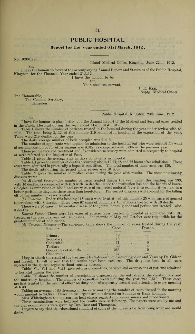 PUBLIC HOSPITAL. Report for the year ended 31st March, 1912, No. 1033/1793. Island Medical Office, Kingston, June Sir, I have the honour to forward the accompanying Annual Report and Statistics of the Kingston, for the Financial Year ended 31.3.12. I have the honour to be, Sir, Your obedient servant, 22nd, 1912. Public Hospital, J. E. Ker, Suptg. Medical Officer. The Honourable, The Colonial Scretary, Kingston. Public Hospital, Kingston, 20th June, 1912. Sir, I have the honour to place before you the Annual Report of the Medical and Surgical cases treated in the Public Hospital during the year ended March 31st, 1912. Table 1 shows the number of patients treated in the hospital during the year under review with re¬ sults. The total being 3,132, of this number 219 remained in hospital at the expiration of the year. There were 219 deaths for the year. The daily average number of beds occupied was 214.5. The number of applicants who applied for admission to the hospital but who were rejected for want of accommodation or for other reasons was 8,042, as compared with 5,605 in the previous year. These people received treatment and if considered necessary were admitted subsequently to hospital or were referred to the Inspector of Poor. Table II gives the average stay in days of patients in hospital. Table III gives the number of deaths occurring within 12.24, 48 and 72 hours after admission. These cases were admitted in practically a hopeless condition. The total number of these cases was 130. The death rate during the period under review was 10.80%. Table TV gives the number of medical cases during the year with results. The most noteworthy diseases were:— (a) Malarial Fever.—The number of cases treated during the year under this heading was 293, with 16 deaths, as compared with 618 with 15 deaths—since the institution has had the benefit of bacte¬ riological examinations of blood and every case of suspected malarial fever is so examined—we are in a better position to diagnose these cases than heretofore. The correct diagnosis will account for the falling off of the number of cases treated. (,b) Tubercle.—Under this heading 118 cases were treated—of this number 25 were cases of general tuberculosis with 8 deaths. There were 67 cases of pulmonary tuberculosis treated with 19 deaths. There were 36 cases of tubercular disease of the joints, bones, glands and peritoneum treated—with 3 deaths. Enteric Fever.—There were 133 cases of enteric fever treated in hospital as compared with 131 treated in the previous year with 45 deaths. The months of May and October were responsible for the greatest number of admissions. id) Venereal Diseases.—The subjoined table shows the number of cases treated during the year. Syphilis. Cases. Deaths. Primary 12 — Secondary 10 1 Congenital 11 6 Tertiary 32 4 Gonorrhoea et sequela . . 256 10 Chancroid 42 — I beg to attach the result of the treatment by Salvarsan, of cases of Syphilis and Yaws by Dr. Gideon and myself. It will be seen that the results have been excellent. The drug has been in all cases injected in the gluteal region without causing abscess. Tables VI, VII and VIII give returns of countries, parishes and occupations of patients admitted to hospital during the year. Table IX shows the number of prescriptions dispensed for the outpatients, the constabulary and the maternity hospital. The number of casualties treated during the year was 7,519. These cases are first treated by the medical officer on duty and subsequently dressed and attended to every morning at 6.30. Taking an average of 80 dressings in the early morning the number of cases dressed in the morning would amount to 24,860. Cases unless urgent are not dressed on Sundays or Bank holidays. Miss Whittingham the matron has held classes regularly for senior nurses and probationers. Three examinations were held and the results were satisfactory. The papers were set by me and the oral examinations were given by Drs..Ross and Thompson. I regret to say that the educational standard of some of the nurses is far from being what one would desire.