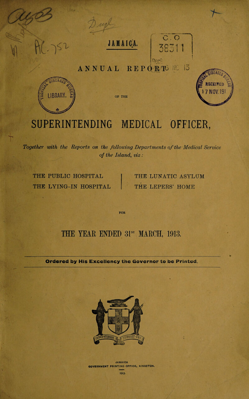 PiO'1 JAMAICA. 7 c. o 1 D*T1 1 \.v S,J I I Hr pC ANNUAL REPORTS lo /y>v <j*\\ OF THE SUPERINTENDING MEDICAL OFFICER, Together with the Reports on the following Departments of the Medical Service of the Island, viz : THE PUBLIC HOSPITAL THE LYING-IN HOSPITAL THE LUNATIC ASYLUM THE LEPERS’ HOME THE YEAR ENDED 3L MARCH, 1913. _.._ ft Ordered by His Excellency the Governor to be Printed. JAMAICA GOVERNMENT PRINTING OFFICE, KINGSTON. 1913.