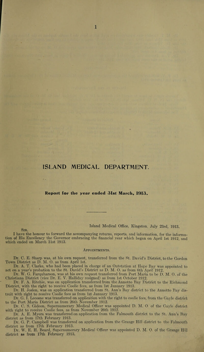 ISLAND MEDICAL DEPARTMENT. Report for the year ended 31st March, 1913. Island Medical Office, Kingston. July 23rd, 1913. Sir, I have the honour to forward the accompanying returns, reports, and information, for the informa¬ tion of His Excellency the Governor embracing the financial year which began on April 1st 1912 and which ended on March 31st 1913. Appointments. Dr. C. E. Sharp was, at his own request, transferred from the St. David’s District, to the Gordon Town District as D. M. 0. as from April 1st. Dr. A. T. Clarke, who had been placed in charge of an Outstation at Hope Bay was appointed to act on a year’s probation to the St. David’s District as D. M. O. as from 6th April 1912. Dr. W. G. Farquharson, was at his own request transferred from Port Maria to be D. M. O. of the Christiana District (vice Dr. E. V. Halliday resigned) as from 1st October 1912. Dr. F. A. Ritchie, was on application transferred from theAnnotto Bay District to the Richmond District, with the right to receive Coolie fees, as from 1st January 1913. Dr. H. Joslen, was on application transferred from St. Ann’s Bay district to the Annotto Bay dis- trcit with right to receive Coolie fees as from 1st January 1913. Dr. G. I. Lecesne was transferred on application with the right to coolie fees, from the Gayle district to the Port Maria District as from 26th November 1912. Dr. C. S. Gideon, Supernumerary Medical Officer was appointed D. M. O of the Gayle district with right to receive Coolie fees, as from November 26th 1912. Dr. A. E. Myers was transferred on application from the Falmouth district to the St. Ann’s Bay district as from 17th February 1913. Dr. G. P. Campbell was transferred on application from the Grange Hill district to the Falmouth district as from 17th February 1913. Dr. W. E. H. Beard, Supernumerary Medical Officer was appointed D. M. 0. of the Grange Hill district as from 17th February 1913,
