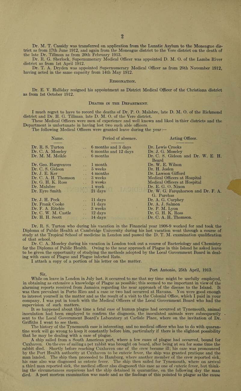 Dr. M. T. Cassidy was transferred on application from the Lunatic Asylum to the Moneague dis¬ trict as from 17th June 1912, and again from the Moneague district to the Vere district on the death of the late Dr. Tillman as from 20th February 1913. Dr. R. G. Sherlock, Supernumerary Medical Officer was appointed D. M. 0. of the Lambs River district as from 1st April 1912. Dr. T. A. Dryden was appointed Supernumerary Medical Officer as from 26th November 1912, having acted in the same capacity from 14th May 1912. Resignation. Dr. E. V. Halliday resigned his appointment as District Medical Officer of the Christiana district as from 1st October 1912. Deaths in the Department. I much regret to have to record the deaths of Dr. P. 0. Malabre, late D. M. O. of the Richmond district and Dr. H. G. Tillman, late D. M. 0. of the Vere district. These Medical Officers were men of experience and well known and liked in thier districts and the Department is unfortunate in having lost two such able officers. The following Medical Officers were granted leave during the year:— Name. Period of absence. Acting Officer. Dr. R. S. Turton .. 6 months and 3 days Dr. Lewis Crooks Dr. C. A. Moseley 6 months and 12 days Dr. J. G. Moseley Dr. M. M. Meikle 6 months Dr. C. S. Gideon and Dr. W. E. H. Beard Dr. Geo. Hargreaves 1 month Dr. W. E. Wilson Dr. C. S. Gideon 5 weeks Dr. H. Joslen Dr. J. E. Ker . . 4 months Dr. Lawson Gifford Dr. C. A. H. Thomson 3 weeks Medical Officers at Hospital Dr. G. H. K. Ross 3 weeks Medical Officers at Hospital Dr. Malabre 1 week Dr. E. G. 0. Nixon Dr. Eyre Smith 21 days Dr. W. G. Farquharson and Dr. F. A. G. Purchas Dr. J. H. Peck 11 days Dr. A. G. Curphey Dr. Frank Cooke 11 days Dr. A. J. Salmon Dr. F. A. Ritchie 3 weeks Dr. P. M. Lyon Dr. C. W. M. Castle 12 days Dr. G. H. K. Ross Dr. H. H. Scott 14 days Dr. C. A. H. Thomson. Dr. R. S. Turton who during his vacation in the Financial year 1908-9 worked for and took the Diploma of Public Health at Cambridge University during his last vacation went through a course of study at the Tropical School of medicine in London and passed the D. T. M. examination qualification of that school. Dr. C. A. Moseley during his vacation in London took out a course of Bacteriology and Chemistry for the Diploma of Public Health. Owing to the near approach of Plague in this Island he asked leave to be given the opportunity of studying the methods adopted by the Local Government Board in deal¬ ing with cases of Plague and Plague infected Rats. I attach a copy of a portion of his letter on the matter. Port Antonio, 25th April, 1913. Sir, While on leave in London in July last, it occurred to me that my time might be usefully employed, in obtaining as extensive a knowledge of Plague as possible; this seemed to me important in view of the alarming reports received from Jamaica regarding the near approach of the disease to the Island. It was then prevalent in Porto Rico and a case or two had occurred at Havana. You were good enough to interest yourself in the matter and as the result of a visit to the Colonial Office, which I paid in your company, I was put in touch with the Medical Officers of the Local Government Board who had the supervision of such matters. It so happened about this time a fatal case of human plague had occurred at Tynemouth, animal inoculation had been employed to confirm the diagnosis, the inoculated animals were subsequently sent to the Local Government Board’s Laboratory at Carlisle Place, where on the invitation of Dr. Griffiths I went to see them. The history of the Tynemouth case is interesting, and no medical officer who has to do with quaran¬ tine work will go wrong to keep it constantly before him, particularly if there is the slightest possibility that he may be dealing with a case of plague. A ship sailed from a South American port, where a few cases of plague had occurred, bound for Cuxhaven. On the eve of sailing a pet rabbit was brought on board, after being at sea for some time the rabbit died. Shortly before reaching Cuxhaven one of the crew became ill; his case was pronounced by the Port Health authority at Cuxhaven to be enteric fever, the ship was granted pratique and the man landed. The ship then proceeded to Hamburg, where another member of the crew reported sick, his case also was diagnosed as enteric fever. The ship then sailed for Tynemouth, where on arrival a third man reported sick, the medical officer also diagnosed this case as one of enteric fever, but think¬ ing the circumstances suspicious had the ship detained in quarantine, on the following day the man died. A post mortem examination was made and as the findings of this pointed to plague as the cause