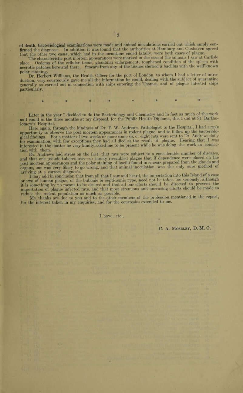 of death, bacteriological examinations were made and animal inoculations carried out which amply con¬ firmed the diagnosis. In addition it was found that the authorities at Hamburg and Cuxhaven agreed that the other two cases, which had in the meantime ended fatally, were both cases of plague. The characteristic post mortem appearances were marked in the case of the animals I saw at C arlisle place. Oedema of the cellular tissue, glandular enlargement, roughened condition of the spleen with necrotic patches here and there. Smears from any of the tissues showed a bacillus with the well known polar staining. • Dr. Herbert Williams, the Health Officer for the port of London, to whom I had a letter of intro¬ duction, very courteously gave me all the information he could, dealing with the subject of quarantine generally as carried out in connection with ships entering the Thames, anti of plague infected ships particularly. * * * * * * * * Later in the year I decided to do the Bacteriology and Chemistry and in fact as much of the work as I could in the three months at my disposal, for the Public Health Diploma, this I did at St. Bartho¬ lomew’s Hospital. _ , Here again, through the kindness of Dr. F. W. Andrews, Pathologist to the Hospital, I had a:r.p.e opportunity to observe the post mortem appearances in rodent plague, and to follow up the bacteriolo¬ gical findings. For a matter of two weeks or more some six or eight rats were sent to Dr. Andrews daily for examination, with few exceptions they had all died as the result of plague. Hearing that I was interested in the matter he very kindly asked me to be present while he was doing the work in connec¬ tion with them. _ . Dr. Andrews laid stress on the fact, that rats were subject to a considerable number ot diseases, and that one pseudo-tuberculosis—so closely resembled plague that if dependence were placed on the post mortem appearances and the polar staining of bacilli found in smears prepared from the glands and organs, one was very likely to go wrong, and that animal inoculation was the only sure method o. arriving at a correct diagnosis. _ , I may add in conclusion that from all that I saw and heard, the importation into this Island of a case or two of human plague, of the bubonic or septicEemic type, need not be taken too seriously, although it is something by no means to be desired and that all our efforts should be directed to prevent the importation of plague infected rats, and that most strenuous and unceasing efforts should be made to reduce the rodent population as much as possible. My thanks are due to you and to the other members of the profession mentioned in the report, for the interest taken in my enquiries, and for the courtesies extended to me. I have, etc., C. A. Moseley, D. M. O.