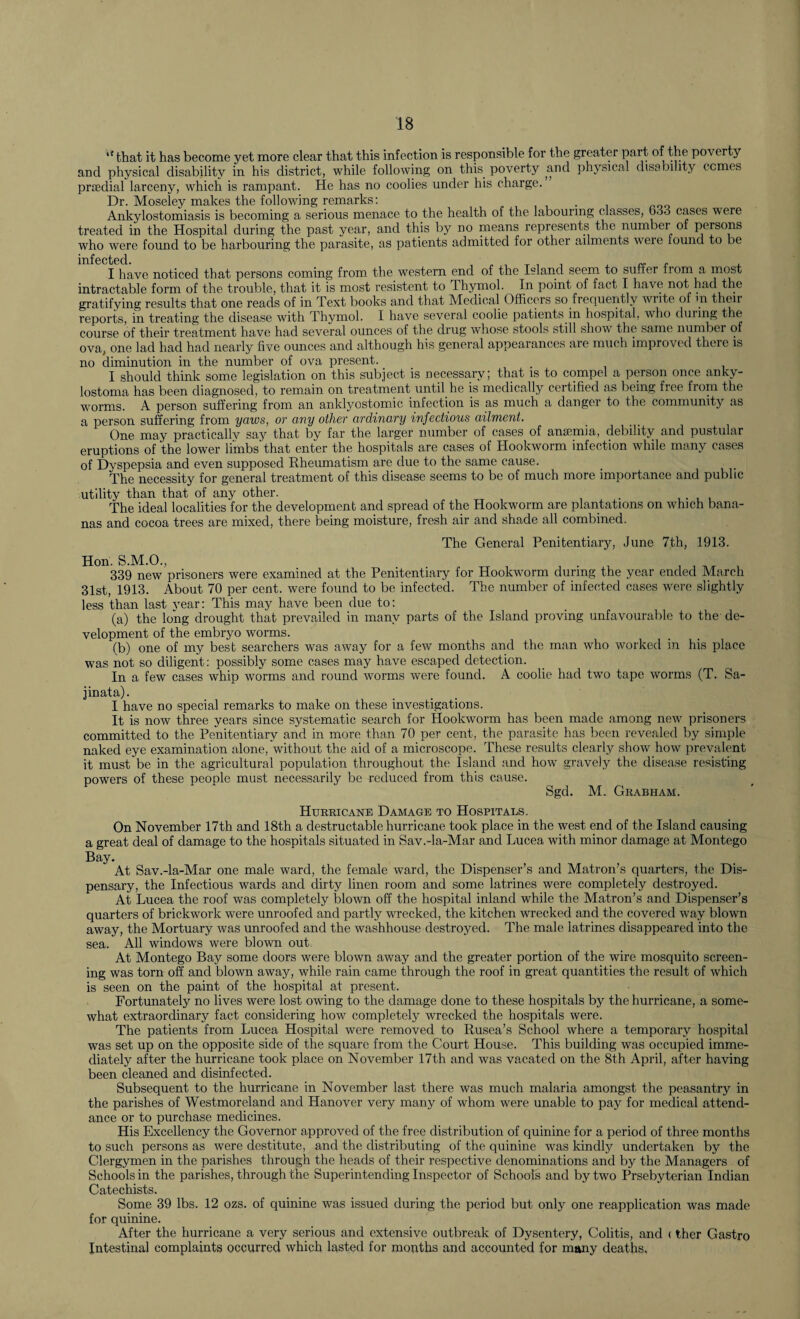 ,f that it has become yet more clear that this infection is responsible for the greater part of the poverty and physical disability in his district, while following on this poverty and physical disability comes priedial larceny, which is rampant. He has no coolies under his charge. Dr. Moseley makes the following remarks: Ankylostomiasis is becoming a serious menace to the health of the labouring classes, 633 cases were treated in the Hospital during the past year, and this by no means represents the numbei of persons who were found to be harbouring the parasite, as patients admitted for other ailments were lound to be infected I have noticed that persons coming from the western end of the Island seem to suffer from a most intractable form of the trouble, that it is most resistent to Thymol. In point of fact I have not had the gratifying results that one reads of in Text books and that Medical Officers so frequently write of m their reports, in treating the disease with Thymol. I have several coolie patients in hospital, who during the course of their treatment have had several ounces of the drug whose stools still show the same number of ova, one lad had had nearly five ounces and although his general appearances are much improved there is no diminution in the number of ova present. I should think some legislation on this subject is necessary; that is to compel a person once anky- lostoma has been diagnosed, to remain on treatment until he is medically certified as being free from the worms. A person suffering from an anklyostomic infection is as much a danger to the community as a person suffering from yaws, or any other ordinary infectious ailment. One may practicallv say that by far the larger number of cases of anaemia, debility and pustular eruptions of the lower limbs'that enter the hospitals are cases of Hookworm infection while many cases of Dyspepsia and even supposed Rheumatism are due to the same cause. The necessity for general treatment of this disease seems to be of much more importance and public utility than that of any other. . The ideal localities for the development and spread of the Hookworm are plantations on which bana¬ nas and cocoa trees are mixed, there being moisture, fresh air and shade all combined. The General Penitentiary, June 7th, 1913. Hon. S.M.O., 339 new prisoners were examined at the Penitentiary for Hookworm during the year ended March 31st, 1913. About 70 per cent, were found to be infected. The number of infected cases were slightly less than last year: This may have been due to: (a) the long drought that prevailed in many parts of the Island proving unfavourable to the de¬ velopment of the embryo worms. (b) one of my best searchers was away for a few months and the man who worked in his place was not so diligent: possibly some cases may have escaped detection. In a few cases whip worms and round worms were found. A coolie had two tape worms (T. Sa- jinata). I have no special remarks to make on these investigations. It is now three years since systematic search for Hookworm has been made among new prisoners committed to the Penitentiary and in more than 70 per cent, the parasite has been revealed by simple naked eye examination alone, without the aid of a microscope. These results clearly show how prevalent it must be in the agricultural population throughout the Island and how gravely the disease resisting powers of these people must necessarily be reduced from this cause. Sgd. M. Grabham. Hurricane Damage to Hospitals. On November 17th and 18th a clestructable hurricane took place in the west end of the Island causing a great deal of damage to the hospitals situated in Sav.-la-Mar and Lucea with minor damage at Montego Bay. At Sav.-la-Mar one male ward, the female ward, the Dispenser’s and Matron’s quarters, the Dis¬ pensary, the Infectious wards and dirty linen room and some latrines were completely destroyed. At Lucea the roof was completely blown off the hospital inland while the Matron’s and Dispenser’s quarters of brickwork were unroofed and partly wrecked, the kitchen wrecked and the covered way blown away, the Mortuary was unroofed and the washhouse destroyed. The male latrines disappeared into the sea. All windows were blown out At Montego Bay some doors were blown away and the greater portion of the wire mosquito screen¬ ing was torn off and blown away, while rain came through the roof in great quantities the result of which is seen on the paint of the hospital at present. Fortunately no lives were lost owing to the damage done to these hospitals by the hurricane, a some¬ what extraordinary fact considering how completely wrecked the hospitals were. The patients from Lucea Hospital were removed to Rusea’s School where a temporary hospital was set up on the opposite side of the square from the Court House. This building was occupied imme¬ diately after the hurricane took place on November 17th and was vacated on the 8th April, after having been cleaned and disinfected. Subsequent to the hurricane in November last there was much malaria amongst the peasantry in the parishes of Westmoreland and Hanover very many of whom were unable to pay for medical attend¬ ance or to purchase medicines. His Excellency the Governor approved of the free distribution of quinine for a period of three months to such persons as were destitute, and the distributing of the quinine was kindly undertaken by the Clergymen in the parishes through the heads of their respective denominations and by the Managers of Schools in the parishes, through the Superintending Inspector of Schools and by two Prsebyterian Indian Catechists. Some 39 lbs. 12 ozs. of quinine was issued during the period but only one reapplication was made for quinine. After the hurricane a very serious and extensive outbreak of Dysentery, Colitis, and < ther Gastro Intestinal complaints occurred which lasted for months and accounted for many deaths,