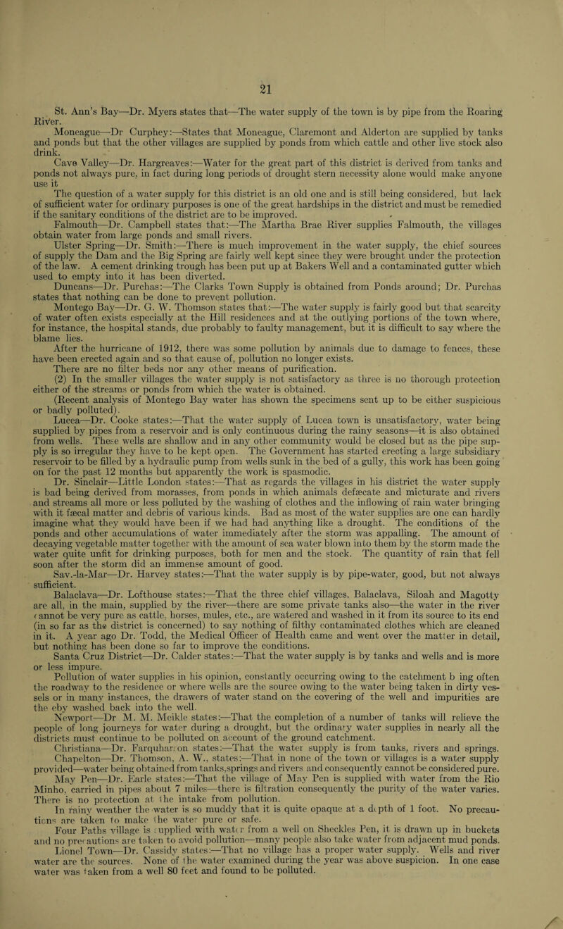 St. Ann’s Bay—Dr. Myers states that—The water supply of the town is by pipe from the Roaring River. Moneague—Dr Curphey:—States that Moneague, Claremont and Alderton are supplied by tanks and ponds but that the other villages are supplied by ponds from which cattle and other live stock also drink. Cave Valley—Dr. Hargreaves:—Water for the great part of this district is derived from tanks and ponds not always pure, in fact during long periods of drought stern necessity alone would make anyone use it The question of a water supply for this district is an old one and is still being considered, but lack of sufficient water for ordinary purposes is one of the great hardships in the district and must be remedied if the sanitary conditions of the district are to be improved. Falmouth—Dr. Campbell states that:—The Martha Brae River supplies Falmouth, the villages obtain water from large ponds and small rivers. Ulster Spring—Dr. Smith:—There is much improvement in the water supply, the chief sources of supply the Dam and the Big Spring are fairly well kept since they were brought under the protection of the law. A cement drinking trough has been put up at Bakers Well and a contaminated gutter which used to empty into it has been diverted. Duncans—Dr. Purchas:—The Clarks Town Supply is obtained from Ponds around; Dr. Purchas states that nothing can be done to prevent pollution. Montego Bay—Dr. G. W. Thomson states that:—The water supply is fairly good but that scarcity of water often exists especially at the Hill residences and at the outlying portions of the town where, for instance, the hospital stands, due probably to faulty management, but it is difficult to say where the blame lies. After the hurricane of 1912, there was some pollution by animals due to damage to fences, these have been erected again and so that cause of, pollution no longer exists. There are no filter beds nor any other means of purification. (2) In the smaller villages the water supply is not satisfactory as three is no thorough protection either of the streams or ponds from which the water is obtained. (Recent analysis of Montego Bay water has shown the specimens sent up to be either suspicious or badly polluted). Lucea—Dr. Cooke states:—That the water supply of Lucea town is unsatisfactory, water being supplied by pipes from a reservoir and is only continuous during the rainy seasons—it is also obtained from wells. These wells are shallow and in any other community would be closed but as the pipe sup¬ ply is so irregular they have to be kept open. The Government has started erecting a large subsidiary reservoir to be filled by a hydraulic pump from wells sunk in the bed of a gully, this work has been going on for the past 12 months but apparently the work is spasmodic. Dr. Sinclair—Little London states:—That as regards the villages in his district the water supply is bad being derived from morasses, from ponds in which animals defalcate and micturate and rivers and streams all more or less polluted by the washing of clothes and the inflowing of rain water bringing with it faecal matter and debris of various kinds. Bad as most of the water supplies are one can hardly imagine what they would have been if we had had anything like a drought. The conditions of the ponds and other accumulations of water immediately after the storm was appalling. The amount of decaying vegetable matter together with the amount of sea water blown into them by the storm made the water quite unfit for drinking purposes, both for men and the stock. The quantity of rain that fell soon after the storm did an immense amount of good. Sav.-la-Mar—Dr. Harvey states:—That the water supply is by pipe-water, good, but not always sufficient. Balaclava—Dr. Lofthouse states:—That the three chief villages, Balaclava, Siloah and Magotty are all, in the main, supplied by the river—there are some private tanks also—the water in the river cannot be very pure as cattle, horses, mules, etc., are watered and washed in it from its source to its end (in so far as the district is concerned) to say nothing of filthy contaminated clothes which are cleaned in it. A year ago Dr. Todd, the Medical Officer of Health came and went over the matter in detail, but nothing has been done so far to improve the conditions. Santa Cruz District—Dr. Calder states:—That the water supply is by tanks and wells and is more or less impure. Pollution of water supplies in his opinion, constantly occurring owing to the catchment b ing often the roadway to the residence or where wells are the source owing to the water being taken in dirty ves¬ sels or in many instances, the drawers of water stand on the covering of the well and impurities are the eby washed back into the well. Newport—Dr M. M. Meikle states:—That the completion of a number of tanks will relieve the people of long journeys for water during a drought, but the ordinary water supplies in nearly all the districts must continue to be polluted on account of the ground catchment. Christiana—Dr. Farquharron states:—That the water supply is from tanks, rivers and springs. Chapelton—Dr. Thomson, A. W., states:—That in none of the town or villages is a water supply provided—water being obtained from tanks,springs and rivers and consequently cannot be considered pure. May Pen—Dr. Earle states:—That the village of May Pen is supplied with water from the Rio Minho, carried in pipes about 7 miles—there is filtration consequently the purity of the water varies. There is no protection at the intake from pollution. In rainy weather the water is so muddy that it is quite opaque at a depth of 1 foot. No precau¬ tions are taken to make the water pure or safe. Four Paths village is Eupplied with water from a well on Sheckles Pen, it is drawm up in buckets and no precautions are taken to avoid pollution—many people also take water from adjacent mud ponds. Lionel Town—Dr. Cassidy states:—That no village has a proper water supply. Wells and river water are the sources. None of the water examined during the year was above suspicion. In one case water was taken from a well 80 feet and found to be polluted.
