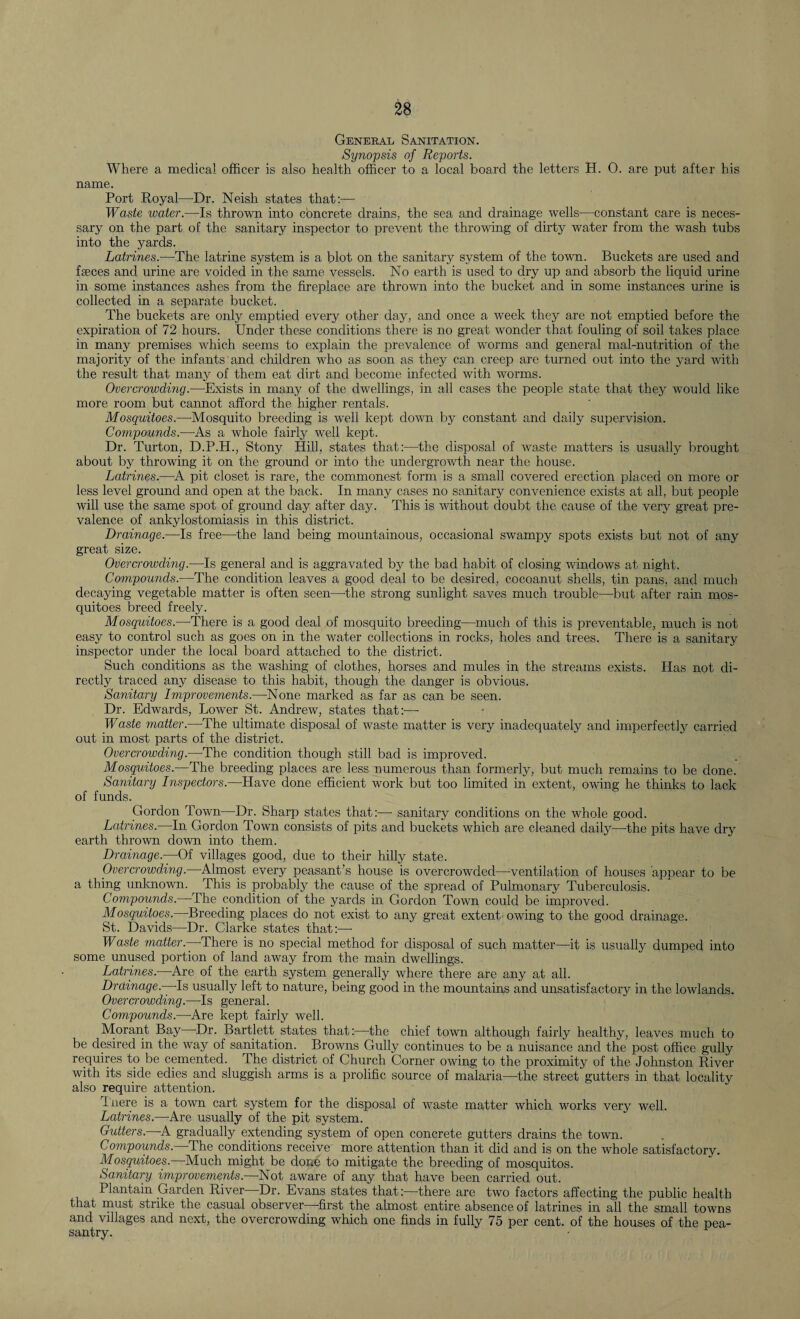 General Sanitation. Synopsis of Reports. Where a medical officer is also health officer to a local board the letters H. 0. are put after his name. Port Royal—Dr. Neish states that:— Waste water.—Is thrown into concrete drains, the sea and drainage wells—constant care is neces¬ sary on the part of the sanitary inspector to prevent the throwing of dirty water from the wash tubs into the yards. Latrines.—The latrine system is a blot on the sanitary system of the town. Buckets are used and faeces and urine are voided in the same vessels. No earth is used to dry up and absorb the liquid urine in some instances ashes from the fireplace are thrown into the bucket and in some instances urine is collected in a separate bucket. The buckets are only emptied every other day, and once a week they are not emptied before the expiration of 72 hours. Under these conditions there is no great wonder that fouling of soil takes place in many premises which seems to explain the prevalence of worms and general mal-nutrition of the majority of the infants and children who as soon as they can creep are turned out into the yard with the result that many of them eat dirt and become infected with worms. Overcrowding.—Exists in many of the dwellings, in all cases the people state that they would like more room but cannot afford the higher rentals. Mosquitoes.—Mosquito breeding is well kept down by constant and daily supervision. Compounds.—As a whole fairly well kept. Dr. Turton, D.P.H., Stony Hill, states that:—the disposal of waste matters is usually brought about by throwing it on the ground or into the undergrowth near the house. Latrines.—A pit closet is rare, the commonest form is a small covered erection placed on more or less level ground and open at the back. In many cases no sanitary convenience exists at all, but people will use the same spot of ground day after day. This is without doubt the cause of the very great pre¬ valence of ankylostomiasis in this district. Drainage.—Is free—the land being mountainous, occasional swampy spots exists but not of any great size. Overcrowding.—Is general and is aggravated by the bad habit of closing windows at night. Compounds.—The condition leaves a good deal to be desired, cocoanut shells, tin pans, and much decaying vegetable matter is often seen—the strong sunlight saves much trouble—but after rain mos¬ quitoes breed freely. Mosquitoes.—There is a good deal of mosquito breeding—much of this is preventable, much is not easy to control such as goes on in the water collections in rocks, holes and trees. There is a sanitary inspector under the local board attached to the district. Such conditions as the washing of clothes, horses and mules in the streams exists. Has not di¬ rectly traced any disease to this habit, though the danger is obvious. Sanitary Improvements.—None marked as far as can be seen. Dr. Edwards, Lower St. Andrew, states that:—■ Waste matter.—The ultimate disposal of waste matter is very inadequately and imperfectly carried out in most parts of the district. Overcrowding.—The condition though still bad is improved. Mosquitoes.—The breeding places are less numerous than formerly, but much remains to be done. Sanitary Inspectors.—Have done efficient work but too limited in extent, owing he thinks to lack of funds. Gordon Town—Dr. Sharp states that:—- sanitary conditions on the whole good. Latrines.—In Gordon Town consists of pits and buckets which are cleaned daily—the pits have dry earth thrown down into them. Drainage.—Of villages good, due to their hilly state. Overcrowding.—Almost every peasant’s house is overcrowded—ventilation of houses appear to be a thing unknown. r This is probably the cause of the spread of Pulmonary Tuberculosis. Compounds.—The condition of the yards in Gordon Town could be improved. Mosquitoes. Breeding places do not exist to any great extent owing to the good drainage. St. Davids—Dr. Clarke states that:— Waste matter— There is no special method for disposal of such matter—it is usually dumped into some unused portion of land away from the main dwellings. Latrines— Are of the earth system generally where there are any at all. Drainage.—Is usually left to nature, being good in the mountains and unsatisfactory in the lowlands. Overcrowding.—-Is general. Compounds.—Are kept fairly well. Morant Bay Dr. Bartlett states that:—the chief town although fairly healthy, leaves much to be desired in the way of sanitation. Browns Gully continues to be a nuisance and the post office gully requires to be cemented. The district of Church Corner owing to the proximity of the Johnston River with its side edies and sluggish arms is a prolific source of malaria—-the street gutters in that locality also require attention. Inere is a town cart system for the disposal of waste matter which works very well. Latrines.—Are usually of the pit system. Gutters.—A gradually extending system of open concrete gutters drains the town. Compounds. The conditions receive more attention than it did and is on the whole satisfactory. Mosquitoes.—Much might be do»e to mitigate the breeding of mosquitos. Sanitary improvements— Not aware of any that have been carried out. Plantain Garden River Dr. Evans states that:—there are two factors affecting the public health that must strike the casual observer—first the almost entire absence of latrines in all the small towns and villages and next, the overcrowding which one finds in fully 75 per cent, of the houses of the pea¬ santry.