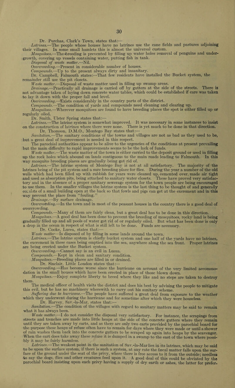 Dr. Purchas, Clark’s Town, states that:— Latrines.—The people wThose houses have no latrines use the cane fields and pastures adjoining their villages. In some small hamlets this is almost the universal custom. Mosquitoes.—The ‘breeding is prevented by filling up water holes removal of penguins and under¬ growth, covering up vessels containing water, putting fish in tank. Disposal of waste matter.—-Nil. Overcrowding.—Present in considerable number of houses. Compounds.—Up to the present always dirty and insanitary. Dr. Campbell, Falmouth states:—That few residents have installed the Bucket system, the remainder still use the pit closets. Waste matter.—Disposal of waste matter used in filling up swamp areas. Drainage.—Practically all drainage is carried off by gutters at the side of the streets. There is not advantage taken of laying down concrete water tables, which could be established if care was taken to lay it down with the proper fall and level. Overcrowding.—Exists considerably in the country parts of the district. Compounds.—The condition of yards and compounds need cleaning and clearing up. Mosquitoes.—Wherever mosquitoes are found to have breeding places the spot is either filled up or regularly oiled. Dr. Smith, Ulster Spring states that:—- Latrines.—The latrine system is somewhat improved. It was necessary in some instances to insist on the construction of latrines where there were none. There is yet much to be done in that direction. Dr. Thomson. D.M.O., Montego Bay states that:—- Sanitation.—-The sanitary conditions of the towns and villages are not as bad as they used to be, but a great deal of improvement is needed in this respect. The parochial authorities appear to be alive to the urgencies of the conditions at present prevailing but the main difficulty to rapid improvements seems to be the lack of funds. Waste matter.—The waste matter of the town is either carried to the deposit ground or used in filling up the rock holes which abound on lands contiguous to the main roads leading to Falmouth. In this way mosquito breeding places are gradually being got rid of. Latrines.—The latrine system of Montego Bay is not at all satisfactory. The majority of the latrines being of the pit system and a sure breeding place for flies. During the year a number of the old wells which had been filled up with rubbish for years were cleaned up, cemented over, made air tight and used as absorption pits, being attached to sanitary water closets. These have proved very satisfac¬ tory and in the absence of a proper sanitary sewerage system for the town people are being encouraged to use them. In the smaller villages the latrine system is the last thing to be thought of and generally cor si sts of a small building open at the back so that fowls and pigs can get at the excrement and in this way prevent the place from “fouling.” Drainage.—By surface drainage. Overcrowding.—In the town and in most of the peasant houses in the country there is a good deal of overcrowding. Compounds.—Many of them are fairly clean, but a great deal has to be done in this direction. Mosquitoes.—A good deal has been done to prevent the breeding of mosquitoes, rocky land is being gradually filled up and all pools of water got rid of or regularly oiled. But what has been done is only a drop in the ocean in respect of what is still left to be done. Funds are necessary. Dr. Cooke, Lucea, states that:—- Waste matter—Is disposed of by filling in some lands around the town. Latrines.—The latrine system is chiefly bucket system and one half of the yards have no latrines, the excrement in these cases being emptied into the sea, anywhere along the sea front. Proper latrines are being erected under the Bucket system. Overcrowding.—Cannot say is an evil in Lucea. Compounds.—Kept in clean and sanitary condition. Mosquitoes.—Breeding places are filled in or drained. Dr. Sinclair, Little London states that:—- Overcrowding.—Has become wnrse since the hurricane on account of the very limited accommo¬ dation in the small houses which have been erected in place of those blown down. Mosquitoes.—Enjoy complete liberty to breed where they like and no steps are taken to destroy them. The medical officer of health visits the district and does his best by advising the people to mitigate this evil, but he has no machinery wdierewith to carry out his sanitary scheme. Suffering due to hurricane. The people have suffered a great deal from exposure to the weather which they underwent during the hurricane and for sometime after which they were houseless. Dr. Harvey, Sav.-la-Mar, states that:— Sanitation.—1The condition of the villages with regard to sanitary matters may be said to remain what it has always been. Waste matter. I do not consider the disposal very satisfactory. For instance, the scrapings from streets and trenches are made into little heaps at the side of the concrete gutters where they remain until they are taken away by carts, and as there are only two carts provided by the parochial board for the purpose these heaps of refuse often have to remain for days where they were made or until a shower of rain washes them back into the concrete gutters to be scraped up again into heaps by the scavenger. When the cart does take away these refuse it is dumped in a swamp to the east of the town where possi¬ bly it may be fairly harmless. Latrines.—The weakest point in the sanitation of Sav.-la-Mar lies in its latrines, which may be said to be upon the surface system, if there is such a system, at any rate the faecal matter falls upon the sur¬ face of the ground under the seat of the privy, where there is free access to it from the outside; needless to say the dogs, flies and other creatures feed upon it. A good deal of this could be obviated by the parochial board insisting upon each privy having a supply of dry earth or ashes, the latter for prefer-