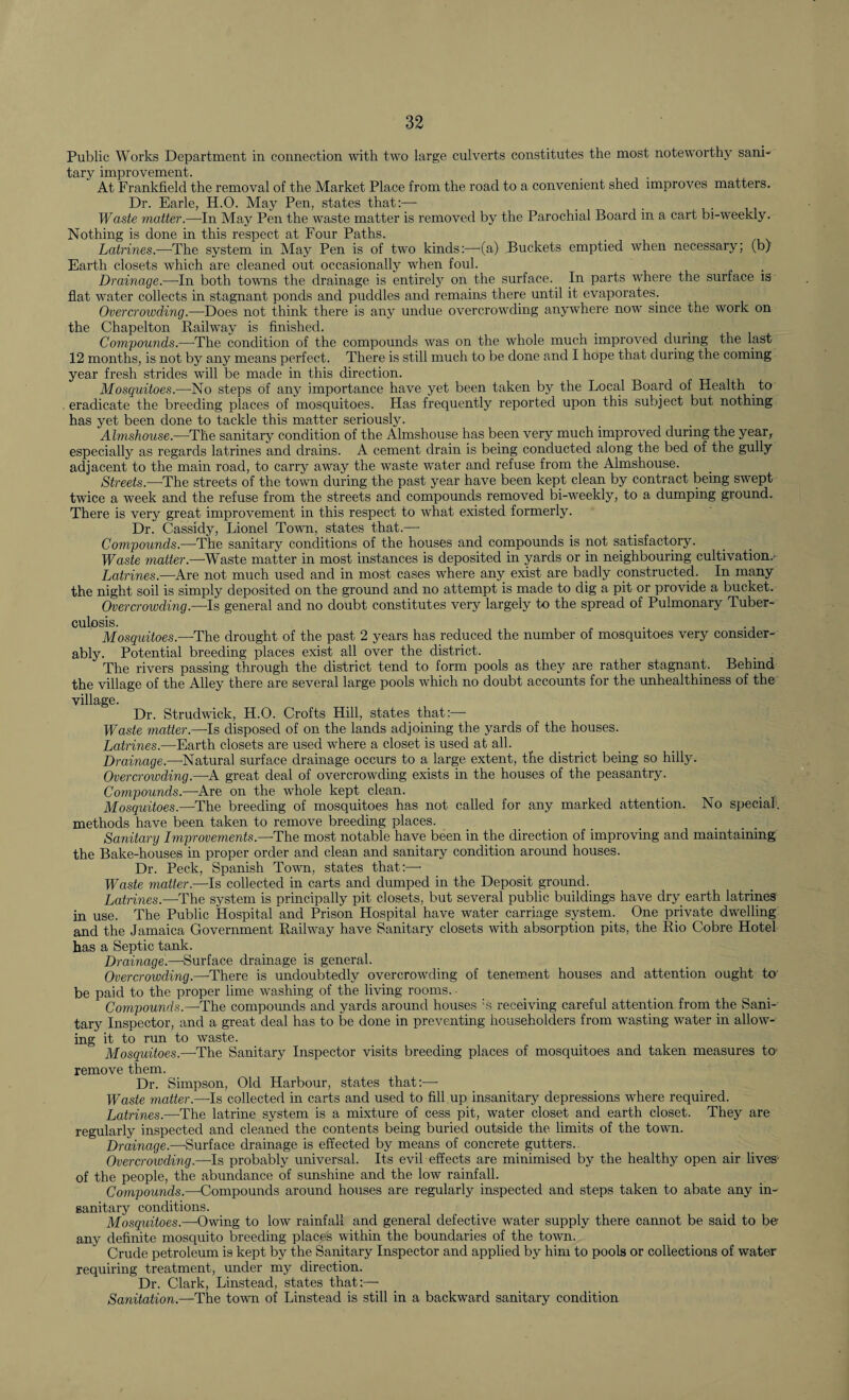Public Works Department in connection with two large culverts constitutes the most noteworthy sani¬ tary improvement. At Frankfield the removal of the Market Place from the road to a convenient shed improves matters. Dr. Earle, H.O. May Pen, states that:— _ . . Waste matter.—In May Pen the waste matter is removed by the Parochial Board in a cart bi-weekly. Nothing is done in this respect at Four Paths. Latrines.—'The system in May Pen is of two kinds:—'(a) Buckets emptied when necessary; (b) Earth closets which are cleaned out occasionally when foul. Drainage.—-In both towns the drainage is entirely on the surface. In parts where the surface is flat water collects in stagnant ponds and puddles and remains there until it evaporates. Overcrowding.—-Does not think there is any undue overcrowding anywhere now since the work on the Chapelton Railway is finished. Compounds.—The condition of the compounds was on the whole much improved during the last 12 months, is not by any means perfect. There is still much to be done and I hope that during the coming year fresh strides will be made in this direction. Mosquitoes.—No steps of any importance have yet been taken by the Local Board of Health to eradicate the breeding places of mosquitoes. Has frequently reported upon this subject but nothing has yet been done to tackle this matter seriously. Almshouse.—The sanitary condition of the Almshouse has been very much improved during the year, especially as regards latrines and drains. A cement drain is being conducted along the bed of the gully adjacent to the main road, to carry away the waste water and refuse from the Almshouse. Streets.—The streets of the town during the past year have been kept clean by contract being swept twice a week and the refuse from the streets and compounds removed bi-weekly, to a dumping ground. There is very great improvement in this respect to what existed formerly. Dr. Cassidy, Lionel Town, states that.—- Compounds.—The sanitary conditions of the houses and compounds is not satisfactory. Waste matter.—-Waste matter in most instances is deposited in yards or in neighbouring cultivation.- Latrines.—Are not much used and in most cases where any exist are badly constructed. In many the night soil is simply deposited on the ground and no attempt is made to dig a pit or provide a bucket. Overcrowding.—Is general and no doubt constitutes very largely to the spread of Pulmonary Tuber¬ culosis. Mosquitoes.—-The drought of the past 2 years has reduced the number of mosquitoes very consider¬ ably. Potential breeding places exist all over the district. The rivers passing through the district tend to form pools as they are rather stagnant. Behind the village of the Alley there are several large pools which no doubt accounts for the unhealthiness of the village. Dr. Strudwick, H.O. Crofts Hill, states that:— Waste matter.—Is disposed of on the lands adjoining the yards of the houses. Latrines.—Earth closets are used where a closet is used at all. Drainage.—-Natural surface drainage occurs to a large extent, the district being so hilly. Overcrowding.—A great deal of overcrowding exists in the houses of the peasantry. Compounds.—Are on the whole kept clean. _ _ Mosquitoes.—-The breeding of mosquitoes has not called for any marked attention. No special, methods have been taken to remove breeding places. Sanitary Improvements.—-The most notable have been in the direction of improving and maintaining the Bake-houses in proper order and clean and sanitary condition around houses. Dr. Peck, Spanish Town, states that:—• Waste matter.—Is collected in carts and dumped in the Deposit ground. Latrines.—The system is principally pit closets, but several public buildings have dry earth latrines in use. The Public Hospital and Prison Hospital have water carriage system. One private dwelling and the Jamaica Government Railway have Sanitary closets with absorption pits, the Rio Cobre Hotel has a Septic tank. Drainage.—-Surface drainage is general. Overcrowding.—-There is undoubtedly overcrowding of tenement houses and attention ought to be paid to the proper lime washing of the living rooms. ■ Compounds.—The compounds and yards around houses ;s receiving careful attention from the Sani¬ tary Inspector, and a great deal has to be done in preventing householders from wasting water in allow¬ ing it to run to waste. Mosquitoes.—The Sanitary Inspector visits breeding places of mosquitoes and taken measures ter remove them. Dr. Simpson, Old Harbour, states that:—• Waste matter.—-Is collected in carts and used to fill up insanitary depressions where required. Latrines.—-The latrine system is a mixture of cess pit, water closet and earth closet. They are regularly inspected and cleaned the contents being buried outside the limits of the town. Drainage.—Surface drainage is effected by means of concrete gutters. Overcrowding.—Is probably universal. Its evil effects are minimised by the healthy open air lives- of the people, the abundance of sunshine and the low rainfall. Compounds.—-Compounds around houses are regularly inspected and steps taken to abate any in¬ sanitary conditions. Mosquitoes.—Owing to low rainfall and general defective water supply there cannot be said to be any definite mosquito breeding places within the boundaries of the town. Crude petroleum is kept by the Sanitary Inspector and applied by him to pools or collections of water requiring treatment, under my direction. Dr. Clark, Linstead, states that:— Sanitation.—The town of Linstead is still in a backward sanitary condition