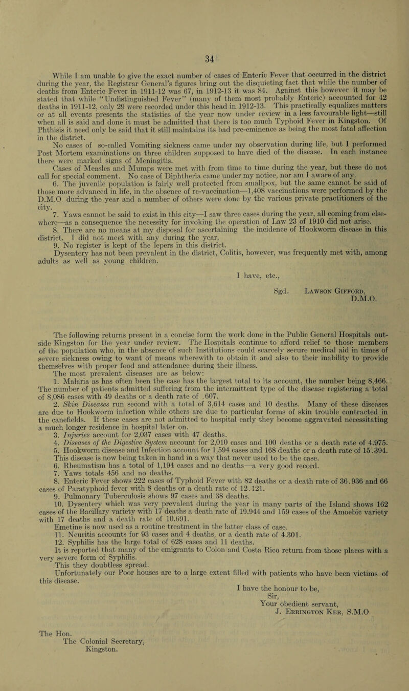 While I am unable to give the exact number of cases of Enteric Fever that occurred in the district during the year, the Registrar General’s figures bring out the disquieting fact that while the number of deaths from Enteric Fever in 1911-12 was 67, in 1912-13 it was 84. Against this however it may be stated that while “Undistinguished Fever” (many of them most probably Enteric) accounted for 42 deaths in 1911-12, only 29 were recorded under this head in 1912-13. This practically equalizes matters or at all events presents the statistics of the year now under review in a less favourable light still when all is said and done it must be admitted that there is too much Typhoid Fever in Kingston. Of Phthisis it need only be said that it still maintains its bad pre-eminence as being the most fatal affection in the district. No cases of so-called Vomiting sickness came under my observation during life, but I performed Post Mortem examinations on three children supposed to have died of the disease. In each instance there were marked signs of Meningitis. Cases of Measles and Mumps were met with from time to time during the year, but these do not call for special comment. No case of Diphtheria came under my notice, nor am I aware of any. 6. The juvenile population is fairly well protected from smallpox, but the same cannot be said of those more advanced in life, in the absence of re-vaccination—1,408 vaccinations were performed by the D.M.O during the year and a number of others were done by the various private practitioners of the city. 7. Yaws cannot be said to exist in this city—I saw three cases during the year, all coming from else¬ where—as a consequence the necessity for invoking the operation of Law 23 of 1910 did not arise. 8. There are no means at my disposal for ascertaining the incidence of Hookworm disease in this district. I did not meet with any during the year, 9. No register is kept of the lepers in this district. Dysentery has not been prevalent in the district, Colitis, however, was frequently met with, among adults as well as young children. I have, etc., Sgd. Lawson Gifford, D.M.O. The following returns present in a concise form the work done in the Public General Hospitals out¬ side Kingston for the year under review. The Hospitals continue to afford relief to those members of the population who, in the absence of such Institutions could scarcely secure medical aid in times of severe sickness owing to want of means wherewith to obtain it and also to their inability to provide themselves with proper food and attendance during their illness. The most prevalent diseases are as below: 1. Malaria as has often been the case has the largest total to its account, the number being 8,466. The number of patients admitted suffering from the intermittent type of the disease registering a total of 8,086 cases with 49 deaths or a death rate of .607. 2. Skin Diseases run second with a total of 3,614 cases and 10 deaths. Many of these diseases are due to Hookworm infection while others are due to particular forms of skin trouble contracted in the canefields. If these cases are not admitted to hospital early they become aggravated necessitating a much longer residence in hospital later on. 3. Injuries account for 2,037 cases with 47 deaths. 4. Diseases of the Digestive System account for 2,010 cases and 100 deaths or a death rate of 4.975. 5. Hookworm disease and Infection account for 1,594 cases and 168 deaths or a death rate of 15.394. This disease is now being taken in hand in a way that never used to be the case. 6. Rheumatism has a total of 1,194 cases and no deaths—-a very good record. 7. Yaws totals 456 and no deaths. 8. Enteric Fever shows 222 cases of Typhoid Fever with 82 deaths or a death rate of 36.936 and 66 cases of Paratyphoid fever with 8 deaths or a death rate of 12.121. 9. Pulmonary Tuberculosis shows 97 cases and 38 deaths. 10. Dysentery which was very prevalent during the year in many parts of the Island shows 162 cases of the Bacillary variety with 17 deaths a death rate of 19.944 and 159 cases of the Amoebic variety with 17 deaths and a death rate of 10.691. Emetine is now used as a routine treatment in the latter class of case. 11. Neuritis accounts for 93 cases and 4 deaths, or a death rate of 4.301. 12. Syphilis has the large total of 628 cases and 11 deaths. It is reported that many of the emigrants to Colon and Costa Rico return from those places with a very severe form of Syphilis. This they doubtless spread. Unfortunately our Poor houses are to a large extent filled with patients who have been victims of this disease. I have the honour to be, Sir, Your obedient servant, J. Errington Ker, S.M.O. The Hon. The Colonial Secretary, Kingston.