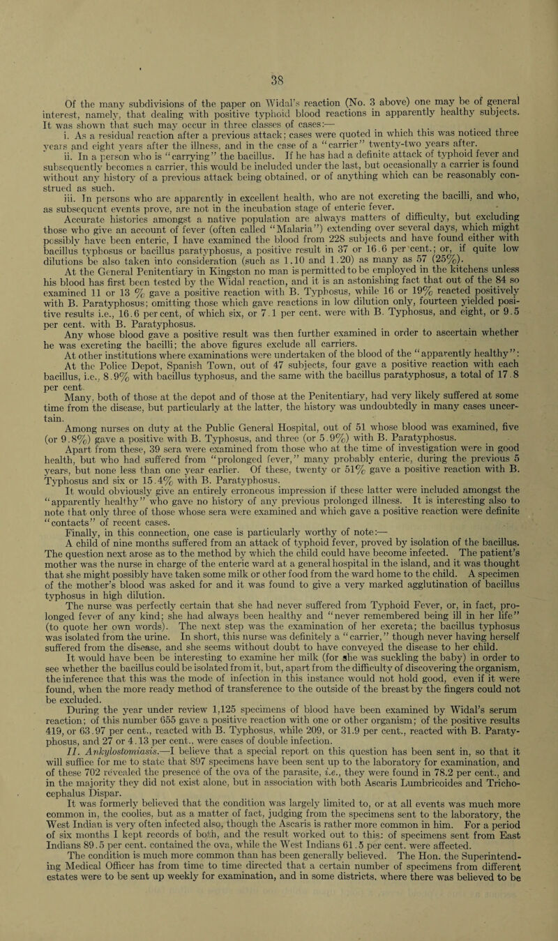 Of the many subdivisions of the paper on Widal’s reaction (No. 3 above) one may be of general interest, namely, that dealing with positive typhoid blood reactions in apparently healthy subjects. It was shown that such may occur in three classes of cases:— . . i. As a residual reaction after a previous attack; cases were quoted in which this was noticed three years gnd eight years after the illness, and in the case of a “carrier” twenty-two years after. ii. In a person who is “carrying” the bacillus. If he has had a definite attack of typhoid fever and subsequently becomes a carrier, this would be included under the last, but occasionally a carrier is found without any history of a previous attack being obtained, or of anything which can be reasonably con¬ strued as such. iii. Tn persons who are apparently in excellent health, who are not excreting the bacilli, and who, as subsequent events prove, are not in the incubation stage of enteric fever. - _ Accurate histories amongst a native population are always matters of difficulty, but excluding those who give an account of fever (often called “Malaria”) extending over several days, which might possibly have been enteric, I have examined the blood from 228 subjects and have found either with bacillus typhosus or bacillus paratyphosus, a positive result in 37 or 16.6 per'cent.; or, if quite low dilutions be also taken into consideration (such as 1.10 and 1.20) as many as 57 (25%). At the General Penitentiary in Kingston no man is permitted to be employed in the kitchens unless his blood has first been tested by the Widal reaction, and it is an astonishing fact that out of the 84 so examined 11 or 13 % gave a positive reaction with B. Typhosus, while 16 or 19% reacted positively with B. Paratyphosus; omitting those which gave reactions in low dilution only, fourteen yielded posi¬ tive results i.e., 16.6 percent, of which six, or 7.1 per cent, were with B. Typhosus, and eight, or 9.5 per cent, with B. Paratyphosus. Any whose blood gave a positive result was then further examined in order to ascertain whether he was excreting the bacilli; the above figures exclude all carriers. At other institutions where examinations were undertaken of the blood of the “apparently healthy”: At the Police Depot, Spanish Town, out of 47 subjects, four gave a positive reaction with each bacillus, i.e., 8.9% with bacillus typhosus, and the same with the bacillus paratyphosus, a total of 17.8 per cent- Many, both of those at the depot and of those at the Penitentiary, had very likely suffered at some time from the disease, but particularly at the latter, the history was undoubtedly in many cases uncer¬ tain. Among nurses on duty at the Public General Hospital, out of 51 whose blood was examined, five (or 9.8%) gave a positive with B. Typhosus, and three (or 5.9%) with B. Paratyphosus. Apart from these, 39 sera were examined from those who at the time of investigation were in good health, but who had suffered from “prolonged fever,” many probably enteric, during the previous 5 years, but none less than one year earlier. Of these, twenty or 51% gave a positive reaction with B. Typhosus and six or 15.4% with B. Paratyphosus. It would obviously give an entirely erroneous impression if these latter were included amongst the “apparently healthy” who gave no history of any previous prolonged illness. It is interesting also to note that only three of those whose sera were examined and which gave a positive reaction were definite “contacts” of recent cases. Finally, in this connection, one case is particularly worthy of note:— A child of nine months suffered from an attack of typhoid fever, proved by isolation of the bacillus. The question next arose as to the method by which the child could have become infected. The patient’s mother was the nurse in charge of the enteric ward at a general hospital in the island, and it was thought that she might possibly have taken some milk or other food from the ward home to the child. A specimen of the mother’s blood was asked for and it was found to give a very marked agglutination of bacillus typhosus in high dilution. The nurse was perfectly certain that she had never suffered from Typhoid Fever, or, in fact, pro¬ longed fever of any kind; she had always been healthy and “never remembered being ill in her life” (to quote her own words). The next step was the examination of her excreta; the bacillus typhosus was isolated from the. urine. In short, this nurse was definitely a “ carrier, ” though never having herself suffered from the disease, and she seems without doubt to have conveyed the disease to her child. It would have been be interesting to examine her milk (for she was suckling the baby) in order to see whether the bacillus could be isolated from it, but, apart from the difficulty of discovering the organism, the inference that this was the mode of infection in this instance would not hold good, even if it were found, when the more ready method of transference to the outside of the breast by the fingers could not be excluded. During the year under review 1,125 specimens of blood have been examined by Widal’s serum reaction; of this number 655 gave a positive reaction with one or other organism; of the positive results 419, or 63.97 per cent., reacted with B. Typhosus, while 209, or 31.9 per cent., reacted with B. Paraty¬ phosus, and 27 or 4.13 per cent., were cases of double infection. II. Ankylostomiasis.—I believe that a special report on this question has been sent in, so that it will suffice for me to state that 897 specimens have been sent up to the laboratory for examination, and of these 702 revealed the presence of the ova of the parasite, i.e., they were found in 78.2 per cent., and in the majority they did not exist alone, but in association with both Ascaris Lumbricoides and Tricho- cephalus Dispar. It was formerly believed that the condition was largely limited to, or at all events was much more common in, the coolies, but as a matter of fact, judging from the specimens sent to the laboratory, the West Indian is very often infected also, though the Ascaris is rather more common in him. For a period of six months I kept records of both, and the result worked out to this: of specimens sent from East Indians 89.5 per cent, contained the ova, while the West Indians 61.5 per cent, were affected. The condition is much more common than has been generally believed. The Hon. the Superintend¬ ing Medical Officer has from time to time directed that a certain number of specimens from different estates were to be sent up weekly for examination, and in some districts, where there was believed to be