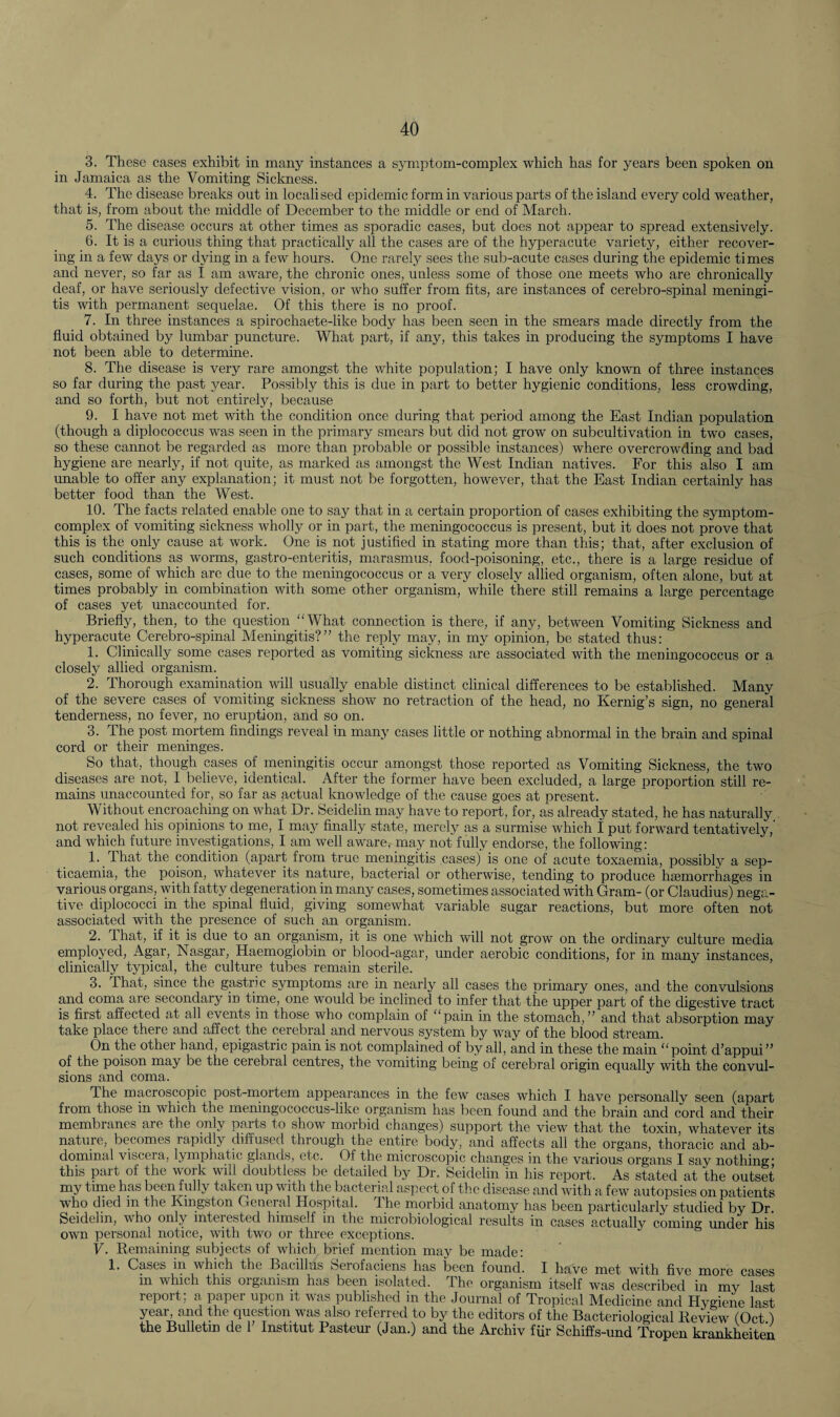3. These cases exhibit in many instances a symptom-complex which has for years been spoken on in Jamaica as the Vomiting Sickness. 4. The disease breaks out in localised epidemic form in various parts of the island every cold weather, that is, from about the middle of December to the middle or end of March. 5. The disease occurs at other times as sporadic cases, but does not appear to spread extensively. 6. It is a curious thing that practically all the cases are of the hyperacute variety, either recover¬ ing in a few days or dying in a few hours. One rarely sees the sub-acute cases during the epidemic times and never, so far as I am aware, the chronic ones, unless some of those one meets who are chronically deaf, or have seriously defective vision, or who suffer from fits, are instances of cerebro-spinal meningi¬ tis with permanent sequelae. Of this there is no proof. 7. In three instances a spirochaete-like body has been seen in the smears made directly from the fluid obtained by lumbar puncture. What part, if any, this takes in producing the symptoms I have not been able to determine. 8. The disease is very rare amongst the white population; I have only known of three instances so far during the past year. Possibly this is due in part to better hygienic conditions, less crowding, and so forth, but not entirely, because 9. I have not met with the condition once during that period among the East Indian population (though a diplococc.us was seen in the primary smears but did not grow on subcultivation in two cases, so these cannot be regarded as more than probable or possible instances) where overcrowding and bad hygiene are nearly, if not quite, as marked as amongst the West Indian natives. For this also I am unable to offer any explanation; it must not be forgotten, however, that the East Indian certainly has better food than the West. 10. The facts related enable one to say that in a certain proportion of cases exhibiting the symptom- complex of vomiting sickness wholly or in part, the meningococcus is present, but it does not prove that this is the only cause at work. One is not justified in stating more than this; that, after exclusion of such conditions as worms, gastro-enteritis, marasmus, food-poisoning, etc., there is a large residue of cases, some of which are due to the meningococcus or a very closely allied organism, often alone, but at times probably in combination with some other organism, while there still remains a large percentage of cases yet unaccounted for. Briefly, then, to the question “What connection is there, if any, between Vomiting Sickness and hyperacute Cerebro-spinal Meningitis?” the reply may, in my opinion, be stated thus: 1. Clinically some cases reported as vomiting sickness are associated with the meningococcus or a closely allied organism. 2. Thorough examination will usually enable distinct clinical differences to be established. Many of the severe cases of vomiting sickness show no retraction of the head, no Kernig’s sign, no general tenderness, no fever, no eruption, and so on. 3. The post mortem findings reveal in many cases little or nothing abnormal in the brain and spinal cord or their meninges. So that, though cases of meningitis occur amongst those reported as Vomiting Sickness, the two diseases are not, I believe, identical. After the former have been excluded, a large proportion still re¬ mains unaccounted for, so far as actual knowledge of the cause goes at present. Without encroaching on what Dr. Seidelin may have to report, for, as already stated, he has naturally not revealed his opinions to me, I may finally state, merely as a surmise which I put forward tentatively,’ and which future investigations, I am well aware, may not fully endorse, the following: 1. That the condition (apart from true meningitis cases) is one of acute toxaemia, possibly a sep¬ ticaemia, the poison, whatever its nature, bacterial or otherwise, tending to produce hajmorrhages in various organs, with fatty degeneration in many cases, sometimes associated with Gram- (or Claudius) nega¬ tive diplococci in the spinal fluid, giving somewhat variable sugar reactions, but more often not associated with the presence of such an organism. 2. 1 hat, if it is due to an organism, it is one which will not grow on the ordinary culture media employed, Agar, Nasgar, Haemoglobin or blood-agar, under aerobic conditions, for in many instances, clinically typical, the culture tubes remain sterile. 3. that, since the gastric symptoms are in nearly all cases the orimary ones, and the convulsions and coma are secondary in time, one would be inclined to infer that the upper part of the digestive tract is first affected at all events in those who complain of “pain in the stomach,” and that absorption may take place there and affect the cerebral and nervous system by way of the blood stream. On the other hand, epigastric pain is not complained of by all, and in these the main “point d’appui” of the poison may be the cerebral centres, the vomiting being of cerebral origin equally with the convul¬ sions and coma. The macroscopic post-mortem appearances in the few cases which I have personallv seen (apart from those in which the meningococcus-like organism has been found and the brain and cord and their membranes are the only parts to show morbid changes) support the view that the toxin, whatever its nature, becomes rapidly diffused through the entire body, and affects all the organs, thoracic and ab¬ dominal viscera, lymphatic glands, etc. Of the microscopic changes in the various organs I say nothing* this part of the work will doubtless be detailed by Dr. Seidelin in his report. As stated at the outset my time has been fully taken up with the bacterial aspect pf the disease and with a few autopsies on patients who died in the Kingston General Ilospit-al. 4 he morbid anatomy has been particularly studied by Dr. Seidelin, who only inteiested himself in the microbiological results in cases actually coming under his own personal notice, with two or three exceptions. V. Remaining subjects of which brief mention may be made: 1. Cases in which the Bacillus berofaciens has been found. I have met with five more cases in which this organism has been isolated. The organism itself was described in my last report; a paper upon it was published in the Journal of Tropical Medicine and Hygiene last year, and the question was also referred to by the editors of the Bacteriological Review (Oct) the Bulletin de 1 Institut Pasteur (Jan.) and the Archiv fur Schiffs-und Tropen krankheiten