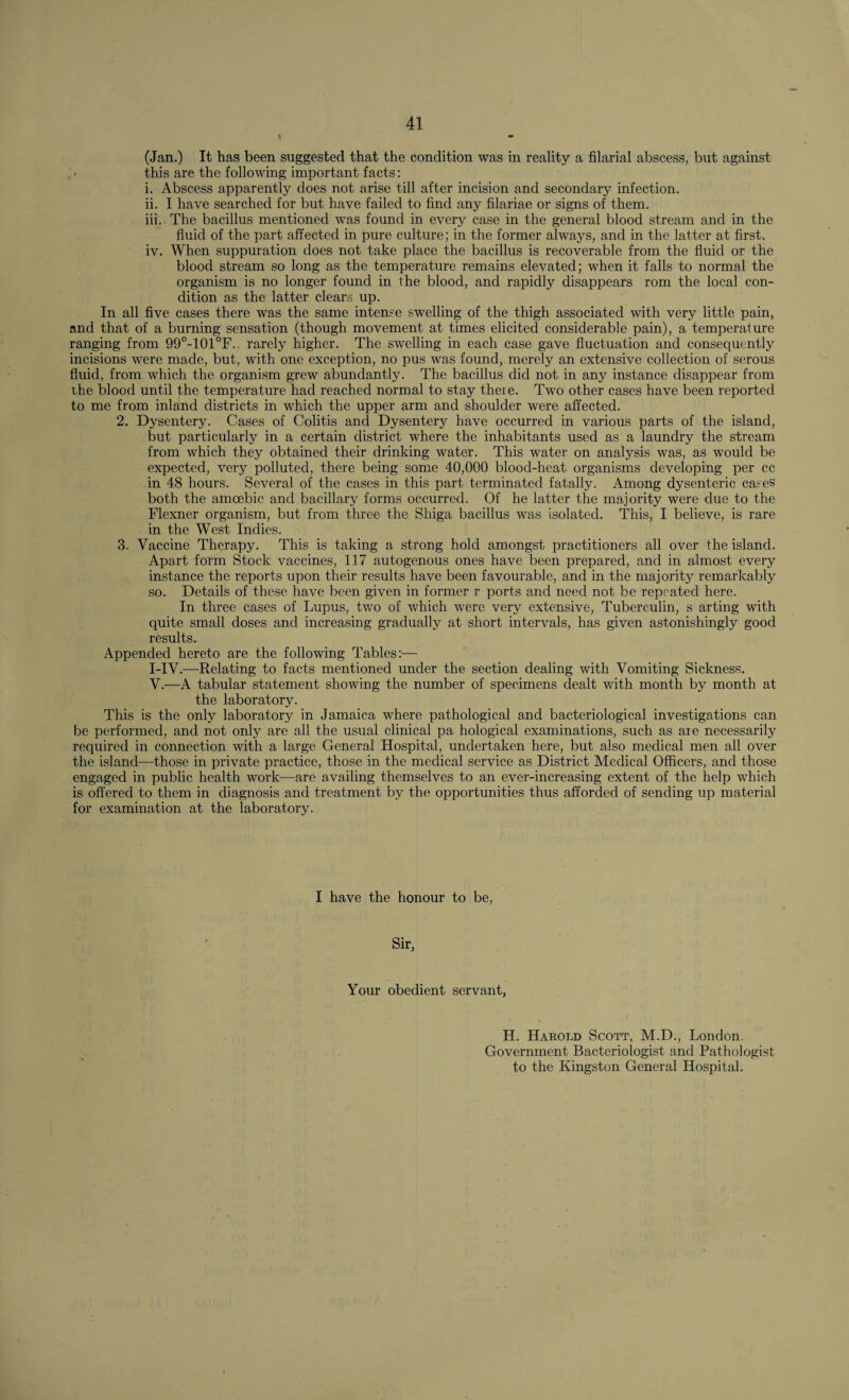 (Jan.) It has been suggested that the condition was in reality a filarial abscess, but against • this are the following important facts: i. Abscess apparently does not arise till after incision and secondary infection. ii. I have searched for but have failed to find any filariae or signs of them. iii. The bacillus mentioned was found in every case in the general blood stream and in the fluid of the part affected in pure culture; in the former always, and in the latter at first. iv. When suppuration does not take place the bacillus is recoverable from the fluid or the blood stream so long as the temperature remains elevated; when it falls to normal the organism is no longer found in the blood, and rapidly disappears rom the local con¬ dition as the latter clears up. In all five cases there was the same intense swelling of the thigh associated with very little pain, and that of a burning sensation (though movement at times elicited considerable pain), a temperature ranging from 99°-101°F.. rarely higher. The swelling in each case gave fluctuation and consequently incisions were made, but, with one exception, no pus was found, merely an extensive collection of serous fluid, from which the organism grew abundantly. The bacillus did not in any instance disappear from the blood until the temperature had reached normal to stay there. Two other cases have been reported to me from inland districts in which the upper arm and shoulder were affected. 2. Dysentery. Cases of Colitis and Dysentery have occurred in various parts of the island, but particularly in a certain district where the inhabitants used as a laundry the stream from which they obtained their drinking water. This water on analysis was, as would be expected, very polluted, there being some 40,000 blood-heat organisms developing per cc in 48 hours. Several of the cases in this part terminated fatally. Among dysenteric cases both the amoebic and bacillary forms occurred. Of he latter the majority were due to the Flexner organism, but from three the Shiga bacillus was isolated. This, I believe, is rare in the West Indies. 3. Vaccine Therapy. This is taking a strong hold amongst practitioners all over the island. Apart form Stock vaccines, 117 autogenous ones have been prepared, and in almost every instance the reports upon their results have been favourable, and in the majority remarkably so. Details of these have been given in former r ports and need not be repeated here. In three cases of Lupus, two of which wTere very extensive, Tuberculin, s arting with quite small doses and increasing gradually at short intervals, has given astonishingly good results. Appended hereto are the following Tables:—- I-IV.—Relating to facts mentioned under the section dealing with Vomiting Sickness. V.-—A tabular statement showing the number of specimens dealt with month by month at the laboratory. This is the only laboratory in Jamaica where pathological and bacteriological investigations can be performed, and not only are all the usual clinical pa hological examinations, such as are necessarily required in connection with a large General Hospital, undertaken here, but also medical men all over the island—those in private practice, those in the medical service as District Medical Officers, and those engaged in public health work—are availing themselves to an ever-increasing extent of the help which is offered to them in diagnosis and treatment by the opportunities thus afforded of sending up material for examination at the laboratory. I have the honour to be, Sir, Your obedient servant, H. Harold Scott, M.D., London. Government Bacteriologist and Pathologist to the Kingston General Hospital.