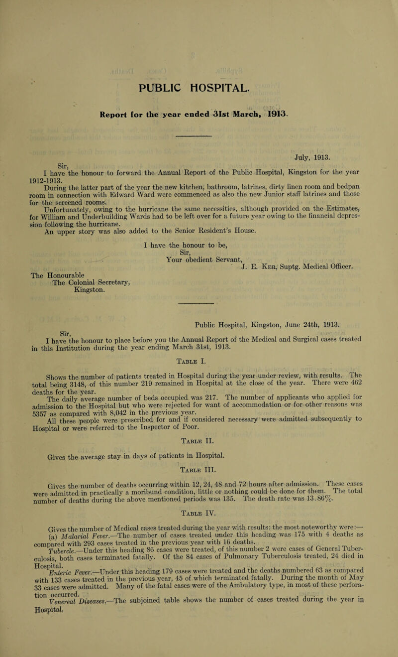 PUBLIC HOSPITAL. Report (or the year ended 31st March, 1913. July, 1913. Sir, I have the honour to forward the 1912-1913. Annual Report of the Public Hospital, Kingston for the year During the latter part of the year the new kitchen, bathroom, latrines, dirty linen room and bedpan room in connection with Edward Ward were commenced as also the new Junior staff latrines and those for the screened rooms. Unfortunately, owing to the hurricane the same necessities, although provided on the Estimates, for William and Underbuilding Wards had to be left over for a future year owing to the financial depres¬ sion following the hurricane. An upper story was also added to the Senior Resident’s House. The Honourable The Colonial Secretary, Kingston. I have the honour to be, Sir, Your obedient Servant, J. E. Ker, Suptg. Medical Officer. Sir, Public Hospital, Kingston, June 24th, 1913. du, • -i I have the honour to place before you the Annual Report of the Medical and Surgical cases treated in this Institution during the year ending March 31st, 1913. Table I. .. i ' l | , ' /i. - I Shows the number of patients treated in Hospital during the year under review, with results. The total being 3148, of this number 219 remained in Hospital at the close of the year. There were 462 deaths for the year. , . The daily average number of beds occupied was 217. The number of applicants who applied for admission to the Hospital but who were rejected for want of accommodation or for other reasons was 5357 as compared with 8,042 in the previous year. . All these people were prescribed for and if considered necessary were admitted subsequently to Hospital or were referred to the Inspector of Poor. Table II. Gives the average stay in days of patients in Hospital. Table III. Gives the number of deaths occurring within 12, 24, 48 and 72 hours after admission. These cases were admitted in practically a moribund condition, little or nothing could be done for them. The total number of deaths during the above mentioned periods was 135. The death rate was 13.86%. Table IV. Gives the number of Medical cases treated during the year with results: the most noteworthy were:—- (a) Malarial Fever.—The number of cases treated under this heading was 175 with 4 deaths as compared with 293 cases treated in the previous year with 16 deaths. Tubercle.—Under this heading 86 cases were treated, of this number 2 were cases of General Tuber¬ culosis, both’cases terminated fatally. Of the 84 cases of Pulmonary Tuberculosis treated, 24 died in H°S^EMeric Fever.—Under this heading 179 cases were treated and the deaths numbered 63 as compared with 133 cases treated in the previous year, 45 of which terminated fatally. During the month of May 33 cases were admitted. Many of the fatal cases were of the Ambulatory type, in most of these perfora- Venereal Diseases.—The subjoined table shows the number of cases treated during the year ip Hospital.