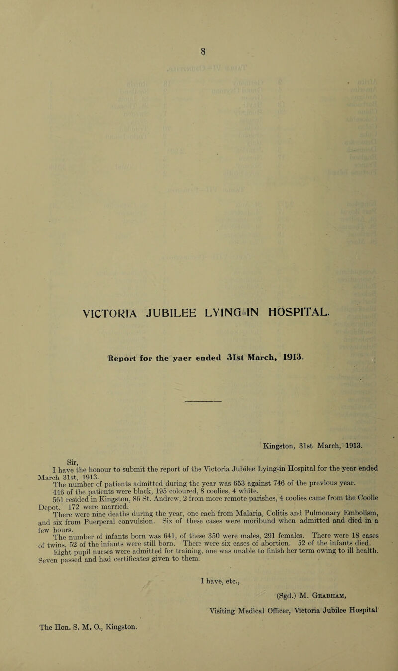 VICTORIA JUBILEE LYING-IN HOSPITAL. Report for the yaer ended 31st March, 1913. Kingston, 31st March, 1913. I have the honour to submit the report of the Victoria Jubilee Lying-in Hospital for the year ended March 31st, 1913. The number of patients admitted during the year was 653 against 746 of the previous year. 446 of the patients were black, 195 coloured, 8 coolies, 4 white. 561 resided in Kingston, 86 St. Andrew, 2 from more remote parishes, 4 coolies came from the Coolie Depot. 172 were married. There were nine deaths during the year, one each from Malaria, Colitis and Pulmonary Embolism, and six from Puerperal convulsion. Six of these cases were moribund when admitted and died in a 1C/W liuui p. The number of infants born was 641, of these 350 were males, 291 females. There were 18 cases of twins 52 of the infants were still born. There were six cases of abortion. 52 of the infants died. Eight pupil nurses were admitted for training, one was unable to finish her term owing to ill health. Seven passed and had certificates given to them. I have, etc., (Sgd.) M. Grabham, Visiting Medical Officer, Victoria Jubilee Hospital The Hon. S. M. 0., Kingston.