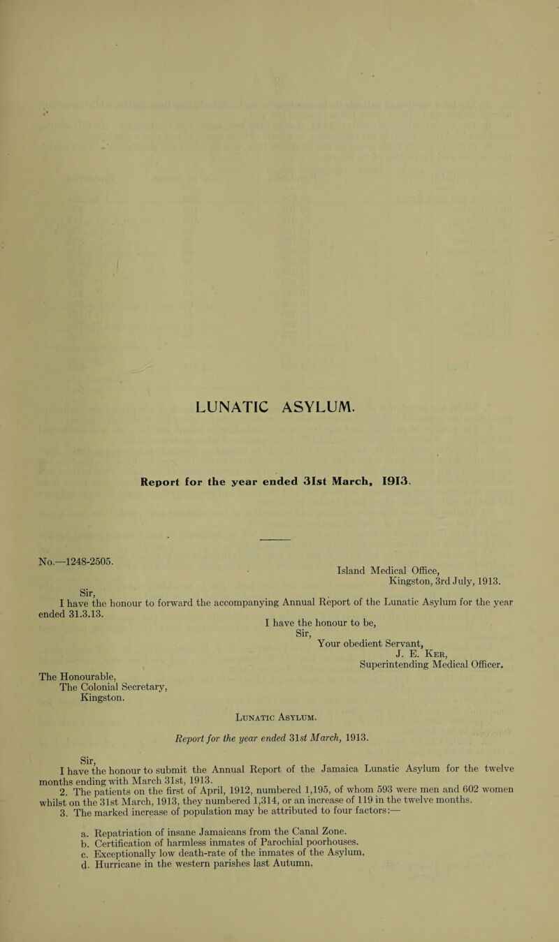 LUNATIC ASYLUM. Report for the year ended 31st March, 1913. No.—1248-2505. Sir, Island Medical Office, Kingston, 3rd July, 1913. I have the honour to forward the accompanying Annual Report of the Lunatic Asylum for the year ended 31.3.13. I have the honour to be, Sir, Your obedient Servant, J. E. Ker, Superintending Medical Officer. The Honourable, The Colonial Secretary, Kingston. Lunatic Asylum. Report for the year ended 31 si March, 1913. Sir, I have the honour to submit the Annual Report of the Jamaica Lunatic Asylum for the twelve months ending with March 31st, 1913. 2. The patients on the first of April, 1912, numbered 1,195, of whom 593 were men and 602 women whilst on the 31st March, 1913, they numbered 1,314, or an increase of 119 in the twelve months. 3. The marked increase of population may be attributed to four factors:—- a. Repatriation of insane Jamaicans from the Canal Zone. b. Certification of harmless inmates of Parochial poorhouses. c. Exceptionally low death-rate of the inmates of the Asylum, d. Hurricane in the western parishes last Autumn,