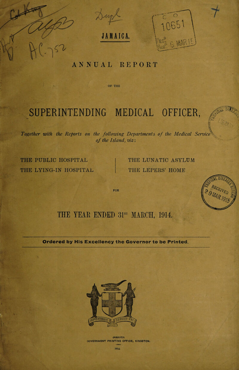 ANNUAL REPORT OF THE SUPERINTENDING MEDICAL OFFICER, .. . r ?  ' V/ Together with the Reports on the following Departments of the Medical Service of the Island, viz: THE PUBLIC HOSPITAL THE LYING-IN HOSPITAL THE LUNATIC ASYLUM THE LEPERS’ HOME FOR THE YEAR ENDED 3 Ist MARCH, 1914. Ordered by His Excellency the Governor to be Printed.