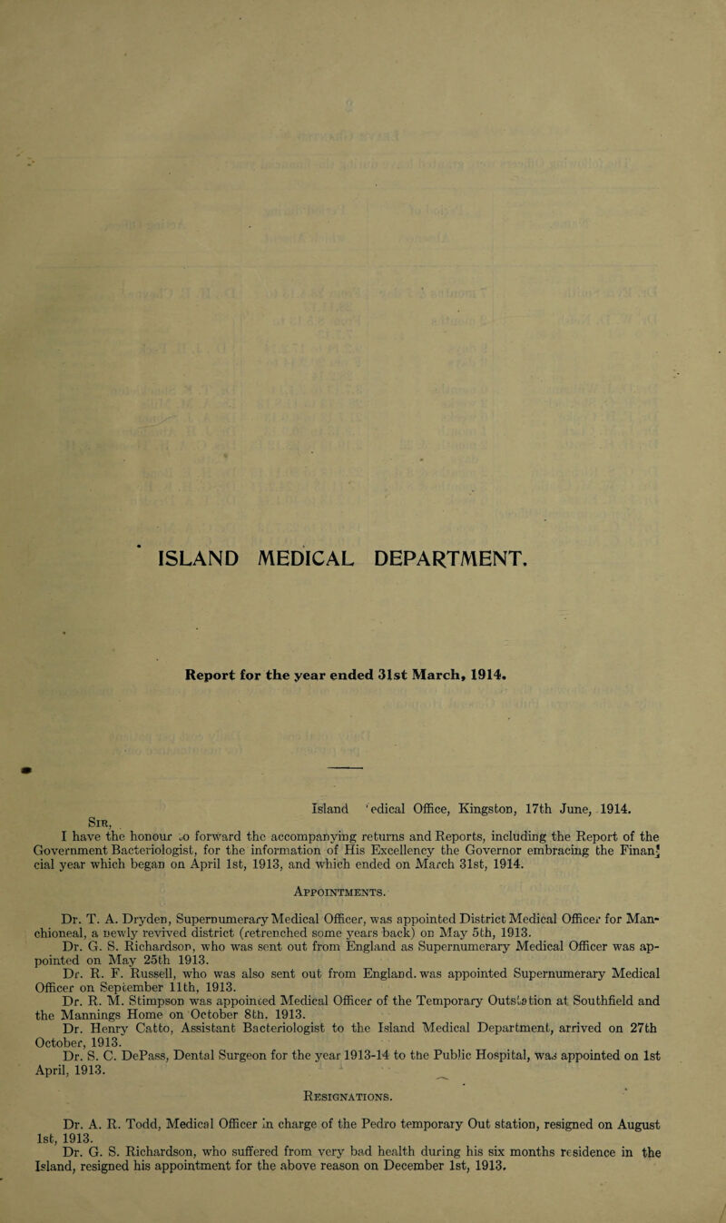 ISLAND MEDICAL DEPARTMENT Report for the year ended 31st March, 1914. Island 'edical Office, Kingston, 17th June, 1914. Sir, I have the honour m forward the accompanying returns and Reports, including the Report of the Government Bacteriologist, for the information of His Excellency the Governor embracing the Finan* cial year which began on April 1st, 1913, and which ended on March 31st, 1914. Appointments. Dr. T. A. Dryden, Supernumerary Medical Officer, was appointed District Medical Officer for Man- chioneal, a newly revived district (retrenched some years back) on May 5th, 1913. Dr. G. S. Richardson, who was sent out from England as Supernumerary Medical Officer was ap¬ pointed on May 25th 1913. Dr. R. F. Russell, who was also sent out from England, was appointed Supernumerary Medical Officer on September 11th, 1913. Dr. R. M. Stimpson was appointed Medical Officer of the Temporary Outs Is tion at Southfield and the Mannings Home on October 8th. 1913. Dr. Henry Catto, Assistant Bacteriologist to the Island Medical Department, arrived on 27th October, 1913. Dr. S. C. DePass, Dental Surgeon for the year 1913-14 to the Public Hospital, was appointed on 1st April, 1913. Resignations. Dr. A. R. Todd, Medical Officer in charge of the Pedro temporaiy Out station, resigned on August 1st, 1913. Dr. G. S. Richardson, who suffered from very bad health during his six months residence in the Island, resigned his appointment for the above reason on December 1st, 1913.