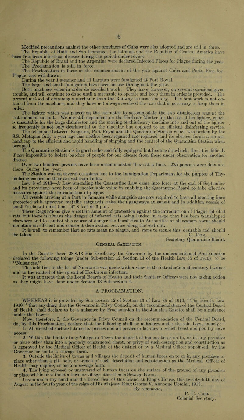Modified precautions against the other provinces of Cuba were also adopted and are still in force. The Republic of Haiti and San Domingo, Lie Isthmus and the Republic of Central America have been free from infectious disease during the period under review. The Republic of Brazil and the Argentine were declared Infected Places for Plague during the year. The Proclamation is still in force. The Proclamation in force at the commencement of the year against Cuba and Porto Rico for Plague was withdrawn. During the year 1 steamer and 11 barques were fumigated at Port Royal. The large and small fumigators have been in use throughout the year. Both machines when in order do excellent work. They have, however, on several occasions given trouble, and will continue to do so until a mechanic to operate and keep them in order is provided. The present method of obtaining a mechanic from the Railway is unsatisfactory. The best work is not ob¬ tained from the machines, and they have not always received the care that is necessary co keep them in order. The lighter which was placed on the estimates to accommodate the two disinfectors was at the last moment cut out. We are still dependent on the Harbour Master for the use of his lighter, which is unsuitable for the large disinfector and the moving of this heavy machine into and out of the lighter so frequently is not only detrimental to the machine but opposed to an efficient disinfecting service. The telepnone between Kingston, Port Royal and the Quarantine Station which was broken by the S.S. Metapan fully a year ago has neither been repaired nor replaced and its absence forms a serious handicap to the efficient and rapid handling of shipping and the control of the Quarantine Station when occupied. The Quarantine Station is in good order and fully equipped but has one drawback, that it is difficult if not impossible to isolate batches of people for one disease from those under observation for another disease. Over two hundred persons have been accommodated there at a time. 225 persons were detained there during the year. The Station was on several occasions lent to the Immigration Department for the purpose of Thy- molising coolies on their arrival from India. Law 8 of 1913—-A Law amending the Quarantine Law came into force at the end of September and its provisions have been of incalculable value in enabling the Quarantine Board to take effective measures against the introduction of plague. All vessels arriving at a Port in Jamaica while alongside are now required to have all mooring lines protected wi h approved metallic ratguards, raise their gangways at sunset and in addition vessels of small freeboard must fend off 8 feet at 6 p.m. These Regulations give a certain amount of protection against the introduction of Plague infected rats but there is always the danger of infected rats being landed in cargo that has been transhipped elsewhere and to combat this source of danger the Local Health Authorities at all seaport towns should maintain an efficient and constant deratization service along the seafront. It is well to remember that no rats mean no plague, and steps to secure this desirable end should be taken. C. Don, Secretary Quarantine Board. General Sanitation. In the Gazette dated 28.8.13 His Excellency the Governor by the undermentioned Proclamation declared the following things (under Sub-section 12, Section 13 of the Health Law 35 of 1910) to be * ‘Nuisances.’ ’ This addition to the list of Nuisances was made with a view to the introduction of sanitary latrines and to the control of the spread of Hookworm infection. It was apparent that the Local Boards of Health and their Sanitary Officers were not taking action as they might have done under Section 13 Sub-section 1. A PROCLAMATION. WHEREAS it is provided by Sub-section 12 of Section 13 of Law 35 of 1910, “The Health Law 1910,” that anything that the Governor in Privy Council, on the recommendation of the Central Board of Health, shall declare to be a nuisance by Proclamation in the Jamaica Gazette shall be a nuisance under the Law— Now, therefore, I, the Governor in Privy Council on the recommendation of the Central Board, do, by this Proclamation, declare that the following shall be nuisances under the said Law, namely:— 1. All so-called surface latrines or privies and all privies or latrines to which beast and poultry have access. 2. Within the limits of any Village or Town the deposit of human faeces on to, or in any premises or place other than into a properly constructed closet, or privy of such description and construction as is approved by the Medical Officer of Health of the district or by a Medical Officer appointed by the Governor or on to a sewage farm. 3. Outside the limits of towns and villages the deposit of human faeces on to or in any premises or place other than a pit, hole, or trench of such description and construction as the Medical Officer of Health may require, or on to a sewage farm. 4. The lying exposed or uncovered of human faeces on the surface of the ground of any premises or place within or without a town or village other than a Sewage Farm. Given under my hand and the Broad Seal of this Island at King’s House, this twenty-fifth day of August in the fourth year of the reign of His Majesty King George V, Annoque Domini, 1913. By command, P. C. Cork, Colonial Secietary,