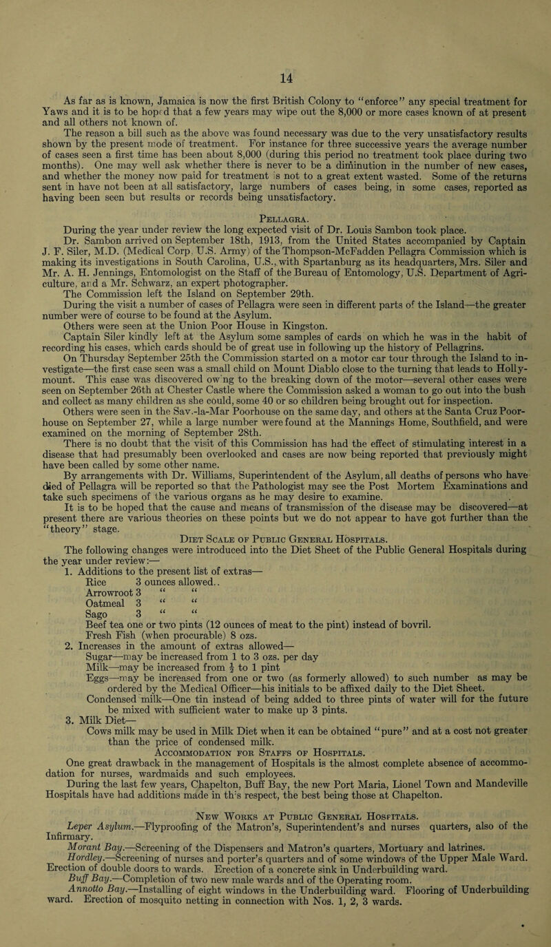 As far as is known, Jamaica is now the first British Colony to “enforce” any special treatment for Yaws and it is to be hoped that a few years may wipe out the 8,000 or more cases known of at present and all others not known of. The reason a bill such as the above was found necessary was due to the very unsatisfactory results shown by the present mode of treatment. For instance for three successive years the average number of cases seen a first time has been about 8,000 (during this period no treatment took place during two months). One may well ask whether there is never to be a diminution in the number of new cases, and whether the money now paid for treatment is not to a great extent wasted. Some of the returns sent in have not been at all satisfactory, large numbers of cases being, in some cases, reported as having been seen but results or records being unsatisfactory. Pellagra. During the year under review the long expected visit of Dr. Louis Sambon took place. Dr. Sambon arrived on September 18th, 1913, from the United States accompanied by Captain J. F. Siler, M.D. (Medical Corp, U.S. Army) of the Thompson-McFadden Pellagra Commission which is making its investigations in South Carolina, U.S.,.with Spartanburg as its headquarters, Mrs. Siler and Mr. A. H. Jennings, Entomologist on the Staff of the Bureau of Entomology, U.S. Department of Agri¬ culture, and a Mr. Schwarz, an expert photographer. The Commission left the Island on September 29th. During the visit a number of cases of Pellagra were seen in different parts of the Island—the greater number were of course to be found at the Asylum. Others were seen at the Union Poor House in Kingston. Captain Siler kindly left at the Asylum some samples of cards on which he was in the habit of recording his cases, which cards should be of great use in following up the history of Pellagrins. On Thursday September 25th the Commission started on a motor car tour through the Island to in¬ vestigate—the first case seen was a small child on Mount Diablo close to the turning that leads to Holly- mount. This case was discovered ow'ng to the breaking down of the motor—several other cases were seen on September 26th at Chester Castle where the Commission asked a woman to go out into the bush and collect as many children as she could, some 40 or so children being brought out for inspection. Others were seen in the Sav.-la-Mar Poorhouse on the same day, and others at the Santa Cruz Poor- house on September 27, while a large number were found at the Mannings Home, Southfield, and were examined on the morning of September 28th. There is no doubt that the visit of this Commission has had the effect of stimulating interest in a disease that had presumably been overlooked and cases are now being reported that previously might have been called by some other name. By arrangements with Dr. Williams, Superintendent of the Asylum, all deaths of persons who have died of Pellagra will be reported so that the Pathologist may see the Post Mortem Examinations and take such specimens of the various organs as he may desire to examine. It is to be hoped that the cause and means of transmission of the disease may be discovered—at present there are various theories on these points but we do not appear to have got further than the “theory” stage. Diet Scale of Public General Hospitals. The following changes were introduced into the Diet Sheet of the Public General Hospitals during the year under review:— 1. Additions to the present list of extras— Rice 3 ounces allowed.. Arrowroot 3 “ “ Oatmeal 3 “ “ Sago 3 “ Beef tea one or two pints (12 ounces of meat to the pint) instead of bovril. Fresh Fish (when procurable) 8 ozs. 2. Increases in the amount of extras allowed— Sugar—-may be increased from 1 to 3 ozs. per day Milk—-may be increased from J to 1 pint Eggs—may be increased from one or two (as formerly allowed) to such number as may be ordered by the Medical Officer—his initials to be affixed daily to the Diet Sheet. Condensed milk—One tin instead of being added to three pints of water will for the future be mixed with sufficient water to make up 3 pints. 3. Milk Diet— Cows milk may be used in Milk Diet when it can be obtained “pure” and at a cost not greater than the price of condensed milk. Accommodation for Staffs of Hospitals. One great drawback in the management of Hospitals is the almost complete absence of accommo¬ dation for nurses, wardmaids and such employees. During the last few years, Chapelton, Buff Bay, the new Port Maria, Lionel Town and Mandeville Hospitals have had additions made in th:s respect, the best being those at Chapelton. New Works at Public General Hospitals. Leper Asylum.—Flyproofing of the Matron’s, Superintendent’s and nurses quarters, also of the Infirmary. Morant Bay.—Screening of the Dispensers and Matron’s quarters, Mortuary and latrines. Hordley.—Screening of nurses and porter’s quarters and of some windows of the Upper Male Ward. Erection of double doors to wards. Erection of a concrete sink in Underbuilding ward. Buff Bay.—Completion of two new male wards and of the Operating room. Annotto Bay.—Installing of eight windows in the Underbuilding ward. Flooring of Underbuilding ward. Erection of mosquito netting in connection with Nos. 1, 2, 3 wards.