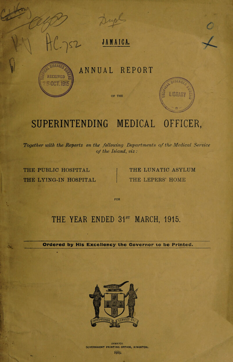 SUPERINTENDING MEDICAL OFFICER, Together with the Reports on the following Departments of the Medical Service oj the Island, viz: THE PUBLIC HOSPITAL THE LYING-IN HOSPITAL THE LUNATIC ASYLUM THE LEPERS’ HOME THE YEAR ENDED 31st MARCH, 1915. Ordered by His Excellency the Governor to toe Printed. (JAMAICA GOVERNMENT PRINTING OFFICE, KINGSTON. I9I5.