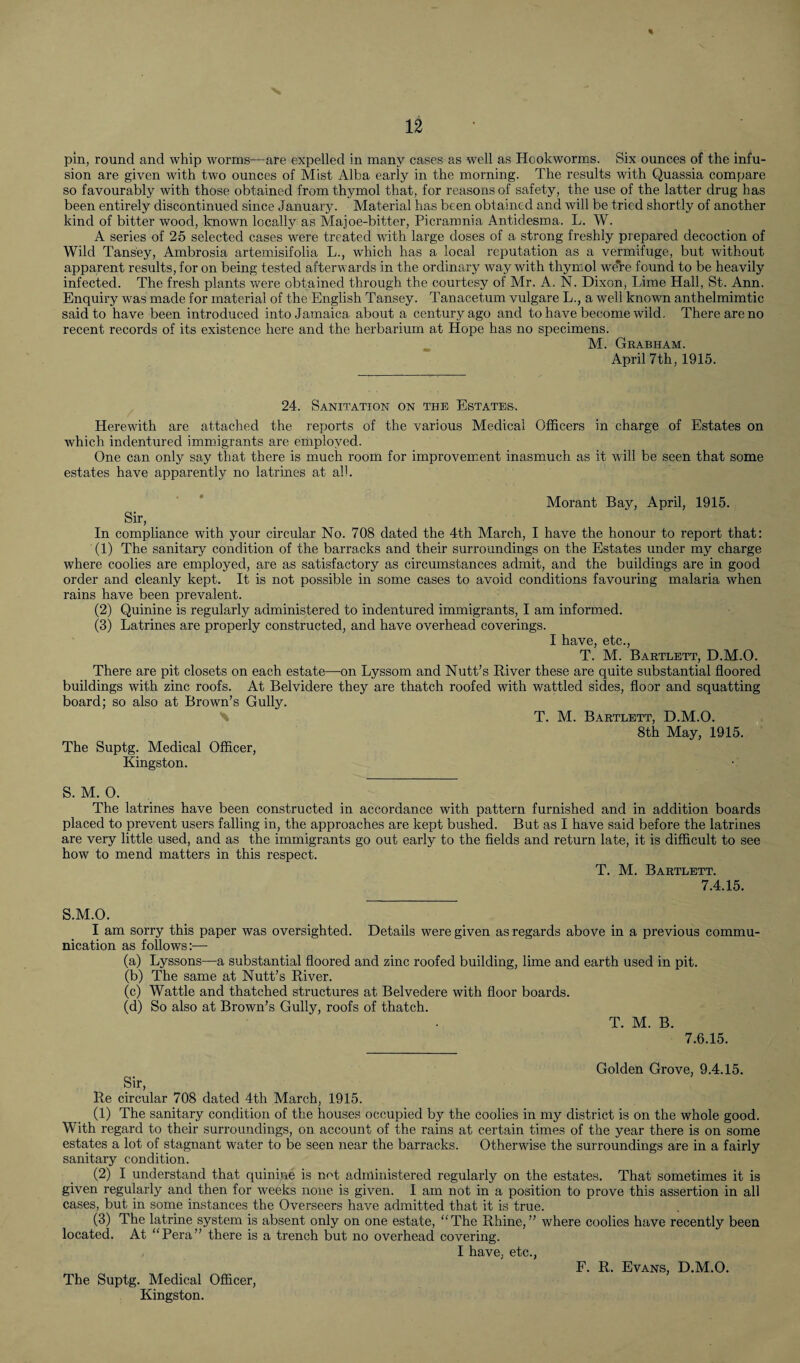 pin, round and whip worms—are expelled in many cases as well as Hookworms. Six ounces of the infu¬ sion are given with two ounces of Mist Alba early in the morning. The results with Quassia compare so favourably with those obtained from thymol that, for reasons of safety, the use of the latter drug has been entirely discontinued since January. Material has been obtained and will be tried shortly of another kind of bitter wood, known locally as Majoe-bitter, Picramnia Antidesma. L. W. A series of 25 selected cases were treated with large doses of a strong freshly prepared decoction of Wild Tans'ey, Ambrosia artemisifolia L., which has a local reputation as a vermifuge, but without apparent results, for on being tested afterwards in the ordinary way with thymol were found to be heavily infected. The fresh plants were obtained through the courtesy of Mr. A. N. Dixon, Lime Hall, St. Ann. Enquiry was made for material of the English Tansey. Tanacetum vulgare L., a well known anthelmimtic said to have been introduced into Jamaica about a century ago and to have become wild. There are no recent records of its existence here and the herbarium at Hope has no specimens. M. Grabham. April 7th, 1915. 24. Sanitation on the Estates. Herewith are attached the reports of the various Medical Officers in charge of Estates on which indentured immigrants are employed. One can only say that there is much room for improvement inasmuch as it will be seen that some estates have apparently no latrines at all. Morant Bay, April, 1915. Sir, In compliance with your circular No. 708 dated the 4th March, I have the honour to report that: (1) The sanitary condition of the barracks and their surroundings on the Estates under my charge where coolies are employed, are as satisfactory as circumstances admit, and the buildings are in good order and cleanly kept. It is not possible in some cases to avoid conditions favouring malaria when rains have been prevalent. (2) Quinine is regularly administered to indentured immigrants, I am informed. (3) Latrines are properly constructed, and have overhead coverings. I have, etc., T. M. Bartlett, D.M.O. There are pit closets on each estate—on Lyssom and Nutt’s River these are quite substantial floored buildings with zinc roofs. At Belvidere they are thatch roofed with wattled sides, floor and squatting board; so also at Brown’s Gully. T. M. Bartlett, D.M.O. 8th May, 1915. The Suptg. Medical Officer, Kingston. S. M. 0. The latrines have been constructed in accordance with pattern furnished and in addition boards placed to prevent users falling in, the approaches are kept bushed. But as I have said before the latrines are very little used, and as the immigrants go out early to the fields and return late, it is difficult to see how to mend matters in this respect. T. M. Bartlett. 7.4.15. S.M.O. I am sorry this paper was oversighted. Details were given as regards above in a previous commu¬ nication as follows:—- (a) Lyssons—a substantial floored and zinc roofed building, lime and earth used in pit. (b) The same at Nutt’s River. (c) Wattle and thatched structures at Belvedere with floor boards. (d) So also at Brown’s Gully, roofs of thatch. T. M. B. 7.6.15. Sir, Golden Grove, 9.4.15. Re circular 708 dated 4th March, 1915. (1) The sanitary condition of the houses occupied by the coolies in my district is on the whole good. With regard to their surroundings, on account of the rains at certain times of the year there is on some estates a lot of stagnant water to be seen near the barracks. Otherwise the surroundings are in a fairly sanitary condition. (2) I understand that quinine is not administered regularly on the estates. That sometimes it is given regularly and then for weeks none is given. I am not in a position to prove this assertion in all cases, but in some instances the Overseers have admitted that it is true. (3) The latrine system is absent only on one estate, “The Rhine,” where coolies have recently been located. At “Pera” there is a trench but no overhead covering. I have, etc., The Suptg. Medical Officer, Kingston.