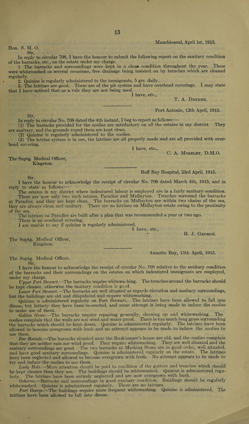 Manchioneal, April 1st, 1915. Hon. S. M. O. Sir, In reply to circular 708, I have the honour to submit the following report on the sanitary condition of the barracks, etc., on the estate under my charge. 1 The barracks and surroundings were kept in a clean condition throughout the year. These were whitewashed on several occasions, free drainage being insisted on by trenches which are cleaned regularly. 2. Quinine is regularly administered to the immigrants, 5 grs. daily. 3. The latrines are good. These are of the pit system and have overhead coverings. I may state that I have noticed that as a rule they are not being used. I have, etc., T. A. Dryden. Port Antonio, 12th April, 1915. Sir, In reply to circular No. 708 dated the 4th instant, I beg to report as follows:— (1) The barracks provided for the coolies are satisfactory on all the estates in my district They are sanitary, and the grounds round them are kept clean. (2) Quinine is regularly administered to the coolies. (3) The latrine system is in use, the latrines are all properly made and are all provided with over¬ head covering. I have, etc., C. A. Moseley, D.M.O. The Suptg. Medical Officer, Kingston. Buff Bay Hospital, 23rd April. 1915. Sir, I have the honour to acknowledge the receipt of circular No. 708 dated March 4th, 1915, and in reply to state as follows:— The estates in my district where indentured labour is employed are in a fairly sanitary condition. There are now only two such estates, Paradise and Midlayton. Trenches surround the barracks at Paradise, and they are kept clean. The barracks on Midlayton are within two chains of the sea, they are always clean and sanitary. There are no latrines on Midlayton estate owing to the proximity of the sea. The latrines on Paradise are built after a plan that was recommended a year or two ago, There is no overhead covering. I am unable to say if quinine is regularly administered. I have, etc., H. J. George. The Suptg. Medical Officer, Kingston. Annotto Bay, 13th April, 1915. The Suptg. Medical Officer. Sir, I have the honour to acknowledge the receipt of circular No. 70S relative to the sanitary condition of the barracks and their surroundings on the estates on which indentured immigrants are employed, under my charge. Upper Fort Stewart.—The barracks require whitewashing. The trenches around the barracks should be kept cleaner, otherwise the sanitary condition is good. Lower Fort Stewart.—The barracks are well situated as regards elevation and sanitary surroundings, but the buildings are old and dilapidated and require whitewashing. Quinine is administered regularly on Fort Stewart. The latrines have been allowed to fall into disuse, but latterly they have been're-erected, and some attempt is being made to induce the coolies to make use of them. Golden Grove—The barracks require repairing generally, cleaning up and whitewashing. The coolies complain that the walls are not wind and water proof. There is too much long grass surrounding the barracks which should be kept down. Quinine is administered regularly. The latrines have been allowed to become overgrown with bush and no attempt appears to be made to induce the coolies to use them. Iter Boreale.—The barracks situated near the Bookkeeper’s house are old, and the coolies complain that they are neither rain nor wind proof. They require whitewashing. 4 hey are well situated and the sanitary surroundings are good. The two barracks at Marking Stone are in good order, well situated, and have good sanitary surroundings. Quinine is administered regularly on the estate. 4 he latrines have been neglected and allowed to become overgrown with bush. No attempt appears to be made to try and induce the coolies to use them. Lady Hole.—More attention should be paid to condition of the gutters and trenches which should be kept cleaner than they are. The buildings should be whitewashed. Quinine is administered regu¬ larly. The latrines have been entirely neglected and are now overgrown with bush. Osborne.—Barracks and surroundings in good sanitary condition. Buildings should be regularly whitewashed. Quinine is administered regularly. There are no latrines. Fort George.—The buildings require more frequent whitewashing. Quinine is administered. The latrines have been allowed to fall into disuse.