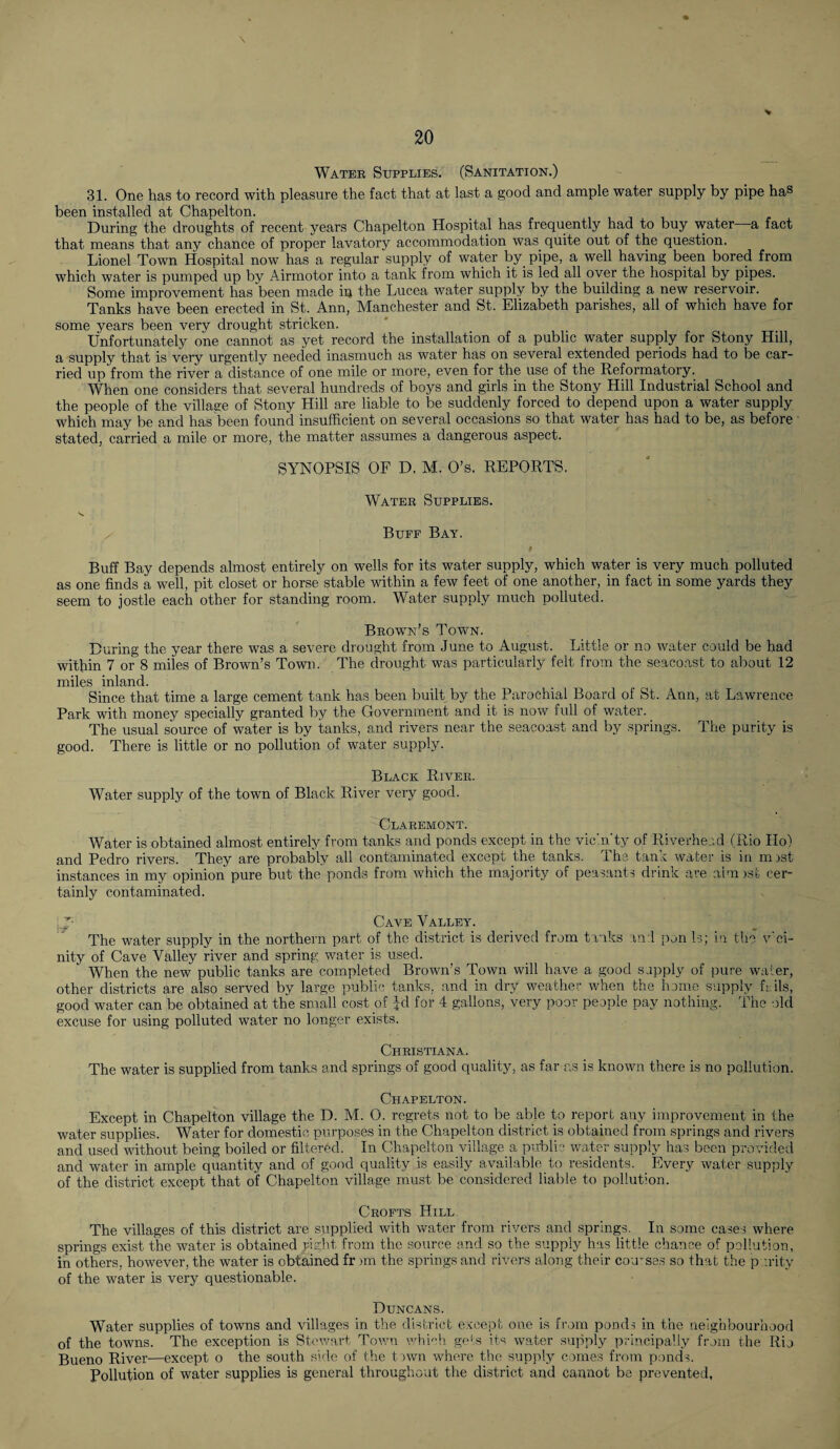 \ * Water Supplies. (Sanitation.) 31. One has to record with pleasure the fact that at last a good and ample water supply by pipe has been installed at Chapelton. During the droughts of recent years Chapelton Hospital has frequently had to buy water a fact that means that any chance of proper lavatory accommodation was quite out of the question. Lionel Town Hospital now has a regular supply of water by pipe, a well having been bored from which water is pumped up by Airmotor into a tank from which it is led all over the hospital by pipes. Some improvement has'been made in the Lucea water supply by the building a new reservoir. Tanks have been erected in St. Ann, Manchester and St. Elizabeth parishes, all of which have for some years been very drought stricken. Unfortunately one cannot as yet record the installation of a public water supply for Stony Hill, a supply that is very urgently needed inasmuch as water has on several extended periods had to be car¬ ried up from the river a distance of one mile or more, even for the use of the Reformatory. When one considers that several hundreds of boys and girls in the Stony Hill Industrial School and the people of the village of Stony Hill are liable to be suddenly forced to depend upon a water supply which may be and has been found insufficient on several occasions so that water has had to be, as before stated, carried a mile or more, the matter assumes a dangerous aspect. SYNOPSIS OF D. M. O’s. REPORTS. Water Supplies. Buff Bay. Buff Bay depends almost entirely on wells for its water supply, which water is very much polluted as one finds a well, pit closet or horse stable within a few feet of one another, in fact in some yards they seem to jostle each other for standing room. Water supply much polluted. Brown’s Town. During the year there was a severe drought from June to August. Little or no water could be had within 7 or 8 miles of Brown’s Town. The drought was particularly felt from the seacoast to about 12 miles inland. Since that time a large cement tank has been built by the Parochial Board of St. Ann, at Lawrence Park with money specially granted by the Government and it is now full of water. The usual source of water is by tanks, and rivers near the seacoast and by springs. The purity is good. There is little or no pollution of water supply. Black River. Water supply of the town of Black River very good. Claremont. Water is obtained almost entirely from tanks and ponds except in the vicin’ty of Riverhead (Rio Ho) and Pedro rivers. They are probably all contaminated except the tanks. The tank water is in mist instances in my opinion pure but the ponds from which the majority of peasants drink are aim isfc cer¬ tainly contaminated. ’• Cave Valley. The water supply in the northern part of the district is derived from tanks and pon Is; in the v’ci- nity of Cave Valley river and spring water is used. When the new public tanks are completed Brown’s Town will have a good supply of pure water, other districts are also served by large public tanks, and in dry weather when the home supply fails, good water can be obtained at the small cost of id for 4 gallons, very poor people pay nothing. The old excuse for using polluted water no longer exists. Christiana. The water is supplied from tanks and springs of good quality, as far as is known there is no pollution. Chapelton. Except in Chapelton village the D. M. O. regrets not to be able to report any improvement in the water supplies. Water for domestic purposes in the Chapelton district is obtained from springs and rivers and used without being boiled or filtered. In Chapelton village a public water supply has been provided and water in ample quantity and of good quality is easily available to residents. Every water supply of the district except that of Chapelton village must be considered liable to pollution. Crofts Hill. The villages of this district are supplied with water from rivers and springs. In some cases where springs exist the water is obtained right from the source and so the supply has little chance of pollution, in others, however, the water is obtained fr >m the springs and rivers along their courses so that the purity of the water is very questionable. Duncans. Water supplies of towns and villages in the district except one is from ponds in the neighbourhood of the towns. The exception is Stewart Town which gets its water supply principally from the Rio Bueno River—except o the south side of the town where the supply comes from ponds. Pollution of water supplies is general throughout the district and cannot be prevented,