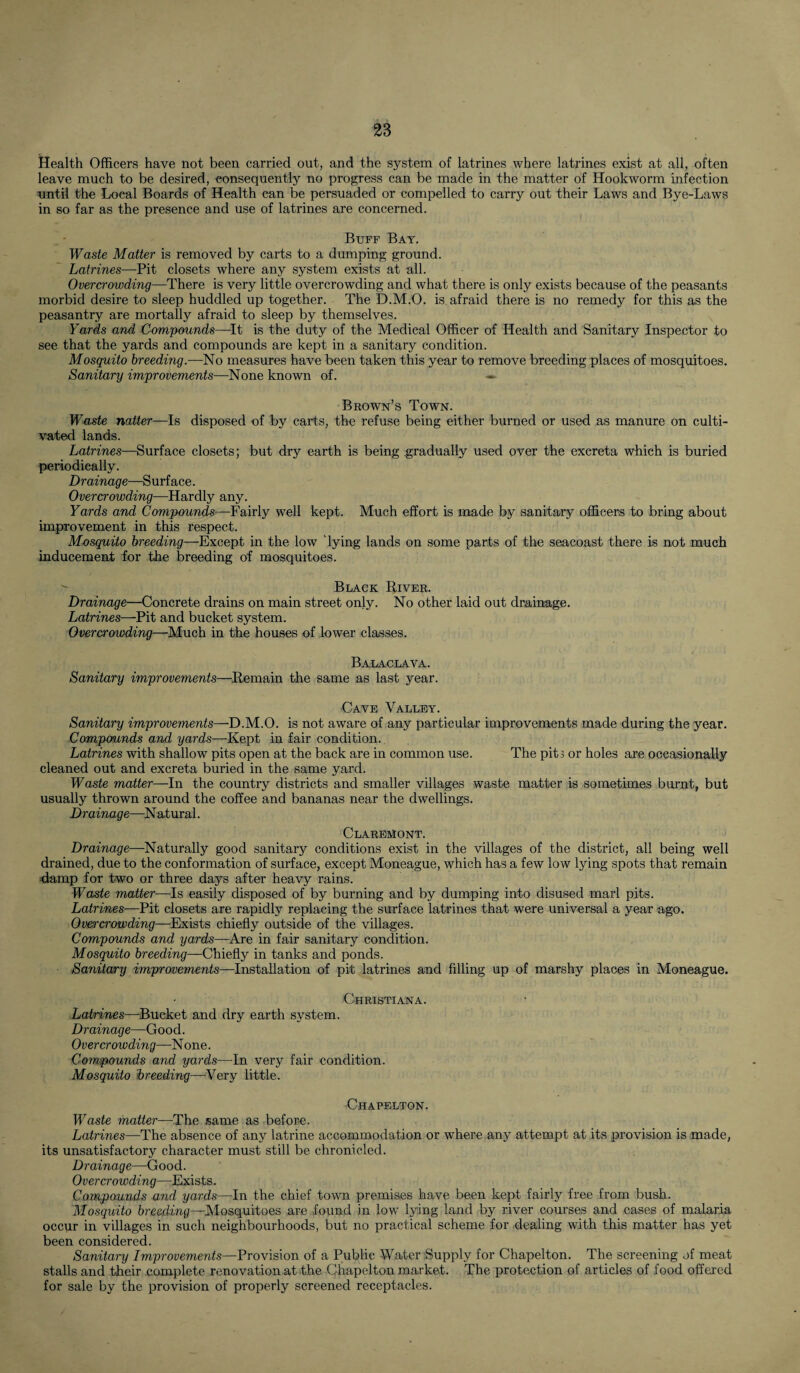 Health Officers have not been carried out, and the system of latrines where latrines exist at all, often leave much to be desired, consequently no progress can be made in the matter of Hookworm infection until the Local Boards of Health can be persuaded or compelled to carry out their Laws and Bye-Laws in so far as the presence and use of latrines are concerned. Buff Bay. Waste Matter is removed by carts to a dumping ground. Latrines—Pit closets where any system exists at all. Overcrowding—There is very little overcrowding and what there is only exists because of the peasants morbid desire to sleep huddled up together. The D.M.O. is afraid there is no remedy for this as the peasantry are mortally afraid to sleep by themselves. Yards and Compounds—It is the duty of the Medical Officer of Health and Sanitary Inspector to see that the yards and compounds are kept in a sanitary condition. Mosquito breeding.—No measures have been taken this year to remove breeding places of mosquitoes. Sanitary improvements—None known of. Brown’s Town. Waste natter—Is disposed of by carts, the refuse being either burned or used as manure on culti¬ vated lands. Latrines—Surface closets; but dry earth is being gradually used over the excreta which is buried periodically. Drainage—Surface. Overcrowding—Hardly any. Yards and Compounds—Fairly well kept. Much effort is made by sanitary officers to bring about improvement in this respect. Mosquito breeding—Except in the low dying lands on some parts of the seacoast there is not much inducement for the breeding of mosquitoes. Black River. Drainage—Concrete drains on main street only. No other laid out drainage. Latrines—Pit and bucket system. Overcrowding—Much in the houses of lower classes. Balaclava. Sanitary improvements—Remain the same as last year. Cave Valley. Sanitary improvements—D.M.O. is not aware of any particular improvements made during the year. Compounds and yards—-Kept in fair condition. Latrines with shallow pits open at the back are in common use. The pits or holes are occasionally cleaned out and excreta buried in the same yard. Waste matter—In the country districts and smaller villages waste matter is sometimes burnt, but usually thrown around the coffee and bananas near the dwellings. Drainage—Natural. Claremont. Drainage—-Naturally good sanitary conditions exist in the villages of the district, all being well drained, due to the conformation of surface, except Moneague, which has a few low lying spots that remain damp for two or three days after heavy rains. Waste matter—Is easily disposed of by burning and by dumping into disused marl pits. Latrines—Pit closets are rapidly replacing the surface latrines that were universal a year ago. Overcrowding—Exists chiefly outside of the villages. Compounds and yards—Are in fair sanitary condition. Mosquito breeding—Chiefly in tanks and ponds. Sanitary improvements—Installation of pit latrines and filling up of marshy places in Moneague. Christiana. Latrines—Bucket and dry earth system. Drainage—Good. Overcrowding—N one. Compounds and yards—In very fair condition. Mosquito breeding—Very little. Chapelton. Waste matter—The same as before. Latrines—The absence of any latrine accommodation or where any attempt at its provision is made, its unsatisfactory character must still be chronicled. Drainage—Good. Overcrowding—Exists. Compounds and yards—In the chief town premises have been kept fairly free from bush. Mosquito breeding—Mosquitoes are found in low lying land by river courses and cases of malaria occur in villages in such neighbourhoods, but no practical scheme for dealing with this matter has yet been considered. Sanitary Improvements—Provision of a Public Water Supply for Chapelton. The screening of meat stalls and their complete renovation at the Chapelton market. The protection of articles of food offered for sale by the provision of properly screened receptacles.