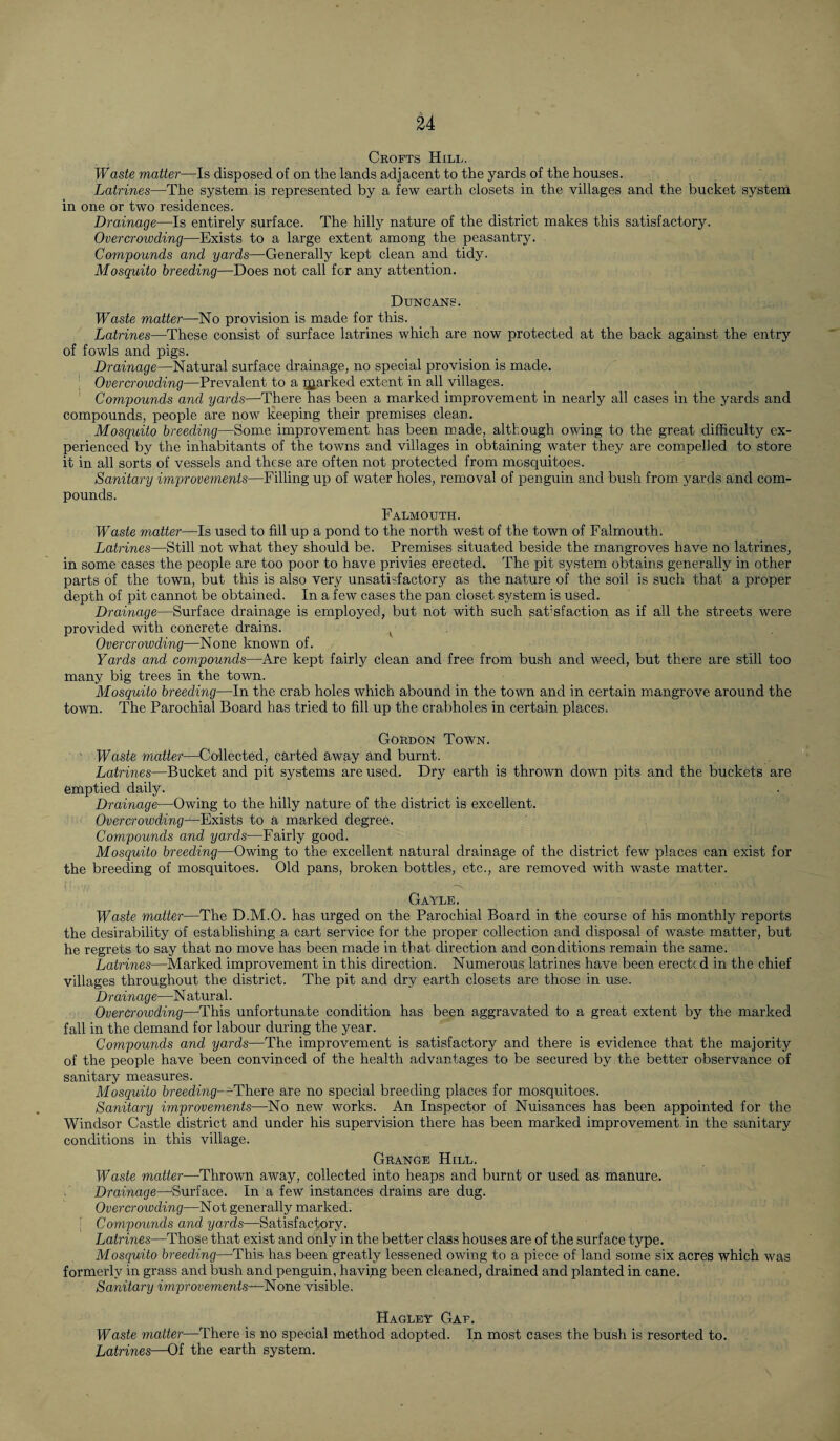 Crofts Hill. Waste matter—Is disposed of on the lands adjacent to the yards of the houses. Latrines—The system is represented by a few earth closets in the villages and the bucket system in one or two residences. Drainage—Is entirely surface. The hilly nature of the district makes this satisfactory. Overcrowding—Exists to a large extent among the peasantry. Compounds and yards—Generally kept clean and tidy. Mosquito breeding—Does not call for any attention. Duncans. Waste matter—No provision is made for this. Latrines—These consist of surface latrines which are now protected at the back against the entry of fowls and pigs. Drainage—Natural surface drainage, no special provision is made. Overcrowding—Prevalent to a parked extent in all villages. Compounds and yards—There has been a marked improvement in nearly all cases in the yards and compounds, people are now keeping their premises clean. Mosquito breeding—Some improvement has been made, although owing to the great difficulty ex¬ perienced by the inhabitants of the towns and villages in obtaining water they are compelled to store it in all sorts of vessels and these are often not protected from mosquitoes. Sanitary improvements—Filling up of water holes, removal of penguin and bush from yards and com¬ pounds. Falmouth. Waste matter—Is used to fill up a pond to the north west of the town of Falmouth. Latrines—Still not what they should be. Premises situated beside the mangroves have no latrines, in some cases the people are too poor to have privies erected. The pit system obtains generally in other parts of the town, but this is also very unsatisfactory as the nature of the soil is such that a proper depth of pit cannot be obtained. In a few cases the pan closet system is used. Drainage—Surface drainage is employed, but not with such satisfaction as if all the streets were provided with concrete drains. K Overcrowding—None known of. Yards and compounds—Are kept fairly clean and free from bush and weed, but there are still too many big trees in the town. Mosquito breeding—In the crab holes which abound in the town and in certain mangrove around the town. The Parochial Board has tried to fill up the crabholes in certain places. Gordon Town. Waste matter—Collected, carted away and burnt. Latrines—Bucket and pit systems are used. Dry earth is thrown down pits and the buckets are emptied daily. Drainage—Owing to the hilly nature of the district is excellent. Overcrowding—Exists to a marked degree. Compounds and yards—Fairly good. Mosquito breeding—Owing to the excellent natural drainage of the district few places can exist for the breeding of mosquitoes. Old pans, broken bottles, etc., are removed with waste matter. Gayle. Waste matter—The D.M.O. has urged on the Parochial Board in the course of his monthly reports the desirability of establishing a cart service for the proper collection and disposal of waste matter, but he regrets to say that no move has been made in that direction and conditions remain the same. Latrines—Marked improvement in this direction. Numerous latrines have been erected in the chief villages throughout the district. The pit and dry earth closets are those in use. Drainage—N atural. Overcrowding—-This unfortunate condition has been aggravated to a great extent by the marked fall in the demand for labour during the year. Compounds and yards—The improvement is satisfactory and there is evidence that the majority of the people have been convinced of the health advantages to be secured by the better observance of sanitary measures. Mosquito breeding- -There are no special breeding places for mosquitoes. Sanitary improvements—No new works. An Inspector of Nuisances has been appointed for the Windsor Castle district and under his supervision there has been marked improvement, in the sanitary conditions in this village. Grange Hill. Waste matter—Thrown away, collected into heaps and burnt or used as manure. Drainage—Surface. In a few instances drains are dug. Overcrowding—Not generally marked. ; Compounds and yards—Satisfactory. Latrines—Those that exist and only in the better class houses are of the surface type. Mosquito breeding—This has been greatly lessened owing to a piece of land some six acres which was formerly in grass and bush and penguin, havipg been cleaned, drained and planted in cane. Sanitary improvements—-None visible. Hagley Gaf. Waste matter—There is no special method adopted. In most cases the bush is resorted to. Latrines—Of the earth system.