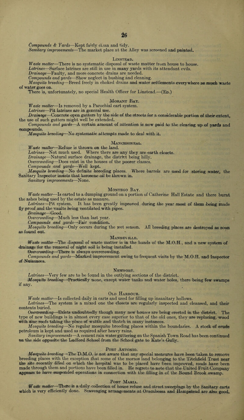 Compounds & Yards—Kept fairly clean and tidy. Sanitary improvements—The market place at the Alley was screened and painted. Linstead. Waste matter—There is no systematic disposal of waste matter frum house to house. Latrines—Surface latrines are still in use in many yards with its attendant evils. Drainage—Faulty, and more concrete drains are needed. Compounds and yards—Show neglect in bushing and cleaning. Mosquito breeding—Breed freely in choked drains and water settlements everywhere as much waste of water goes on. There is, unfortunately, no special Health Officer for Linstead.—(Ed.) Morant Bay. Waste matter—Is removed by a Parochial cart system. Latrines—Pit latrines are in general use. Drainage—Concrete open gutters by the side of the streets for a considerable portion of their extent, the use of such gutters might well be extended. Compounds and yards—A certain amount of attention is now paid to the clearing up of yards and compounds. Mosquito breeding—No systematic attempts made to deal with it. Manchioneal. Waste matter—Refuse is thrown on the land. Latrines—Not much used. Where there are any they are earth closets. Drainage—Natural surface drainage, the district being hilly. Overcrowding—Does exist in the houses of the poorer classes. Compounds and yards—Well kept. Mosquito breeding—No definite breeding places. Where barrels are used for storing water, the Sanitary Inspector insists that kerosene oil foe thrown in. Sanitary improvements—None. Montego Bay. Waste matter—Is carted to a dumping ground on a portion of Catherine Hall Estate and there burnt the ashes being used by the estate as manure. Latrines—Pit system. It has been greatly improved during the year most of them being made fly proof and the vaults feeing ventilated with pipes. Drainage—Good. Overcrowding—Much less than last year. Compounds and yards—Fair condition. Mosquito breeding—Only occurs during the wet season. All breeding places are destroyed as soon as found out. Mandev idle. Waste matter—The disposal of waste matter is in the hands of the M.O.H., and a new system of drainage for the removal of night soil is being installed. Overcrowding—'There is always overcrowding. Compounds and yards—Marked improvement owing to frequent visits by the M.O.H. and Inspector of Nuisances, Newport. Latrines—Very few are to be found in the outlying sections of the district. Mosquito breeding—'Practically none, except water tanks and water holes, there being few swamps if any. Old Harbour. Waste matter—Is collected daily in carts and used for filling up insanitary hollows. Latrines—The system is a mixed one the closets are regularly inspected and cleansed, and their contents buried. Overcrowding—Exists undoubtedly though many new houses are being ereeted in the district. The type of new buildings is in almost every case superior to that of the old ones, they are replacing, wood with zinc roofs taking the place of wattle and thatch in many instances. Mosquito breeding—No regular mosquito breeding places within the boundaries. A stock of -crude petroleum is kept and used as required after heavy rains. Sanitary improvements—A cement rain water guttering on the Spanish Town Road has been continued on the side opposite the Ludford School from the School gate to Kate’s Gully, Port Antonio. Mosquito breeding—The D.M.O. is not aware that any special measures have been taken to remove breeding places with the exception that some of the morass land belonging to the Titckfield Trust near the site recently filled on which the hospital was to be placed have been improved, roads have been made through them and portions have been filled in. He regrets to note that the United Fruit Company appears to have suspended operations in connection with the filling in of the Bound Brook swamp. Port Maria. Waste matter—There is a daily collection of house refuse and street sweepings by the Sanitary carts which is very efficiently done. Scavenging arrangements at Oracabessa and Hampstead are also good.