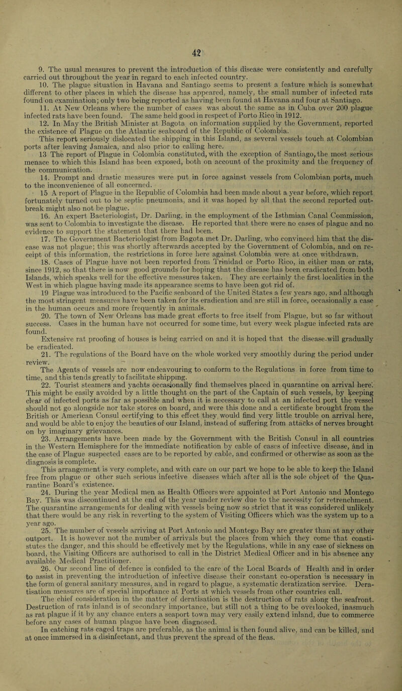 9. The usual measures to prevent the introduction of this disease were consistently and carefully carried out throughout the year in regard to each infected country. 10. The plague situation in Havana and Santiago seems to present a feature which is somewhat different to other places in which the disease has appeared, namely, the small number of infected rats found on examination; only two being reported as having been found at Havana and four at Santiago. 11. At New Orleans where the number of cases was about the same as in Cuba over 200 plague infected rats have been found. The same held good in respect of Porto Rico in 1912. 12. In May the British Minister at Bagota on information supplied by the Government, reported the existence of Plague on the Atlantic seaboard of the Republic of Colombia. This report seriously dislocated the shipping in this Island, as several vessels touch at Colombian ports after leaving Jamaica, and also prior to calling here. 13 The report of Plague in Colombia constituted, with the exception of Santiago, the most serious menace to which this Island has been exposed, both on account of the proximity and the frequency of the communication. 14. Prompt and drastic measures were put in force against vessels from Colombian ports, much to the inconvenience of all concerned. ■ 15 A report of Plague in the Republic of Colombia had been made about a year before, which report fortunately turned out to be septic pneumonia, and it was hoped by all that the second reported out¬ break might also not be plague. 10. An expert Bacteriologist, Dr. Darling, in the employment of the Isthmian Canal Commission, was sent to Colombia to investigate the disease. He reported that there were no cases of plague and no evidence to support the statement that there had been. 17. The Government Bacteriologist from Bagota met Dr. Darling, who convinced him that the dis¬ ease was not plague; this was shortly afterwards accepted by the Government of Colombia, and on re¬ ceipt of this information, the restrictions in force here against Colombia were at once withdrawn. 18. Cases of Plague have not been reported from Trinidad or Porto Rico, in either man or rats, since 1912, so that there is now good grounds for hoping that the disease has been eradicated from both Islands,'which speaks well for the effective measures taken. They are certainly the first localities in the West in which plague having made its appearance seems to have been got rid of. 19 Plague was introduced to the Pacific seaboard of the United States a few years ago, and although the most stringent measures have been taken for its eradication and are still in force, occasionally a case in the human occurs and more frequently in animals. 20. The town of New Orleans has made great efforts to free itself from Plague, but so far without success. Cases in the human have not occurred for some time, but every week plague infected rats are found. Extensive rat proofing of houses is being carried on and it is hoped that the disease.will gradually be eradicated. 21. The regulations of the Board have on the whole worked very smoothly during the period under review. The Agents of vessels are now endeavouring to conform to the Regulations in force from time to time, and this tends greatly to facilitate shipping. 22. Tourist steamers and yachts occasionally find themselves placed in quarantine on arrival here'. This might be easily avoided by a little thought on the part of the Captain of such vessels, by keeping- clear of infected ports as far as possible and when it is necessary to call at an infected port the vessel should not go alongside nor take stores on board, and were this done and a certificate brought from the British or American Consul certifying to this effect they would find very little trouble on arrival here, and would be able to enjoy the beauties of our Island, instead of suffering from attacks of nerves brought on by imaginary grievances. 23. Arrangements have been made by the Government with the British Consul in all countries in the Western Hemisphere for the immediate notification by cable of cases of infective disease, and in the case of Plague suspected cases are to be reported by cable, and confirmed or otherwise as soon as the diagnosis is complete. This arrangement is very complete, and with care on our part we hope to be able to keep the Island free from plague or other such serious infective diseases which after all is the sole object of the Qua¬ rantine Board’s existence. 24. During the year Medical men as Health Officers were appointed at Port Antonio and Montego Bay. This was discontinued at the end of the year under review due to the necessity for retrenchment. The quarantine arrangements for dealing with vessels being now so strict that it was considered unlikely that there would be any risk in reverting to the system of Visiting Officers which was the system up to a year ago. 25. The number of vessels arriving at Port Antonio and Montego Bay are greater than at any other outport. It is however not the. number of arrivals but the places from which they come that consti- stutes the danger, and this should be effectively met by the Regulations, while in any case of sickness on board, the Visiting Officers are authorised to call in the District Medical Officer and in hjs absence any available Medical Practitioner. 26. Our second line of defence is confided to the care of the Local Boards of Health and in order to assist in preventing the introduction of infective disease their constant co-operation is necessary in the form of general sanitary measures, and in regard to plague, a systematic deratization service. Dera- tisation measures are of special importance at Ports at which vessels from other countries call. The chief consideration in the matter of deratisation is the destruction of rats along the seafront. Destruction of rats inland is of secondary importance, but still not a thing to be overlooked, inasmuch as rat plague if it by any chance enters a seaport town may very easily extend inland, due to commerce before any cases of human plague have been diagnosed. In catching rats caged traps are preferable, as the animal is then found alive, and can be killed, and at once immersed in a disinfectant, and thus prevent the spread of the fleas.