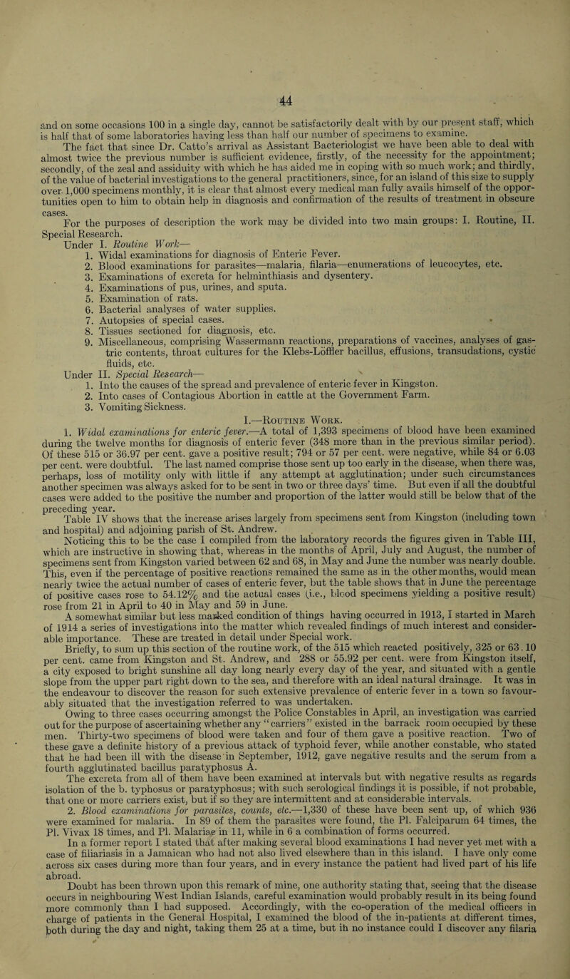 and on some occasions 100 in a single day, cannot be satisfactorily dealt with by our present staff, which is half that of some laboratories having less than half our number of specimens to examine. The fact that since Dr. Catto’s arrival as Assistant Bacteriologist we have been able to deal with almost twice the previous number is sufficient evidence, firstly, of the necessity for the appointment; secondly, of the zeal and assiduity with which he has aided me in coping with sp much work; and thirdly, of the value of bacterial investigations to the general practitioners, since, for an island of this size to supply over 1,000 specimens monthly, it is clear that almost every medical man fully avails himself of the oppor¬ tunities open to him to obtain help in diagnosis and confirmation of the results of treatment in obscure cases. .... . For the purposes of description the work may be divided into two mam groups: 1. Routine, 11. Special Research. Under I. Routine Work— 1. Widal examinations for diagnosis of Enteric Fever. 2. Blood examinations for parasites—malaria, filaria—enumerations of leucocytes, etc. 3. Examinations of excreta for helminthiasis and dysentery. 4. Examinations of pus, urines, and sputa. 5. Examination of rats. 6. Bacterial analyses of water supplies. 7. Autopsies of special cases. 8. Tissues sectioned for diagnosis, etc. 9. Miscellaneous, comprising Wassermann reactions, preparations of vaccines, analyses of gas¬ tric contents, throat cultures for the Klebs-Loffler bacillus, effusions, transudations, cystic fluids, etc. Under II. Special Research— x 1. Into the causes of the spread and prevalence of enteric fever in Kingston. 2. Into cases of Contagious Abortion in cattle at the Government Farm. 3. Vomiting Sickness. I.—Routine Work. 1. Widal examinations for enteric fever.—A total of 1,393 specimens of blood have been examined during the twelve months for diagnosis of enteric fever (348 more than in the previous similar period). Of these 515 or 36.97 per cent, gave a positive result; 794 or 57 per cent, were negative, while 84 or 6.03 per cent, were doubtful. The last named comprise those sent up too early in the disease, when there was, perhaps, loss of motility only with little if any attempt at agglutination; under such circumstances another specimen was always asked for to be sent in two or three days’ time. But even if all the doubtful cases were added to the positive the number and proportion of the latter would still be below that of the preceding year. Table IV shows that the increase arises largely from specimens sent from Kingston (including town and hospital) and adjoining parish of St. Andrew. Noticing this to be the case I compiled from the laboratory records the figures given in Table ill, which are instructive in showing that, whereas in the months of April, July and August, the number of specimens sent from Kingston varied between 62 and 68, in May and June the number was nearly double. This, even if the percentage of positive reactions remained the same as in the other months, would mean nearly twice the actual number of cases of enteric fever, but the table shows that in June the percentage of positive cases rose to 54.12% and the actual cases (i.e., blood specimens yielding a positive result) rose from 21 in April to 40 in May and 59 in June. A somewhat similar but less masked condition of things having occurred in 1913, I started in March of 1914 a series of investigations into the matter which revealed findings of much interest and consider¬ able importance. These are treated in detail under Special work. Briefly, to sum up this section of the routine work, of the 515 which reacted positively, 325 or 63.10 per cent, came from Kingston and St. Andrew, and 288 or 55.92 per cent, were from Kingston itself, a city exposed to bright sunshine all day long nearly every day of the year, and situated with a gentle slope from the upper part right down to the sea, and therefore with an ideal natural drainage. It was in the endeavour to discover the reason for such extensive prevalence of enteric fever in a town so favour¬ ably situated that the investigation referred to was undertaken. Owing to three cases occurring amongst the Police Constables in April, an investigation was carried out for the purpose of ascertaining whether any “ carriers ” existed in the barrack room occupied by these men. Thirty-two specimens of blood were taken and four of them gave a positive reaction. Two of these gave a definite history of a previous attack of typhoid fever, while another constable, who stated that he had been ill with the disease in September, 1912, gave negative results and the serum from a fourth agglutinated bacillus paratyphosus A. The excreta from all of them have been examined at intervals but with negative results as regards isolation of the b. typhosus or paratyphosus; with such serological findings it is possible, if not probable, that one or more carriers exist, but if so they are intermittent and at considerable intervals. 2. Blood examinations for parasites, counts, etc.—1,330 of these have been sent up, of which 936 were examined for malaria. In 89 of them the parasites were found, the PI. Falciparum 64 times, the PI. Vivax 18 times, and PI. Malariae in 11, while in 6 a combination of forms occurred. In a former report I stated that after making several blood examinations I had never yet met with a case of filiariasis in a Jamaican who had not also lived elsewhere than in this island. I have only come across six cases during more than four years, and in every instance the patient had lived part of his life abroad. Doubt has been thrown upon this remark of mine, one authority stating that, seeing that the disease occurs in neighbouring West Indian Islands, careful examination would probably result in its being found more commonly than I had supposed. Accordingly, with the co-operation of the medical officers in charge of patients in the General Hospital, I examined the blood of the in-patients at different times, both during the day and night, taking them 25 at a time, but ih no instance could I discover any filaria