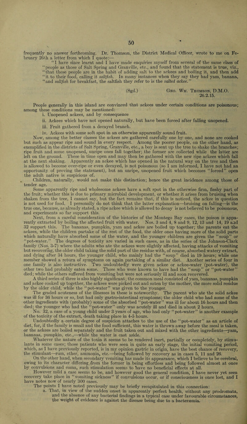 \ frequently no answer forthcoming. Dr. Thomson, the District Medical Officer, wrote to me on Fe¬ bruary 26th a letter from which I quote:—- “I have since learnt and I have made enquiries myself from several of the same class of “people as those of Salt Spring and Granville, etc., and found that the statement is true, viz., “that these people are in the habit of adding salt to the ackees and boiling it, and then add “it to their food, calling it -saltfish. In many instances when they say they had yam, banana, “and saltfish for breakfast, the saltfish they refer to is the salted ackee.” (Sgd.) Geo. Wm. Thomson. D.M.O. 26.2.15. People generally in this island are convinced that ackees under certain conditions are poisonous; among these conditions may be mentioned: i. Unopened ackees, and by consequence ii. Ackees which have not opened naturally, but have been forced after falling unopened. iii. Fruit gathered from a decayed branch. iv. Ackees with some soft spot in an otherwise apparently sound fruit. Now, among the better classes the ackees are gathered carefully one by one, and none are cooked but such as appear ripe and sound in every respect. Among the poorer people, on the other hand, as exemplified in the districts of Salt Spring, Granville, etc., a boy is sent up the tree to shake the branches; ripe fruit and some unopened, unripe ones fall together; the former are collected while the latter are left on the ground. These in time open and may then be gathered with the new ripe ackees which fall at the next shaking. Apparently an ackee which has opened in the natural way on the tree and then is allowed to become over-ripe or even decayed, is not poisonous (so I am informed, I have not had an opportunity of proving the statement), but an unripe, unopened fruit which becomes “forced” open the adult native is suspicious of. . Children, naturally, would not make this distinction; hence the great incidence among those of tender age. Some apparently ripe and wholesome ackees have a soft spot in the otherwise firm, fleshy part of the fruit; whether this is due to primary microbial development, or whether it arises from bruising when shaken from the tree, I cannot say, but the fact remains that, if this is noticed, the ackee in question is not used for food. I personally do not think that the latter explanation—bruising on falling—is the true one, because, as already stated, a ripe ackee which is allowed to decay is not believed to be poisonous, and experiments so far support this. Next, from a careful consideration of the histories of the Montego Bay cases, the poison is appa¬ rently extracted by boiling the affected fruit with water. Nos. 3 and 4, 8 and 9, 12, 13 and 14, 19 and 32 support this. The bananas, pumpkin, yam and ackee are boiled up together; the parents eat the ackees, while the children partake of the rest of the food, the older ones having more of the solid parts which naturally have absorbed some of the water, and the younger children are given the “soup” or “pot-water.” The degrees of toxicity are varied in such cases, as in the series of the Johnson-Clark family (Nos; 3-7) where the adults who ate the ackees were slightly affected, having attacks of vomiting but recovering, the older child taking the solid part of the residue with, of course, absorbed watery extract, and dying after 34 hours, the younger child, who mainly had the “soup” died in 19 hours; while one member showed a return of symptoms on again partaking of a similar diet. Another series of four in one family is also instructive. Two undoubtedly were given ackee or ackee-water (pot-water), the other two had probably eaten some. Those who were known to have had the “soup” or “pot-water” died; while the others suffered from vomiting but were not seriously ill and soon recovered. A third series of three is also highly significant; the common meal consisted of yam, bananas, pumpkin and ackee cooked up together, the ackees were picked out and eaten by the mother, the more solid residue by the older child, while the “pot-water” was given to the younger. The graded acuteness of the illnesses in these is noteworthy. The parent who ate the solid ackee was ill for 36 hours or so, but had only gastro-intestinal symptoms; the older child who had some of the other ingredients with (probably) some of the absorbed “pot-water” was ill for about 16 hours and then died; the younger who had the “pot-water” only was acutely ill and died in about 2 hours. No. 32, a case of a young child under 3 years of age, who had only “pot-water” is another example of the toxicity of the extract, death taking place in 4-5 hours. Undoubtedly a certain degree of suspicion attaches to the use of the “pot-water” as-an article of diet, for, if the family is small and the food sufficient, this water is thrown away before the meal is taken, or the ackees are boiled separately and the fruit taken out and mixed with the other ingredients—yam, bananas, pumpkin, etc.,—while the water is cast aside. Whatever the nature of the toxin it seems to be rendered inert, partially or completely, by stimu¬ lants in some cases; those patients who were seen in quite an early stage, the initial vomiting period, which, as I have previously reported, is in my opinion gastric in origin, have the best chance of recovery, the stimulant—rum, ether, ammonia, etc.—being followed by recovery as in cases 5, 11 and 26. On the other hand, when secondary vomiting has made its appearance, which I believe to be cerebral, owing to its character differing from the former in being effortless and being followed almost at once by convulsions and coma, such stimulation seems to have no beneficial effects at all. However mild a. case seems to be, and however good the general condition, I have never yet seen recovery take place in “vomiting sickness” if convulsions occur, or if consciousness is once lost, and I have notes now of nearly 300 cases. The points I have noted previously may be briefly recapitulated in this connection: a. That, in view of the sudden onset in apparently perfect health, without any prodromata, and the absence of any bacterial findings in a typical case under favourable circumstances, the weight of evidence is against the disease being due to a bactersemia.