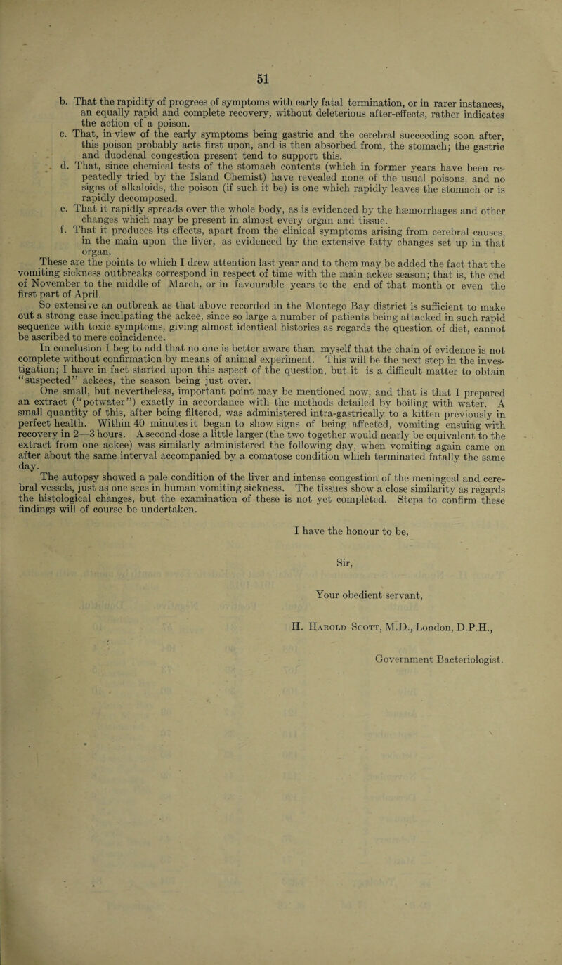 b. That the rapidity of progrees of symptoms with early fatal termination, or in rarer instances, an equally rapid and complete recovery, without deleterious after-effects, rather indicates the action of a poison. c. That, in view of the early symptoms being gastric and the cerebral succeeding soon after, this poison probably acts first upon, and is then absorbed from, the stomach; the gastric and duodenal congestion present tend to support this. . d. That, since chemical tests of the stomach contents (which in former years have been re¬ peatedly tried by the Island Chemist) have revealed none of the usual poisons, and no signs of alkaloids, the poison (if such it be) is one which rapidly leaves the stomach or is rapidly decomposed. e. That it rapidly spreads over the whole body, as is evidenced by the haemorrhages and other changes which may be present in almost every organ and tissue. f. That it produces its effects, apart from the clinical symptoms arising from cerebral causes, in the main upon the liver, as evidenced by the extensive fatty changes set up in that organ. These are the points to which I drew attention last year and to them may be added the fact that the vomiting sickness outbreaks correspond in respect of time with the main ackee season; that is, the end of November to the middle of March, or in favourable years to the end of that month or even the first part of April. So extensive an outbreak as that above recorded in the Montego Bay district is sufficient to make out a strong case inculpating the ackee, since so large a number of patients being attacked in such rapid sequence with toxic symptoms, giving almost identical histories as regards the question of diet, cannot be ascribed to mere coincidence. In conclusion I beg to add that no one is better aware than myself that the chain of evidence is not complete without confirmation by means of animal experiment. This will be the next step in the inves¬ tigation; I have in fact started upon this aspect of the question, but it is a difficult matter to obtain suspected” ackees, the season being just over. One small, but nevertheless, important point may be mentioned now, and that is that I prepared an extract (“potwater”) exactly in accordance with the methods detailed by boiling with water. A small quantity of this, after being filtered, was administered intra-gastrically to a kitten previously in perfect health. Within 40 minutes it began to show signs of being affected, vomiting ensuing with recovery in 2—3 hours. A second dose a little larger (the two together would nearly be equivalent to the extract from one ackee) was similarly administered the following day, when vomiting again came on after about the same interval accompanied by a comatose condition which terminated fatally the same day. The autopsy showed a pale condition of the liver and intense congestion of the meningeal and cere¬ bral vessels, just as one sees in human vomiting sickness. The tissues show a close similarity as regards the histological changes, but the examination of these is not yet completed. Steps to confirm these findings will of course be undertaken. I have the honour to be, Sir, Your obedient servant, H. Harold Scott, M.D., London, D.P.H., Government Bacteriologist.