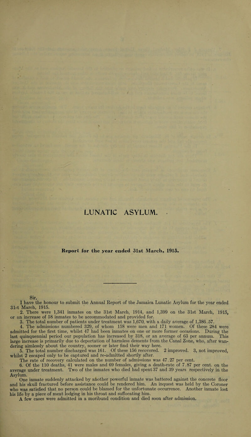 LUNATIC ASYLUM. Report for the year ended 31st March, 1913. Sir, I have the honour to submit the Annual Report of the Jamaica Lunatic Asylum for the year ended 31st March, 1915. 2. There were 1,341 inmates on the 31st March, 1914, and 1,399 on the 31st March, 1915, or an increase of 58 inmates to be accommodated and provided for. 3. The total number of patients under treatment was 1,670, with a daily average of 1,386.57. 4. The admissions numbered 329, of whom 158 were men and 171 women. Of these 284 were admitted for the first time, whilst 47 had been inmates on one or more former occasions. During the last quinquennial period our population has increased by 318, or an average of 63 per annum. This large increase is primarily due to deportation of harmless dements from the Canal Zone, who, after wan¬ dering aimlessly about the country, sooner or later find their way here. 5. The total number discharged was 161. Of these 156 recovered. 2 improved. 3, not improved, whilst 2 escaped only to be captured and re-admitted shortly after. The rate of recovery calculated on the number of admissions was 47.27 per cent. 6. Of the 110 deaths, 41 were males and 69 females, giving a death-rate of 7.87 per cent, on the average under treatment. Two of the inmates who died had spent 37 and 39 years respectively in the Asylum. One inmate suddenly attacked by another powerful inmate was battered against the concrete floor and his skull fractured before assistance could be rendered him. An inquest was held by the Coroner who was satisfied that no person could be blamed for the unfortunate occurrence. Another inmate lost his life by a piece of meat lodging in his throat and suffocating him. A few cases were admitted in a moribund condition and died soon after admission.