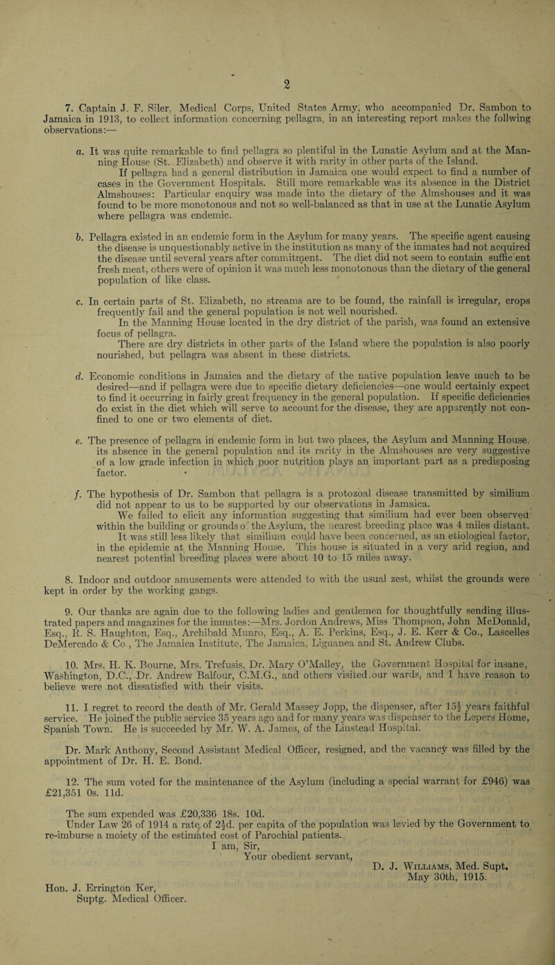 7. Captain J. F. Siler, Medical Corps, United States Army, who accompanied Dr. Sambon to Jamaica in 1913, to collect information concerning pellagra, in an interesting report makes the foilwing observations:— a. It was quite remarkable to find pellagra so plentiful in the Lunatic Asylum and at the Man¬ ning House (St.. Elizabeth) and observe it with rarity in other parts of the Island. If pellagra had a general distribution in Jamaica one would expect to find a number of cases in the Government Hospitals. Still more remarkable was its absence in the District Almshouses: Particular enquiry was made into the dietary of the Almshouses and it was found to be more monotonous and not so well-balanced as that in use at the Lunatic Asylum where pellagra was endemic. b. Pellagra existed in an endemic form in the Asylum for many years. The specific agent causing the disease is unquestionably active in the institution as many of the inmates had not acquired the disease until several years after commitment. The diet did not seem to contain suffic ent fresh meat, others were of opinion it was much less monotonous than the dietary of the general population of like class. c. In certain parts of St. Elizabeth, no streams are to be found, the rainfall is irregular, crops frequently fail and the general population is not well nourished. In the Manning House located in the dry district of the parish, was found an extensive focus of pellagra. There are dry districts in other parts of the Island where the population is also poorly nourished, but pellagra was absent in these districts. d. Economic conditions in Jamaica and the dietary of the native population leave much to be desired—and if pellagra were due to specific dietary deficiencies—one would certainly expect to find it occurring in fairly great frequency in the general population. If specific deficiencies do exist in the diet which will serve to account for the disease, they are apparently not con¬ fined to one or two elements of diet. e. The presence of pellagra in endemic form in but two places, the Asylum and Manning House, its absence in the general population and its rarity in the Almshouses are very suggestive of a low grade infection in which poor nutrition plays an important part as a predisposing factor. /. The hypothesis of Dr. Sambon that pellagra is a protozoal disease transmitted by similium did not appear to us to be supported by our observations in Jamaica. We failed to elicit any information suggesting that similium had ever been observed within the building or grounds o: the Asylum, the nearest breeding place was 4 miles distant. It was still less likely that similium could have been concerned, as an etiological factor, in the epidemic at the Manning House. This house is situated in a very arid region, and nearest potential breeding places were about 10 to 15 miles away. 8. Indoor and outdoor amusements were attended to with the usual zest, whilst the grounds were kept in order by the working gangs. 9. Our thanks are again due to the following ladies and gentlemen for thoughtfully sending illus¬ trated papers and magazines for the inmates:—Mrs. Jordon Andrews, Miss Thompson, John McDonald, Esq., R. S. Haughton, Esq., Archibald Munro, Esq., A. E. Perkins, Esq., J. E. Kerr & Co., Lascelles DeMercado & Co., The Jamaica Institute, The Jamaica, Liguanea and St. Andrew Clubs. 10. Mrs. H. K. Bourne, Mrs. Trefusis, Dr. Mary O’Malley, the Government Hospital for insane, Washington, D.C., Dr. Andrew Balfour, C.M.G., and others visited .our wards, and I have reason to believe were not dissatisfied with their visits. 11. I regret to record the death of Mr. Gerald Massey Jopp, the dispenser, after 15^ years faithful service. He joined-the public service 35 years ago and for many years was dispenser to the Lepers Home, Spanish Town. He is succeeded by Mr. W. A. James, of the Linstead Hospital. Dr. Mark Anthony, Second Assistant Medical Officer, resigned, and the vacancy was filled by the appointment of Dr. H. E. Bond. 12. The sum voted for the maintenance of the Asylum (including a special warrant for £946) was £21,351 Os. lid. The sum expended was £20,336 18s. lOd. Under Law 26 of 1914 a rate, of 2|d. per capita of the population was levied by the Government to re-imburse a moiety of the estimated cost of Parochial patients. I am, Sir, Your obedient servant, D. J. Williams, Med. Supt, May 30th, 1915. Hon. J. Errington Ker, Suptg. Medical Officer.